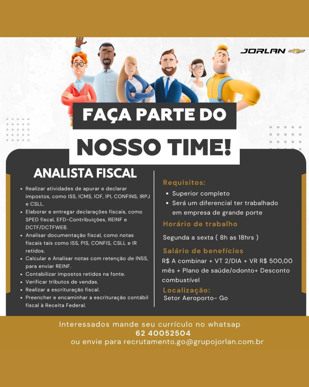 JORLAN ==

A: by

FACA PARTE DO

 

PERI er le

PR reel relar-enite ets tits eae Tolga me evel Tela
impostos, como ISS, ICMS, IOF, IP], CONFINS. IRPJ.
éCStt * Sera um diferencial ter trabalhado

Superior completo

« Elaborar e entregar declaragoes fiscais, como em empresa de grande porte
Sao Msgr ed ere) omit Lad
DCTF/DCTFWEB

* Analisay documentagao fiscal, como notas

el mele mews

Segunda a sexta ( 8h as I8hrs )

 

fiscais tals como ISS, P
retidos.

|cular & Analisar notas com retencao de INSS R$ A combinar + VT 2/DIA + VR R$ 800,00

Pew aca}

 

més + Plano de saude/odonto+ D onto

 

idos na fonte.
eS combustivel

+ Contabilizar impostos

 

  

+ Verificar tributes de v

+ Realizar a escrituragao fiscal.

eae ene Clee Rome oot ot Setor Aeroporto- Go
ber crete ate

Interessados mande seu curriculo no whatsap
62 40052504
ou envie para recrutamento.go@grupojorlan.com.br JORLAN =>

FACA PARTE nye)

NOSSO TIME!

ANALISTA FISCAL

Be era Mee tite ciel
impostos, como ISS, ICMS, IOF, IPI, CONFINS, IRPJ

 

* Superior completo

e CSLL. ¢ Serd um diferencial ter trabalhado
Peer olle a egy time eae relator mete asl) em empresa de grande porte

Siam res eerr ea Title ay

DCTF/DCTFWEB.

+ Analisar documentagao fiscal, como notas
fiscais tais como ISS, PIS, CONFIS, CSLL e IR
retidos.

* Calcular e Analisar notas com retengao de INSS, R$ A combinar + VT 2/DIA + VR R$ 500,00
para enviar REINF. :

Segunda a sexta ( 8h as 18hrs )

: més + Plano de satide/odonto+ Desconto
+ Contabilizar impostos retidos na fonte.

* Verificar tributos de vendas, rela eh

Peace ete nition

Pee aca iinneaeeeantee Roue tl Rea ine seateenet
fiscal a Receita Federal

Interessados mande seu curriculo no whatsap
62 40052504
ou envie para recrutamento.go@grupojorlan.com.br JORLAN ==

NOSSO TIME!

ANALISTA FISCAL

» Realizar atividades de apurar e di
impostos, como ISS, ICMS, IOF, IPI, CONFINS, IRPJ
e CSLL * Sera um diferencial ter trabalhado

 

 

tel
* Superior completo

Paes lelele- lat

 

ntregar declaragoes fiscais, como em empresa de grande porte
SPED fiscal, EFD-Contribuigoes, REINF e

DCTF/DCTFWEB.

+ Analisar documentagao fiscal, como notas Segunda a sexta (8h as 18hrs )
fiscais tais como ISS, PIS, CONFIS, CSLL e IR 3
retidos.

Pieri race ari alee Meon Mt eate toe ean R$ A combinar + VT 2/DIA + VR R$ 500,00
Peace

2 més + Plano de satide/odonto+ Desconto
Puerta eta eieengies een ac

Cilio Ug ete ere MY Ue LTS combustivel

 

+ Realizar a escrituragao fiscal.

eae

 

encaminhar a escrituragao contabil Setor Aeroporto- Go
Fear Me teil)

Interessados mande seu curriculo no whatsap
62 40052504
ou envie para recrutamento.go@grupojorlan.com.br JORLAN =_—

+

FACA PN a mye)

NOSSO TIME!

PARR ah ier.\ i

+ Realizar atividades de apurar e declarar
impostos, como ISS, ICMS, IOF, IPI, CONFINS, IRPJ

 

¢ Superior completo

e CSLL. ¢ Sera um diferencial ter trabalhado
Or lle lam alee tela tol Leto CM oer} em empresa de grande porte

SPED fiscal, EFD-Contribuig6es, REINF e

DCTF/DCTFWEB.

* Analisar documentagao fiscal, como notas
fiscais tais como ISS, PIS, CONFIS, CSLL e IR
retidos.

+ Calcular e Analisar notas com retengao de INSS, R$ A combinar + VT 2/DIA + VR R$ 500,00
PRs g :

Segunda a sexta ( 8h as 18hrs )

ie més + Plano de satide/odonto+ Desconto
+ Contabilizar impostos retidos na fonte.

+ Verificar tributos de vendas. rela eh

Percentile Riel}

Pea eae ana eae tc Tl Setor Aeroporto- Go
fiscal a Receita Federal.

Interessados mande seu curriculo no whatsap
62 40052504
ou envie para recrutamento.go@grupojorlan.com.br JORLAN i=
‘a

NOSSO TIME!

 

ANALISTA FISCAL

Peer Lan fete Le eae ote ae oie

impostos, como ISS, ICMS, IOF, IPI, CONFINS, IRPJ ect oo Ase)

e CSLL * Sera um diferencial ter trabalhado
+ Elaborar e entregar declaragoes fiscais, como em empresa de grande porte

SPED fiscal, EFD-Contribuigdes, REINF

DCTF/DCTFWEB.

+ Analisar documentagao fiscal, como notas
fiscais tais como ISS, PIS, CONFIS, CSLL e IR
retidos

+ Calcular e Analisar notas com retencao de INSS, R$ A combinar + VT 2/DIA + VR R$ 500,00

Eee UC aa e

Segunda a sexta ( 8h as I8hrs )

 

= més + Plano de saiide/odonto+ Desconto
Porte) Meta teens eMC R NT

+ Verificar tributos de vendas. foal Tee o|
+ Realizar a escrituragao fiscal
Ceol a eer Lee ea ee Core oloale-191]| Setor Aeroporto- Go

fiscal a Receita Federal

Interessados mande seu curriculo no whatsap
62 40052504
ou envie para recrutamento.go@grupojorlan.com.br |

FACA PARTE DO

NOSSO TIME!

ANALISTA FISCAL

+ Realizar atividades de apurar e declarar
impostos, como ISS, ICMS, IOF, IPI, CONFINS, IRPJ

 

¢ Superior completo

e CSLL. ¢ Sera um diferencial ter trabalhado
Pees Lele tae alee ttle tol elt Cr Mola) em empresa de grande porte

Sse iter gerne cet mts a

DCTF/DCTFWEB.

Berrie riety
TRC RCE eee) a aera ay
reste

Peer eee Greener tt Rene Pa eT EG aT TER TC ieteloKele)
para enviar REINF. ‘

Segunda a sexta ( 8h as 18hrs )

ipa més + Plano de satide/odonto+ Desconto
+ Contabilizar impostos retidos na fonte.

+ Verificar tributos de vendas. ron Teh

+ Realizar a escrituragao fiscal

Pee eee at a aR ole CL tReet) Setor Aeroporto- Go
fiscal a Receita Federal

Interessados mande seu curriculo no whatsap
62 40052504
ou envie para recrutamento.go@grupojorlan.com.br AX JORLAN =

 

ANALISTA FISCAL

        

Pace cachet eae) ere
emt co St fel am ae od Altes)
e CSLL * Sera um diferencial ter trabalhado
Cee erect nes toate Leo eRe Le Tota em empresa de grande porte

      

Molalage ele Meas aes

 

Soe Rrertine Ci eet ae Ole m cl te)

item eee oe eel emer aI

otas com retengae de INSS,

R$ A combinar + VT 2/DIA + VR R$ 500,00

 

més + Plano de saude/odonto+ Desconto

 

merely oll rang Cra ander meen?

combustivel

  

Oe iecatait creel as.
» Realizar a escrituragao fiscal
Seager te eee ee eee Rania tee Catena s) Setor Aeroporto- Go

baer Bt rot-1be- Mi -co (Ae

Interessados mande seu curriculo no whatsap
62 40052504
ou envie para recrutamento.go@grupojorlan.com.br \ JORLAN ==

FACA PARTE DO
NOSSO TIME!

 

   

ANALISTA FISCAL

Realizar atividades de apurar e declarar 7

rrsSeeccmstchule SoM ol SMO) a more) aI CML] re reli od ce)

CessTela * Serd um diferencial ter trabalhado
ar) lea male) Ce tLe letel torre l alo) em empresa de grande porte

SPED fiscal, EFD-Contribuigées, REINF e
olen /plen ta: m

Analisar documentagao fiscal, como notas Certs Re ROC Ce Clee)

fiscais tais como ISS, PIS, CONFIS, CSLL e IR

Echelon Saldrio de beneficios

Calcular e Analisar notas com retencao de INSS, | pg | combinar + VT 2/DIA + VR R$ 500,00
Pere RUE a

Contabilizar impostos retidos na fonte.
Verificar tributos de vendas. rl Ai

Requisitos:

Hordrio de trabalho

més + Plano de satide/odonto+ Desconto

EC aie Cet ln or Localizaga
ae alone alot a ee Ra ele et Toren o1| Setor Aeroporto- Go
fiscal & Receita Federal. oe ae Tara)
Sela Ol eae

nt « Sera um diferencial ter trabalhado

 

Pal * Superior completo

 

 

en

 

Tea o ena erany sa de grande p

 

Ltrs

 

   

Tern
era)

gunda a sexta (8h as IBhrs

 

ol SIRE AGEN RS A combinar + VI 2/DIA + VR R$ 500.00

     

   

P EC eC nine eer Meta ee Chirp lec ntis)
5 Te i
5 elect mel combusti

come! ere My

el Per ete te rr TGC RC nner

 

scal @ Recsita Federa

Interessados mande seu curriculo no whatsap

62 40052504
ou envie para recrutamento.go@grupojorlan.com.br FAGA PARTE DO
NOSSO TIME!

 

   

ANALISTA FISCAL

Ural nae Lol tel) ole 1m Mel toile 7

tse OC SSM Owe elm exe) [aN SM] * Superior completo

eCSLL. * Sera um diferencial ter trabalhado
Lar) ele arm alee) Ce tLe letel Lor clio) em empresa de grande porte

SPED fiscal, EFD-Contribuigées, REINF e
felony plexi 4-m

Analisar documentagao fiscal, como notas Cerne sac Rec eeaiee)

fiscais tais como ISS, PIS, CONFIS, CSLL e IR

Ladle SFE Ceme lm ol lal td Ce for)

Calcular e Analisar notas com retengao de INSS, | pg | combinar + VT 2/DIA + VR R$ 500,00
para enviar REINF.

Contabilizar impostos retidos na fonte.
Nee eR ONT ro ea

Requisitos:

Hordrio de trabalho

més + Plano de satide/odonto+ Desconto

re Lae Rett Lo LR Sor Localizaga
eae eer ee eee Ce Tae Lo) Setor Aeroporto- Go
fiscal & Receita Federal.