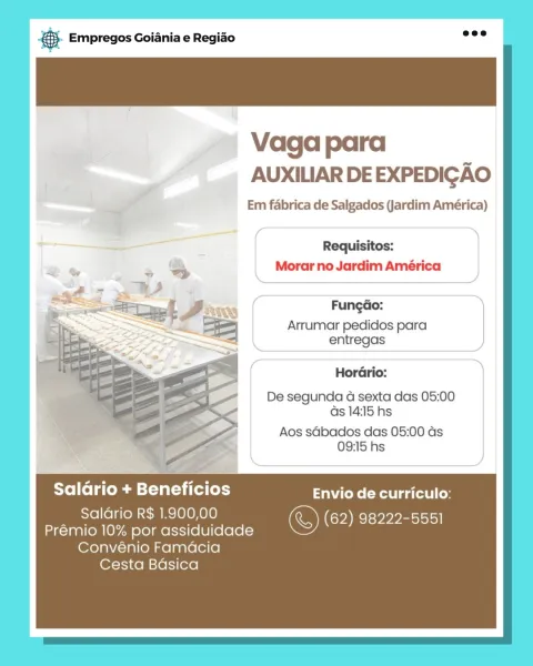 ‘. Empregos Goiania e Regiao

Vaga para
AUXILIAR DE EXPEDIGAO

Em fabrica de Salgados (Jardim América)

Requisitos:
Morar no Jardim América

Fungao:

Arrumar pedidos para
entregas

Hordrio:
De segunda 4G sexta das 05:00
as 14:15 hs

Aos sdbados das 05:00 ds
09:15 hs

Salario + Beneficios tks eRe gatos t | Cos

Saldrio R$ 1.900,00 &) (62) ere M pp eotsiol|
Prémio 10% por assiduidade

Convénio Famdacia
Cesta Basica eS Empregos Goiania e Regiao

Vaga para
AUXILIAR DE EXPEDIGAO

Em fabrica de Salgados (Jardim América)

Requisitos:
Morar no Jardim América

  
 
 
  
  
  
  
  

Fungao:

Arrumar pedidos para
entregas

HorGrio:
De segunda 4a sexta das 05:00
as 14:15 hs

Aos sGbados das 05:00 as
09:15 hs

Saldrio + Beneficios Envio de curriculo:

Salario R$ 1.900,00 &) (62) 98222-5551
Prémio 10% por assiduidade

Convénio Famacia
Cesta Badsica ‘. Empregos Goiania e Regiao

Vaga para
AUXILIAR DE EXPEDIGAO

Em fabrica de Salgados (Jardim América)

Requisitos:
Morar no Jardim América

FungdGo:...
