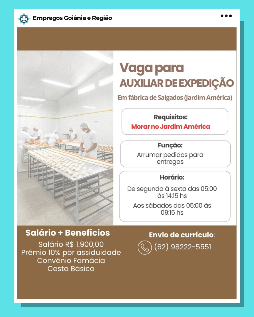 ‘. Empregos Goiania e Regiao

Vaga para
AUXILIAR DE EXPEDIGAO

Em fabrica de Salgados (Jardim América)

Requisitos:
Morar no Jardim América

Fungao:

Arrumar pedidos para
entregas

Hordrio:
De segunda 4G sexta das 05:00
as 14:15 hs

Aos sdbados das 05:00 ds
09:15 hs

Salario + Beneficios tks eRe gatos t | Cos

Saldrio R$ 1.900,00 &) (62) ere M pp eotsiol|
Prémio 10% por assiduidade

Convénio Famdacia
Cesta Basica eS Empregos Goiania e Regiao

Vaga para
AUXILIAR DE EXPEDIGAO

Em fabrica de Salgados (Jardim América)

Requisitos:
Morar no Jardim América

  
 
 
  
  
  
  
  

Fungao:

Arrumar pedidos para
entregas

HorGrio:
De segunda 4a sexta das 05:00
as 14:15 hs

Aos sGbados das 05:00 as
09:15 hs

Saldrio + Beneficios Envio de curriculo:

Salario R$ 1.900,00 &) (62) 98222-5551
Prémio 10% por assiduidade

Convénio Famacia
Cesta Badsica ‘. Empregos Goiania e Regiao

Vaga para
AUXILIAR DE EXPEDIGAO

Em fabrica de Salgados (Jardim América)

Requisitos:
Morar no Jardim América

FungdGo:

Arrumar pedidos para
entregas

Hordrio:
De segunda 4G sexta das 05:00

ds 14:15 hs

Aos sdbados das 05:00 as
09:15 hs

Saldrio + Beneficios Ck: eRe ga tat ley

Saldrio R$ 1.900,00 &) (62) cls yen sjolal|
Prémio 10% por assiduidade

Convénio Famdcia
Cesta Basica @ Empregos Goiania e Regiao

Vaga para
AUXILIAR DE EXPEDIGAO

Em fabrica de Salgados (Jardim América)

Requisitos:
. » & Morar no Jardim América
i= nS,
oe . Fungdo:
po eet Faw e

Ee] Arrumar pedidos para
entregas

  
   
   
     

Hordrio:
De segunda a sexta das 05:00
ds 14:15 hs

Aos sdbados das 05:00 as
09:15 hs

Saldrio + Beneficios Envio de curriculo:

Salario R$ 1.900,00 ©) (62) 98222-5551
Prémio 10% por assiduidade

Convénio Famacia
Cesta Badsica ‘. Empregos Goiania e Regido

Vaga para
AUXILIAR DEEXPEDIGAO

Em fabrica de Salgados (Jardim América)

Requisitos:
Morar no Jardim América

Fungao:

Arrumar pedidos para
entregas

Hordrio:
De segunda G sexta das 05:00

ds 14:15 hs

Aos sdbados das 05:00 as
09:15 hs

Saldrio + Beneficios Envio de curriculo:

Saldrio R$ 1.900,00 ©) (62) 98222-5551
Prémio 10% por assiduidade

Convénio Famdcia
Cesta Basica - Empregos Goiania e Regiao

Vaga para
AUXILIAR DE EXPEDIGAO

Em fabrica de Salgados (Jardim América)

Requisitos:
Morar no Jardim América

  
 
 
  
  
  
  
  

Fungdao:
Arrumar pedidos para
entregas

Hordrio:
De segunda 4 sexta das 05:00
ds 14:15 hs

Aos sdbados das 05:00 as
09:15 hs

Saldrio + Beneficios Cs Rat ga (at lo

Saldario R$ 1.900,00 &) (62) 98222-5551
Prémio 10% por assiduidade

Convénio Famdcia
Cesta Bdsica & Empregos Goiania e Regiao

Vaga para
AUXILIAR DE EXPEDIGAO

Em fabrica de Salgados (Jardim América)

Requisitos:
Morar no Jardim América

Fungdao:

Arrumar pedidos para
entregas

Hordrio:
De segunda a sexta das 05:00
as 14:15 hs

Aos sdbados das 05:00 ds
09:15 hs

Saldrio + Beneficios Envio de curriculo:

Salario R$ 1.900,00 © (62) 98222-5551
Premio 10% por assiduidade

Convénio Famacia
Cesta Basica & Empregos Goiania e Regiao

Vaga para
AUXILIAR DE EXPEDIGAO

Em fabrica de Salgados (Jardim América)

Requisitos:
Morar no Jardim América

. = Lope J Fungdo:
is at | Arrumar pedidos para
= “2 entregas
> Ce a Horario:
1 z 4 SF De segunda a sexta das 05:00
‘es ZS c as 14:15 hs

o Aos sabados das 05:00 as
- 09:15 hs

Saldrio + Beneficios Envio de curriculo:

Saldrio R$ 1.900,00 ©) (62) 98222-5551
Prémio 10% por assiduidade

Convénio Famdcia

Cesta Bdsica 6 Empregos Goiania e Regido

» AUXILIAR DEEXPEDIGAO

Em fabrica de Salgados (Jardim América)

Requisitos:
Morar no Jardim América

Fungdao:
Arrumar pedidos para
entregas

Hordrio:

De segunda a sexta das 05:00
as 14:15 hs

Aos sGbados das 05:00 ds
09:15 hs

Salario + Beneficios Envio de curriculo:

Premio 10% por assiduidade a

Convénio Famacia
Cesta Basica ® Empregos Goiania e Regido

Vaga para
AUXILIAR DE EXPEDIGAO

Em fabrica de Salgados (Jardim América)

Requisitos:
Morar no Jardim América

Copp L Fungao:
} is eS Arrumar pedidos para
ke ee 2 ws entregas
| =
Ieee | a
= Horario:
ge oe
1-48 De segunda 4 sexta das 05:00
es S< as 14:15 hs
eS Aos sGbados das 05:00 as
Pe 09:15 hs

Saldrio + Beneficios Envio de curriculo:

Saldario R$ 1.900,00 ©) (62) 98222-5551
Prémio 10% por assiduidade

Convénio Famdcia

Cesta Bdsica