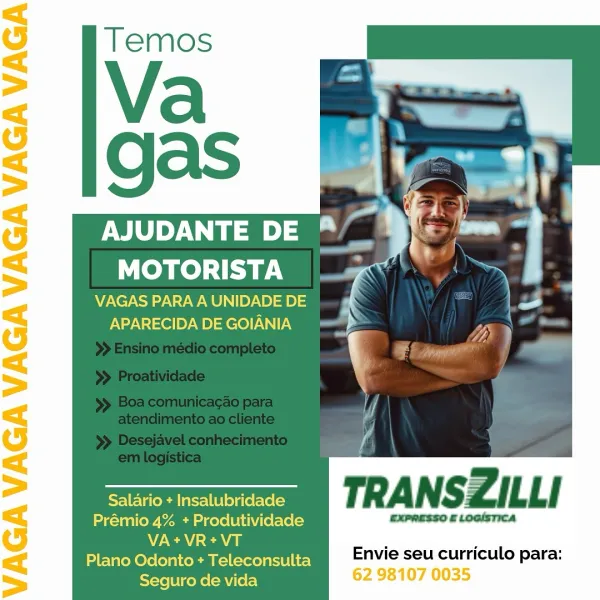 gas Bimerh
NY Te) le “yf: = '
a

VAGAS PARA A UNIDADE DE
APARECIDA DE GOIANIA

Salario + Insalubridade
Prémio 4% + Produtividade CXPRESSO £ LoaIsTIca
NCA cea
Plano Odonto + Teleconsulta

Envie seu curriculo para:
Seguro de vida 62 98107 0035 Pa
AJUDANTE DE al
MOTORISTA

VAGAS PARA A UNIDADE DE
APARECIDA DE GOIANIA

=e TRANSZILLI

Prémio 4% + Produtividade EXPRESSO £ LOGISTICA
N/A ca ‘ ‘

Plano Odonto + Teleconsulta Envie seu curriculo para:
Seguro de vida : AJUDANTE DE *
MOTORISTA ’ | a

VAGAS PARA A UNIDADE DE
APARECIDA DE GOIANIA

 
 
     
 
   

Salario + Insalubridade
Prémio 4% + Produtividade CxPRESSO £ LOGISTICA
VA+VR+VT

Plano Odonto + Teleconsulta Envie seu curriculo para:
Seguro de vida 62 98107 0035 QaS aad Ws .-

Aa Fi i
Yael ie a
MOTORISTA | » Y

VAGAS PARA A UNIDADE DE
APARECIDA DE GOIANIA

  
  

   

: a
' Be ie

al

oem TRANSZILLI

Prémio 4% + Produtividade EXPRESSO £ LOGISTICA
N/a aa : 2
Plano Odonto + Teleconsulta Envie seu curriculo para:

 

Seguro de vida MOTOR...