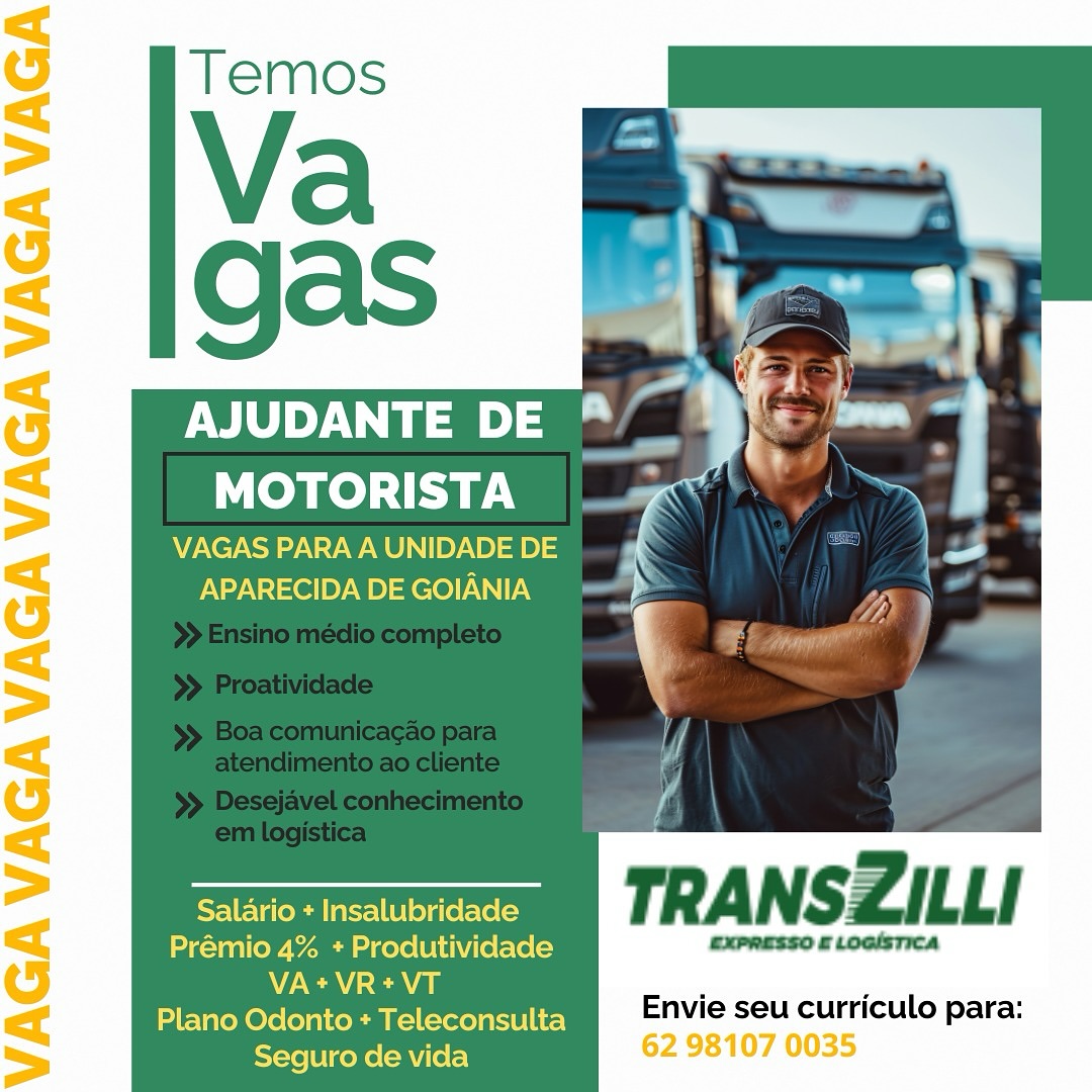 gas Bimerh
NY Te) le “yf: = '
a

VAGAS PARA A UNIDADE DE
APARECIDA DE GOIANIA

Salario + Insalubridade
Prémio 4% + Produtividade CXPRESSO £ LoaIsTIca
NCA cea
Plano Odonto + Teleconsulta

Envie seu curriculo para:
Seguro de vida 62 98107 0035 Pa
AJUDANTE DE al
MOTORISTA

VAGAS PARA A UNIDADE DE
APARECIDA DE GOIANIA

=e TRANSZILLI

Prémio 4% + Produtividade EXPRESSO £ LOGISTICA
N/A ca ‘ ‘

Plano Odonto + Teleconsulta Envie seu curriculo para:
Seguro de vida : AJUDANTE DE *
MOTORISTA ’ | a

VAGAS PARA A UNIDADE DE
APARECIDA DE GOIANIA

 
 
     
 
   

Salario + Insalubridade
Prémio 4% + Produtividade CxPRESSO £ LOGISTICA
VA+VR+VT

Plano Odonto + Teleconsulta Envie seu curriculo para:
Seguro de vida 62 98107 0035 QaS aad Ws .-

Aa Fi i
Yael ie a
MOTORISTA | » Y

VAGAS PARA A UNIDADE DE
APARECIDA DE GOIANIA

  
  

   

: a
' Be ie

al

oem TRANSZILLI

Prémio 4% + Produtividade EXPRESSO £ LOGISTICA
N/a aa : 2
Plano Odonto + Teleconsulta Envie seu curriculo para:

 

Seguro de vida MOTORISTA ‘ ~\
VAGASPARAAUNIDADEDE a.

APARECIDA DE GOIANIA

 
 
     
 
   

Salario + Insalubridade
Prémio 4% + Produtividade expresso £ LocisTica
VA+VR+tVT

Plano Odonto + Teleconsulta Envie seu curriculo para:
Seguro de vida 62 98107 0035 i
AJUDANTE DE a
MOTORISTA

VAGAS PARA A UNIDADE DE
APARECIDA DE GOIANIA

=e TRANSZILLI

Prémio 4% + Produtividade EXPRESSO £ LOGISTICA
V/A a ‘ .

Plano Odonto + Teleconsulta Envie seu curriculo para:
Seguro de vida AJUDANTE DE ®

MOTORISTA a \ §
VAGASPARAAUNIDADEDE ~
APARECIDA DE GOIANIA )

 
 
     
 
   

Salario + Insalubridade
Prémio 4% + Produtividade axpnasso £ LosisTIca
V7 cea , .
Plano Odonto + Teleconsulta Envie seu curriculo para:
eects enuicey 62 98107 0035 AJUDANTE D
MOTORISTA

VAGAS PARA A UNIDADE DE x
APARECIDADEGOIANIA =>

  

eraser TRANSZILLI

Prémio 4% + Produtividade EXPRESSO £ LOGISTICA
VA+VR+t*VT . .

Plano Odonto + Teleconsulta Envie seu curriculo para:
Seguro de vida AJUDANTE DE “* |
MOTORISTA va

DE
iB

mressso a ocisrica

Envie seu curriculo para:
62 98107 0035 a
AJUDANTE DE ™.
MOTORISTA

VAGAS PARA A UNIDADE DE
APARECIDA DE GOIANIA

=e TRANSZILLI

Prémio 4% + Produtividade EXPRESSO & LOGISTICA
VA+VR+tVT
Plano Odonto + Teleconsulta
Seguro de vida

Envie seu curriculo para: