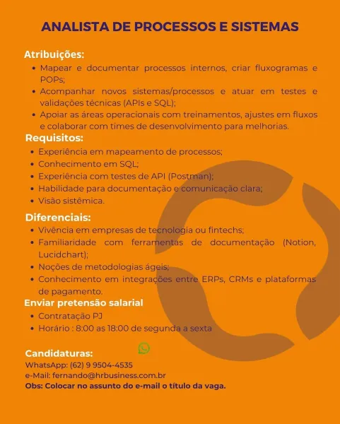 ANALISTA DE PROCESSOS E SISTEMAS

 

* Mapear © documentar processes imtérnos, criar fluxogramas ¢
POPs;

+ Acompanhar hovos sistemas/processos € atuat em testes ¢
validagées tecnicas (APIs e SQL);

« Apoiar as areas operacionais com treinamentos, ajustes em fiuxes

@ colaborar com times de desenvalvimento para melhorias.
gu

 

 

*® Experiéncia em mapeamento de processos;
» Conhéecimento.em SOL;

* Experiéncia corm testes de API (Pos
* Habilidade para documentacao
» Visao sistémica,

 
 
 
 
 
  
   

   
  
  
 
     
 
 

 

* Vivéncila em empresas de t

* Familiaridade com) ferrai
Lucidehart);

» Nocgoes de metodologias aggiis

=» Conhecimento em integra
de’ pagamento.

ja ouTintechs;
is dé documentagso (Notion,

ERPs, CRMs © plataform

 

      

e Comtratacao PJ
* Horério : 8:00 as |8:00 de segun

iS)
WhatsApp: (62) 9'3504-4535

@-Maik fernando@hrbusiness.com.br
Obs: Colocar no assunto do e-mail o titulo da vaga. ANALISTA DE PROCESSOS E SISTEMAS

e Mapear e documentar process...
