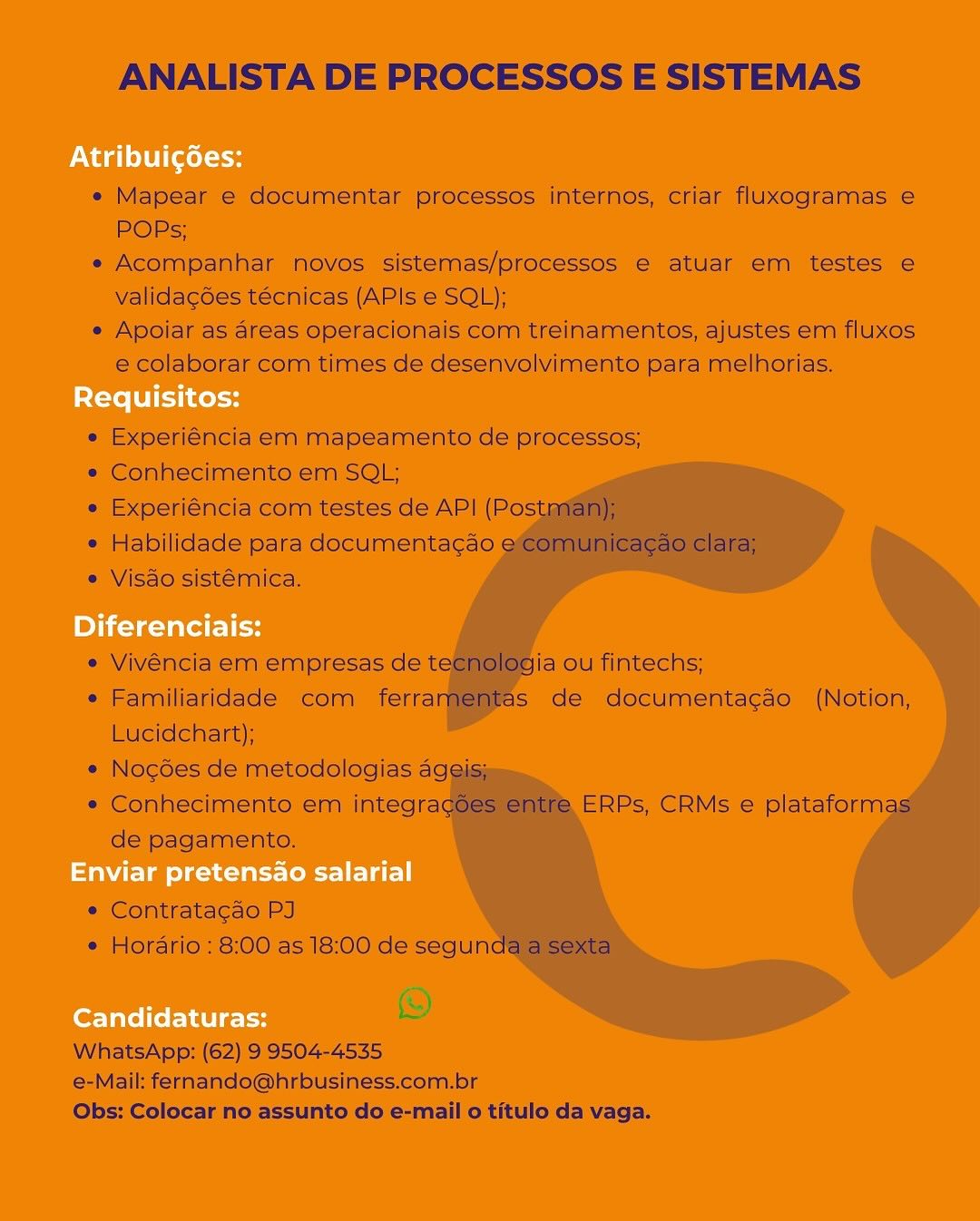 ANALISTA DE PROCESSOS E SISTEMAS

 

* Mapear © documentar processes imtérnos, criar fluxogramas ¢
POPs;

+ Acompanhar hovos sistemas/processos € atuat em testes ¢
validagées tecnicas (APIs e SQL);

« Apoiar as areas operacionais com treinamentos, ajustes em fiuxes

@ colaborar com times de desenvalvimento para melhorias.
gu

 

 

*® Experiéncia em mapeamento de processos;
» Conhéecimento.em SOL;

* Experiéncia corm testes de API (Pos
* Habilidade para documentacao
» Visao sistémica,

 
 
 
 
 
  
   

   
  
  
 
     
 
 

 

* Vivéncila em empresas de t

* Familiaridade com) ferrai
Lucidehart);

» Nocgoes de metodologias aggiis

=» Conhecimento em integra
de’ pagamento.

ja ouTintechs;
is dé documentagso (Notion,

ERPs, CRMs © plataform

 

      

e Comtratacao PJ
* Horério : 8:00 as |8:00 de segun

iS)
WhatsApp: (62) 9'3504-4535

@-Maik fernando@hrbusiness.com.br
Obs: Colocar no assunto do e-mail o titulo da vaga. ANALISTA DE PROCESSOS E SISTEMAS

e Mapear e documentar processos internos, criar fluxogramas e
POPs;

e Acompanhar novos sistemas/processos e atuar em testes e
validagdes tecnicas (APIs e SQL);

e Apoiar as areas operacionais com treinamentos, ajustes em fluxos
e colaborar com times de desenvolvimento para melhorias.

e Experiéncia em mapeamento de processos;

e Conhecimento em SQL;

* Experiéncia com testes de API (Postman);

* Habilidade para documentacgao ecomunicagao clara;
* Visdo sistémica.

« Vivéncia em empresas de tecnologia ou fintechs;

e Familiaridade com ferramentas de documentacao (Notion,
Lucidchart);

*« Nogdes de metodologias ageis;

* Conhecimento em integragées entre ERPs, CRMs e plataformas
de pagamento.

e Contratacao PJ
« Horario : 8:00 as 18:00 de segunda a sexta

WhatsApp: (62) 9 9504-4535
e-Mail: fernando@hrbusiness.com.br
Obs: Colocar no assunto do e-mail 0 titulo da vaga. ANALISTA DE PROCESSOS E SISTEMAS

« Mapear e documentar processos: internos, criar fluxogramas e€
POPs;

« Acompanhar hovos. sistemas/processos e atuar emi testes e
validac6es técnicas (APIs'e SQL);

« Apoiar as areas operacionais com treinamentos, ajustes em fluxos
e colaborar com times de desenvolvimento para melhorias,

» Experiéncia em mapeamento de processos;
« Conhecimento em SOL;

* Experiéncia com testes de API (Po:
® Habilidade para documentagao
» Visao sistémica.

  
 
 
 
 
   
  

 
 
  
   
        
 
 

   

« Vivéncia em empresas de t

* Familiaridade com fetra
Lucidchart);

* Nogoes de metodologias aggims

« Conhecimento em integra

de’ pagamento.

iaou fintechs;
is dé documentagao (Notion;

ERPs, CRMs e iplataform

 

 

* Contratacao PJ

* Horario: 8:00 as 18:00 de'segun
2)

WhatsApp: (62) 9 9504-4535

e-Mail: fernando@hrbusiness.com.br

Obs: Colocar no assunto do e-mail o titulo da.vaga. ANALISTA DE PROCESSOS E SISTEMAS

e Mapear e documentar processos internos, criar fluxogramas e
POPs;

e Acompanhar novos sistemas/processos e atuar em testes e
valida¢gdes técnicas (APIs e SQL);

e Apoiar as areas operacionais com treinamentos, ajustes em fluxos
e colaborar com times de desenvolvimento para melhorias.

e Experiéncia em mapeamento de processos;

e Conhecimento em SQL;

e Experiéncia com testes de API (Postman);

¢ Habilidade para documentacgao ecomunicagao clara;
e Visao sistémica.

e Vivéncia em empresas de tecnologia ou fintechs;

e¢ Familiaridade com ferramentas de documentacao (Notion,
Lucidchart);

¢ Nogdes de metodologias ageis;

e Conhecimento em integragoes entre ERPs, CRMs e plataformas
de pagamento.

* Contratagao PJ
e Horario: 8:00 as 18:00 de segunda a sexta

WhatsApp: (62) 9 9504-4535
e-Mail: fernando@hrbusiness.com.br
Obs: Colocar no assunto do e-mail 0 titulo da vaga. ANALISTA DE PROCESSOS E SISTEMAS

 

* Mapear 6 documeéntar processos internos, criar fluxogramas e
POPs;

« Acompanhar mdvos: Sistemmas/processos 6 atuar ém testes e
validagoes tecnicas (APIs e'SOL);

e Apoiar as areas operacionais com treinamentos, ajustes em fluxos

e colaborar com times de desenvolvimento para melhorias,

  

 

 

« Experiéncia'em mapeamento de processos;
* Conhecimento em SOL:

* Experiéncia‘com testes de API (Po
* Habilidade para documentagao
® Visao sistémica.

  
 
 
 
 
  
  

   
  
   
       
 
 

  

* Vivencla em empresas de ti ja-ou fintechs;
* Familiaridade com ferral iS de documentagdo (Notion,

Lucidehart);
* Nogdes de metodologias aggy
* Conhecimentoiem integra
de'pagamento.

ERPs, CRMs e plataform

 

    

« Contratacao PI
* Horario: 8!00'as 18:00 de segun

©

 

WhatsApp: (62) 9'9504-4535
6-Mail: fernando@hrbusiness.com.br
Obs: Colocar no assunto do e-mail o titulo da vaga. ANALISTA DE PROCESSOS E SISTEMAS

e Mapear e documentar processos internos, criar fluxogramas e
POPs;

e Acompanhar novos sistemas/processos e atuar em testes e
valida¢gdes técnicas (APIs e SQL);

e Apoiar as areas operacionais com treinamentos, ajustes em fluxos
e colaborar com times de desenvolvimento para melhorias.

e Experiéncia em mapeamento de processos;

e Conhecimento em SQL;

e Experiéncia com testes de API (Postman);

¢ Habilidade para documenta¢do ecomunicagao clara;
e Visdo sistémica.

e Vivéncia em empresas de tecnologia ou fintechs;

e Familiaridade com ferramentas de documentagao (Notion,
Lucidchart);

e¢ Nogdes de metodologias ageis;

* Conhecimento em integrag6es entre ERPs, CRMs e plataformas
de pagamento.

¢ Contratagao PJ
© Horario : 8:00 as 18:00 de segunda a sexta

WhatsApp: (62) 9 9504-4535
e-Mail: fernando@hrbusiness.com.br
Obs: Colocar no assunto do e-mail 0 titulo da vaga. Naito ce

Requisitos:

Pieler les

Enviar pretensao salarial

Candidaturas: ANALISTA DE PROCESSOS E SISTEMAS

e Mapear e documentar processos internos, criar fluxogramas e
POPs;

e Acompanhar novos sistemas/processos e atuar em testes e
valida¢gdes técnicas (APIs e SQL);

e Apoiar as areas operacionais com treinamentos, ajustes em fluxos
e colaborar com times de desenvolvimento para melhorias.

e Experiéncia em mapeamento de processos;

e Conhecimento em SQL;

e Experiéncia com testes de API (Postman);

¢ Habilidade para documentagao ecomunicagao clara;
e Visao sistémica.

« Vivéncia em empresas de tecnologia ou fintechs;

¢ Familiaridade com ferramentas de documenta¢gao (Notion,
Lucidchart);

« Nogdes de metodologias ageis;

* Conhecimento em integragées entre ERPs, CRMs e plataformas
de pagamento.

¢ Contratagao PJ
¢ Horario : 8:00 as 18:00 de segunda a sexta

WhatsApp: (62) 9 9504-4535
e-Mail: fernando@hrbusiness.com.br
Obs: Colocar no assunto do e-mail 0 titulo da vaga. Nad litte cs

Requisitos:

Diferenciais:

Enviar pretensao salarial

Candidaturas: ANALISTA DE PROCESSOS E SISTEMAS

« Mapear e documentar processos internos, criar fluxogramas e
POPs;

e Acompanhar novos sistemas/processos e atuar em testes e
validagdes técnicas (APIs e SQL);

e Apoiar as areas operacionais com treinamentos, ajustes em fluxos
e colaborar com times de desenvolvimento para melhorias.

e Experiéncia em mapeamento de processos;
* Conhecimento em SQL;
* Experiéncia com testes de AP! (Postman);
¢ Habilidade para documentagao eco

« Visao sistémica.

  
 
 
    

 
   
   
 
     
 
 

   
  

e Vivéncia em empresas de tec

¢ Familiaridade com ferram
Lucidchart);

¢ Nogdes de metodologias ageis)

* Conhecimento em integra
de pagamento.

ogia ou fintechs;
Was de documentagao (Notion,

ERPs, CRMs e plataform

* Contrata¢gao PJ
¢ Horario : 8:00 as 18:00 de segun

S
WhatsApp: (62) 9 9504-4535

e-Mail: fernando@hrbusiness.com.br
Obs: Colocar no assunto do e-mail 0 titulo da vaga.