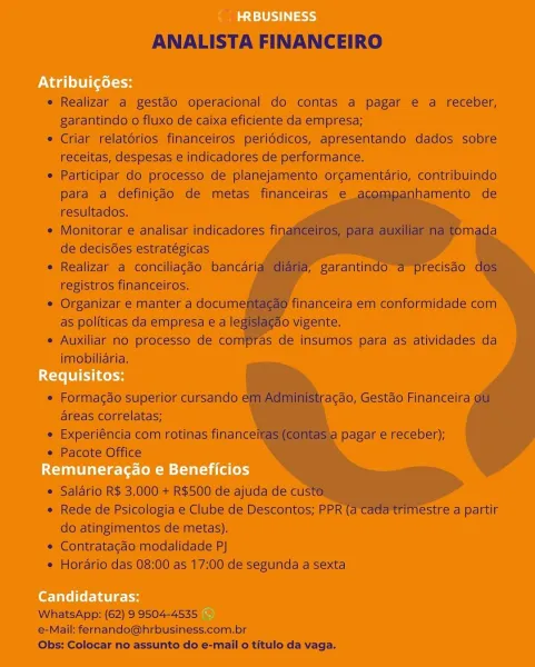 F he *.

* Realizar a gestac operacional do contas a pagar e a receber,
garantindo o fluxo de caixa eficiente da empresa:

* Criar relatéries financéiros' periédicos, apresentando dados sobre
teceitas, despesas « indicadores de performance.

* Participar do processo de planejamento orcamentdrio, contribuindo
para a definigdo de metas financeiras e
resultados.

= Monitoran e andliser indicadoreés fi
de decisdes estratégicas

® Realizar a conciliacio bancari F garantindo
registros financeiros..

© Organizar e manter a docum
as pollticas'da empresa ea le

= Auxiliar no processo de co!

imoblliaria.

Toi0

 

  
 
  
  
       
     
  
    
   
 
  

financeira em conformidade com

  

as de insumos para’ as atividades da

 

 

* Formacado superior cursando
areas correlatas;

¢ Experiéncia com rotinas finance

* Pacote Office

acéo, Gestao Financeira

Pagar e receber);

    

® Saldrio R$ 3.000 + R$500 de ajuda de cu

e Rede de Psicologia e Clube de Descontos; PPR estre a partir
do at...