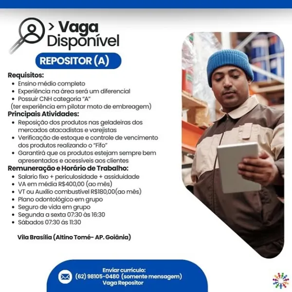 » Vaga
Disponivel

REPOSITOR (A)

Requisitos:
* Ensino médio completo
'* Experiéncia na Grea sera um diferencia!
 Possuir CNH categoria “A”
(ter experiénicia em pilotar moto de embreagem)
Principais Atividades:
'* Reposigdo dos produtos nas geladeiras dos
mercados atacadistas e varejistas
© Verificagdio de estoque ¢ controle de vencimento
dos produtos realizando 0 “Fifo”
‘+ Garantiré que os produtos estejam sempre bem
apresentadios e acessiveis aos clientes
Remuneragtio e Horario de Trabalho:
* ‘Salaric fixo + periculosidade + assiduidade
* VAern média R$400,00 (aomés)
* VTou Auxilio combustivel R$180,00(a0 més)
‘* Plano odontolégico em grupo
* Seguro de vida em grupo
'* Segunda a sexta 07:30 és 18:30
© SGbados 07:30 ds 1:30

Vila Brasilia (altino Tomé- AP. Golania)

Cet

(62) 96108-0480 (somente mensagem)
Raion * Ensino médio completo
+ Experiéncia na Grea seré um diferencial
* Possuir CNH categoria "A"
(ter experiéncia em pilotar moto de embreagem)
Principais Atividades:
* Reposig...