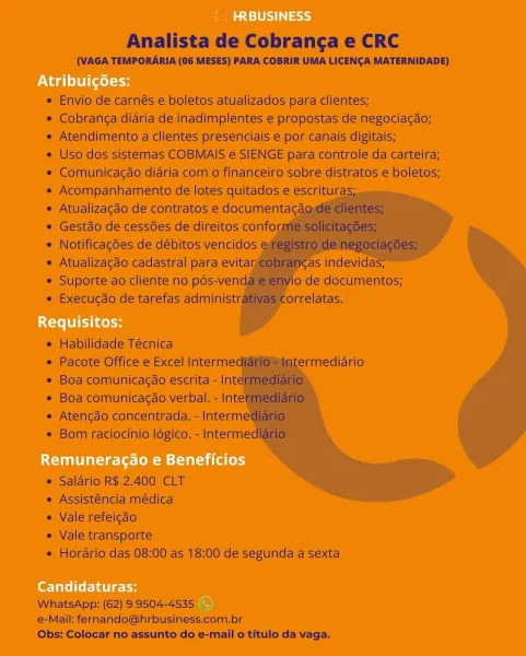 Analista de Cobranga e CRC

(VAGA TEMPORARIA (06 MESES) PARA COBRIR UMA LICENGA MATERNIDADE)

   

= Enviode carnés e boletos atualizados para clientes;

* Cobranga diaria de inadimplentes e propostas de negaciacao;
« Atendimento a clientes presenciais e por canais digitais;

e Uso dos sistemas COBMAIS e SIENGE pata controle da carteira;
* Comunicacao didria como financeiro sobre distratos & boletos;
= Acompanhamento de lotes quitados e-escrituras.
« Atualizacao de contratos'e documentac
» Gestao de cessdes de direitos confor
+ Notificagoes de débitos vencidos
« Atualizagaéo cadastral para evitay
* Suporte ao cliente no pos-ven
« Execucdo de tarefas administr

 

   
 
  
 
 
 

 
   
 
  
    
   
  

 

* Habilidade Técnica

s Pacote Office & Excel Interme
© Boa comunicacao escrita - Int
* Boa comunicagde verbal. - Intel
« Atencao concentrada. -Interme’
© Bom raciocinio ldgico. - Interme:

   

© Salario R$ 2.400 CLT
= Assistencla medica

= Valerefeicao

© Vale transporte

« Horar...