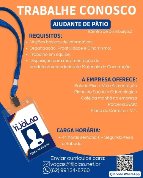 TRABALHE CONOSCO

AJUDANTE DE PATIO

(Centro de Distribui¢do)

+ Noc6es basicas de Informatica;

* Organizagao, Proatividade e Dinamismo;

* Trabalho em equipe;

¢ Disposi¢do para movimentagao de
produtos/mercadorias de Materiais de Construcdo.

Salario Fixo + Vale Alimentacdo
Plano de Saude e Odontolégico
Café da manha na empresa
Parceria SESC

Plano de Carreira + V.T.

» 44 horas semanais — Segunda-feira
a Sabado.

 

Enviar curriculos para:
J vagas@tijolao.net.br
(S162) 99134-8760

       

DSS
QR code WhatsApp AJUDANTE DE PATIO
REQUISITOS:
} A EMPRESA OFERECE:

CARGA HORARIA:

    
    

Enviar curriculos para:
b|vagas@tijolao.net.br
(S62) 99134-8760

QR code WhatsApp TRABALHE CONOSCO

AJUDANTE DE PATIO

(Centro de Distribui¢ao)

* Nogoes basicas de Informatica;

* Organizagao, Proatividade e Dinamismo;

* Trabalho em equipe;

« Disposi¢ao para movimentacdo de
produtos/mercadorias de Materiais de Constru¢ao.

Saldrio Fixo + Vale Alimenta¢cao
Plano de Saude e Odontolégico
Café da...