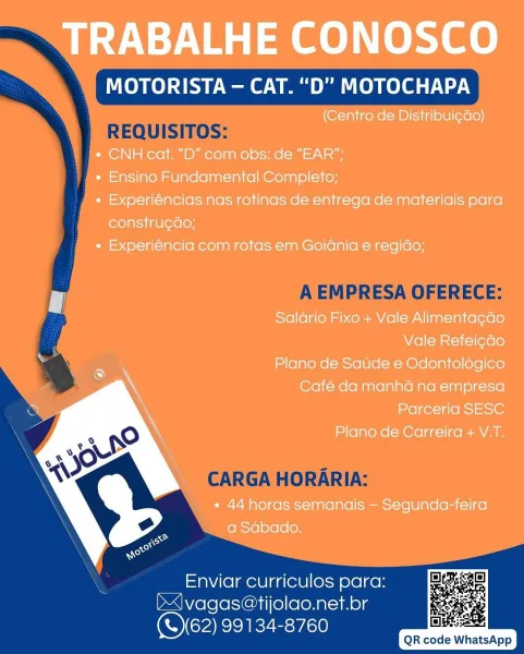 TRABALHE CONOSCO

MOTORISTA — CAT. “D” MOTOCHAPA

(Centro de Distribui¢do)

« CNH cat. “D” com obs: de “EAR”:

« Ensino Fundamental Completo;

« Experiéncias nas rotinas de entrega de materiais para
constru¢ao;

* Experiéncia com rotas em Goidnia e regido;

Salario Fixo + Vale Alimenta¢cdo
Vale Refeicdo

Plano de Saude e Odontoldgico
Café da manhd na empresa
Parceria SESC

Plano de Carreira + V.T.

» 44 horas semanais — Segunda-feira
a Sabado.

 

Enviar curriculos para:
J vagas@tijolao.net.br
(S162) 99134-8760

       

ine:
QR code WhatsApp MOTORISTA — CAT. “D"” MOTOCHAPA

 

REQUISITOS:

A EMPRESA OFERECE:

    
    

CARGA HORARIA:

Enviar curriculos para:
b|vagas@tijolao.net.br
COM RIEE:rc0

QR code WhatsApp TRABALHE CONOSCO

MOTORISTA — CAT. “D” MOTOCHAPA

(Centro de Distribui¢dao)

¢ CNH cat. “D” com obs: de “EAR”:

« Ensino Fundamental Completo;

+ Experiéncias nas rotinas de entrega de materiais para
constru¢dao;

« Experiéncia com rotas em Goidnia e regiao;

Salario Fixo +...