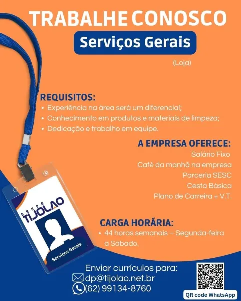 TRABALHE CONOSCO

Servicos Gerais

(Loja)

« Experiéncia na area sera um diferencial;
« Conhecimento em produtos e materiais de limpeza;
* Dedicacao e trabalho em equipe.
| -
Saldrio Fixo
Café da manha na empresa
Parceria SESC
Cesta Basica
Plano de Carreira + V.T.

* 44 horas semanais — Segunda-feira
a Sabado.

 

Enviar curriculos para:
J) dp@tijolao.net.br
(S62) 99134-8760

   
   

Dake
QR code WhatsApp Xa ete T
REQUISITOS:
] |

A EMPRESA OFERECE:

    
    

CARGA HORARIA:

Enviar curriculos para:
DAfoleChil(e)loloNal-vAelg
(OCARIEZE: ra)

QR code WhatsApp TRABALHE CONOSCO

Servicos Gerais

(Loja)

« Experiéncia na area sera um diferencial;
* Conhecimento em produtos e materiais de limpeza;
« Dedica¢do e trabalho em equipe.

Py

Saldrio Fixo

Café da manha na empresa
Parceria SESC

Cesta Basica

Plano de Carreira + V.T.

* 44 horas semanais — Segunda-feira
a Sabado.

 

Enviar curriculos para:
J) dp@tijolao.net.br
Ol RIKE:50

     

QR code WhatsApp Tyee a Ct=) eT
| REQUISITOS:
...