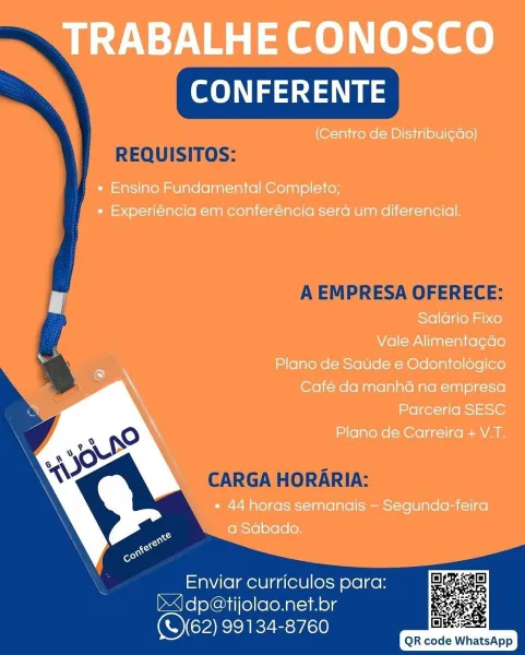 TRABALHE CONOSCO
CONFERENTE

(Centro de Distribui¢ao)

* Ensino Fundamental Completo;
+ Experiéncia em conferéncia sera um diferencial.

Salario Fixo

Vale Alimenta¢gdo

Plano de Saude e Odontologico
Café da manha na empresa
Parceria SESC

Plano de Carreira + V.T.

» 44 horas semanais — Segunda-feira
a Sabado.

 

Enviar curriculos para:
J dp@tijolao.net.br
(S62) 99134-8760

       

gE:
QR code WhatsApp ee ea

REQUISITOS:

A EMPRESA OFERECE:

CARGA HORARIA:

Enviar curriculos para:
bdp@tijolao.net.br
OCARIEZE:r/a0

QR code WhatsApp TRABALHE CONOSCO
CONFERENTE

(Centro de Distribui¢ao)

« Ensino Fundamental Completo;
* Experiéncia em conferéncia sera um diferencial.

Salario Fixo

Vale Alimenta¢gao

Plano de Satide e Odontologico
Café da manha na empresa
Parceria SESC

Plano de Carreira + V.T.

* 44 horas semanais — Segunda-feira
a Sabado.

 

Enviar curriculos para:
J) dp@tijolao.net.br
(S62) 99134-8760

       

BIBS:
QR code WhatsApp ee ea

REQUISITOS:

A EMPRESA OFERECE:

CARGA ...