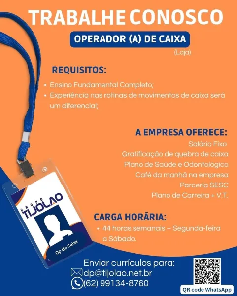 TRABALHE CONOSCO

OPERADOR (A) DE CAIXA

(Loja)

« Ensino Fundamental Completo;
« Experiéncia nas rotinas de movimentos de caixa sera
um diferencial:;

Salario Fixo

Gratificagdo de quebra de caixa
Plano de Satide e Odontolégico
Café da manha na empresa
Parceria SESC

Plano de Carreira + V.T.

* 44 horas semanais — Segunda-feira
a Sabado.

 

Enviar curriculos para:
J dp@tijolao.net.br
(S62) 99134-8760

       

Dea
QR code WhatsApp OPERADOR (A) DE CAIXA

REQUISITOS:

A EMPRESA OFERECE:

CARGA HORARIA:

Enviar curriculos para:
bdp@tijolao.net.br
OCARIEZE: a0

QR code WhatsApp TRABALHE CONOSCO

OPERADOR (A) DE CAIXA
(Loja)

« Ensino Fundamental Completo;
« Experiéncia nas rotinas de movimentos de caixa sera
um diferencial;

Salario Fixo

Gratificagdo de quebra de caixa
Plano de Saude e Odontologico
Café da manha na empresa
Parceria SESC

Plano de Carreira + V.T.

* 44 horas semanais — Segunda-feira
a Sabado.

 

Enviar curriculos para:
J dp@tijolao.net.br
CORK E:y50

       

BIBS:
Q...