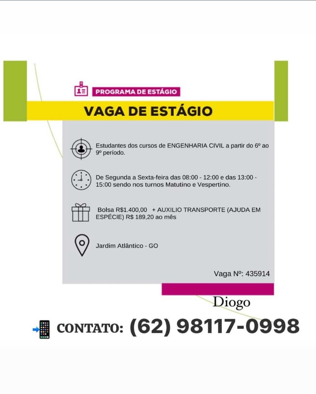 Gs]
VAGA DE ESTAGIO

Estudantes dos cursos de ENGENHARIA CIVIL a partir do 6° ao
9° periodo.

De Segunda a Sexta-feira das 08:00 - 12:00 e das 13:00 -
15:00 sendo nos turnos Matutino e Vespertino.

Bolsa R$1,400,00 + AUXILIO TRANSPORTE (AJUDA EM
ESPECIE) R$ 189,20 ao més

© Jardim Atlantico - GO
Vaga N°: 435914

Ls
Diogo

fj contato: (62) 98117-0998 VAGA DE ESTAGIO

Estudantes dos cursos de ENGENHARIA CIVIL a partir do 6° ao
9° periodo.

De Segunda a Sexta-feira das 08:00 - 12:00 e das 13:00 -
15:00 sendo nos turnos Matutino e Vespertino.

Bolsa R$1.400,00 + AUXILIO TRANSPORTE (AJUDA EM
ESPECIE) R$ 189,20 ao més

©) Jardim Atlantico - GO

Vaga N°: 435914

|
Diogo

-§ contato: (62) 98117-0998 Ge]
VAGA DE ESTAGIO

Estudantes dos cursos de ENGENHARIA CIVIL a partir do 6° ao
9° periodo.

De Segunda a Sexta-feira das 08:00 - 12:00 e das 13:00 -
15:00 sendo nos turnos Matutino e Vespertino.

Bolsa R$1,400,00 + AUXILIO TRANSPORTE (AJUDA EM
ESPECIE) R$ 189,20 ao més

© Jardim Atiantico - GO
Vaga N°: 435914

eee)
Diogo

+] contato: (62) 98117-0998 VAGA DE ESTAGIO

Estudantes dos cursos de ENGENHARIA CIVIL a partir do 6° ao
9° periodo.

De Segunda a Sexta-feira das 08:00 - 12:00 e das 13:00 -
15:00 sendo nos turnos Matutino e Vespertino.

Bolsa R$1.400,00 + AUXILIO TRANSPORTE (AJUDA EM
ESPECIE) R$ 189,20 ao més

©) Jardim Atlantico - GO

Vaga N°: 435914

i
Diogo

“-§ contato: (62) 98117-0998 Ge)
VAGA DE ESTAGIO

Estudantes dos cursos de ENGENHARIA CIVIL a partir do 6° ao
9° periodo.

De Segunda a Sexta-feira das 08:00 - 12:00 e das 13:00 -
15:00 sendo nos turnos Matutino e Vespertino.

Bolsa R$1,400,00 + AUXILIO TRANSPORTE (AJUDA EM
ESPECIE) R$ 189,20 ao més

© Jardim Atlantico - GO
Vaga N°: 435914

a
Diogo

+ contato: (62) 98117-0998 VAGA DE ESTAGIO

Estudantes dos cursos de ENGENHARIA CIVIL a partir do 6° ao
9° periodo.

De Segunda a Sexta-feira das 08:00 - 12:00 e das 13:00 -
15:00 sendo nos turnos Matutino e Vespertino.

Bolsa R$1.400,00 + AUXILIO TRANSPORTE (AJUDA EM
ESPECIE) R$ 189,20 ao més

©) Jardim Atlantico - GO
Vaga N°: 435914

as
Diogo

~-§ contato: (62) 98117-0998 “fj contato: (62) 98117- 0998 VAGA DE ESTAGIO

Estudantes dos cursos de ENGENHARIA CIVIL a partir do 6° ao
9° periodo.

De Segunda a Sexta-feira das 08:00 - 12:00 e das 13:00 -
15:00 sendo nos turnos Matutino e Vespertino.

Bolsa R$1.400,00 + AUXILIO TRANSPORTE (AJUDA EM
ESPECIE) R$ 189,20 ao més

©) Jardim Atlantico - GO
Vaga N°: 435914

|
Diogo

-§ contato: (62) 98117-0998 fj contato: (62) 98117-0998 VAGA DE ESTAGIO

Estudantes dos cursos de ENGENHARIA CIVIL a partir do 6° ao
9° periodo.

De Segunda a Sexta-feira das 08:00 - 12:00 e das 13:00 -
15:00 sendo nos turnos Matutino e Vespertino.

 

 

Bolsa R$1.400,00 + AUXILIO TRANSPORTE (AJUDA EM
ESPECIE) R$ 189,20 ao més

©) Jardim Atlantico - GO
Vaga N°: 435914

_—— |
Diogo

-§ contato: (62) 98117-0998