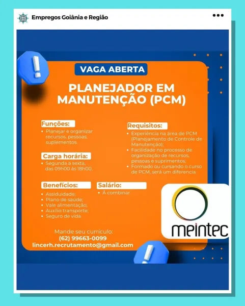 & Empregos Goiania e Regiao

VAGA ABERTA

PLANEJADOR EM
MANUTENGAO (PCM)

Funcoes:
organizar
recursos, pessoas,
suplementos.

segunda a sexta,
das 09h00 as 18h00.

* Experiéncia na area de PCM
(Planejamento de Controle de
Manuten¢ao),

acilidade no processo de

pessoa: Ul eldiantaiate
Formado ou cursando o
de PCM, sera um diferencia

Beneficios: Jmsalario:

Assiduidade Cir Wotelanioliatis

Plano de saude;
Vale alim

Seguro de vida.

Mande seu curriculo

(Cree lace mele s=s)
lincerh.recrutamento@gmail.com @}. Empregos Goiania e Regiao =

VAGA ABERTA

-meintec

a s Empregos Goiania e Regiao

VAGA ABERTA

PLANEJADOR EM
MANUTENGAO (PCM)

Funcées: |
« Planejar e organizar
recursos, pessoas,

suplementos.

e Experiéncia na area de PCM
(Planejamento de Controle de
Manutencao);

« Facilidade no processo de

organiza¢ao de recursos,

eC een pessoas e suprimentos
das O9h00 as 18h00. « Formado ou cursando o curso
de PCM, sera um diferencia

Beneficios: salario:

* Assiduidade; ret solaalellaL ...