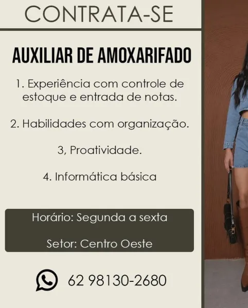 CONTRATA-SE
AUXILIAR DE AMOXARIFADO

|. Experiéncia com controle de
estoque e entrada de notas.

2. Habilidades com organiza¢ao.

3, Proatividade.

4. Informatica bdsica

Hordrio: Segunda a sexta
Setor: Centro Oeste

 

(\) 62 98130-2680 CONTRATA-SE
AUXILIAR DE AMOXARIFADO

1. Experiéncia com controle de
estoque e entrada de notas.

2. Habilidades com organiza¢do.
3, Proatividade.

4. Informatica bdsica

Hordrio: Segunda a sexta

 

Setor: Centro Oeste

(%) 62 98130-2680 CONTRATA-SE
AUXILIAR DE AMOXARIFADO

|. Experiéncia com controle de
estoque e entrada de notas.

2. Habilidades com organiza¢ao.
3, Proatividade.

4. Informatica bdsica

 

Hordrio: Segunda a sexta
Setor: Centro Oeste

(S62 98130-2680 CONTRATA-SE
AUXILIAR DE AMOXARIFADO

1. Experiéncia com controle de
estoque e entrada de notas.

2. Habilidades com organiza¢do.
3, Proatividade.

4. Informatica basica

 

Hordrio: Segunda a sexta
Setor: Centro Oeste

(S62 98130-2680 CONTRATA-SE
AUXILIAR DE AMOXARIFADO

1. Experiéncia...