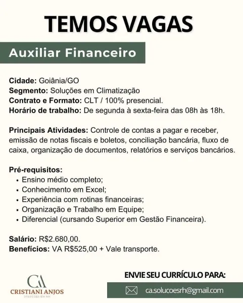 TEMOS VAGAS

Auxiliar Financeiro

 

Cidade: Goiania/GO

Segmento: Solugdes em Climatizagao

Contrato e Formato: CLT / 100% presencial.

Horario de trabalho: De segunda a sexta-feira das 08h as 18h.

Principais Atividades: Controle de contas a pagar e receber,
emissao de notas fiscais e boletos, conciliagao bancaria, fluxo de
caixa, organizagao de documentos, relatérios e servicos bancarios.

Pré-requisitos:
« Ensino médio completo;
« Conhecimento em Excel;
« Experiéncia com rotinas financeiras;
« Organiza¢gao e Trabalho em Equipe;
» Diferencial (cursando Superior em Gestao Financeira).

Salario: R$2.680,00.
Beneficios: VA R$525,00 + Vale transporte.

C\ ENVIE SEU CURRICULO PARA:

CRISTIANI ANJOS ><] casolucoesrh@gmail.com TEMOS VAGAS

Cidade: Goiania/GO

Segmento: Solucdes em Climatizagao

Contrato e Formato: CLT / 100% presencial.

Horario de trabalho: De segunda a sexta-feira das 08h as 18h.

Principais Atividades: Controle de contas a pagar e receber,
emissao de notas fiscais e ...