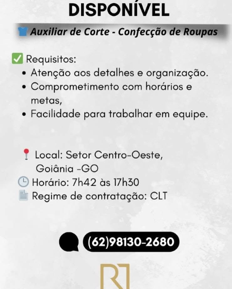 DISPONIVEL
SMG ae Corte - confeccao Ce ROU

Requisitos:
e Atengdo aos detalhes e organizagéo.
e Comprometimento com hordrios e
metas,
e Facilidade para trabalhar em equipe.

 

? Local: Setor Centro-Oeste,
Goidnia -GO
© Hordrio: 7h42 as 17h30
= Regime de contratagdo: CLT

@CZZZ=D
[z] DISPONIVEL
WAar ae Corte - Confecgao de Roupas™

4 Requisitos:
e Atengdo aos detalhes e organizagao.
¢ Comprometimento com horarios e
metas,
¢ Facilidade para trabalhar em equipe.

® Local: Setor Centro-Oeste,
Goiania -GO

‘) Hordrio: 7h42 as 17h30
Regime de contratagGo: CLT

@ Gye DISPONIVEL

Requisitos:
e Atengdo aos detalhes e organizagéo.
e Comprometimento com horarios e
metas,
e Facilidade para trabalhar em equipe.

? Local: Setor Centro-Oeste,
Goidnia -GO

© Horario: 7h42 as 17h30
= Regime de contratagdo: CLT

@CIIZ=D
[y] DISPONIVEL
WAG ae Corte - c onfeccao de Roupas™

Requisitos:
e Atengdo aos detalhes e organizagao.
¢« Comprometimento com horarios e
metas,
e Facilidade para trabalhar em equipe.

® Local: Setor Centro-Oeste,
Goidnia -GO

‘) Hordrio: 7h42 as 17h30
Regime de contratagGo: CLT

YJ (62)98130-2680 DISPONIVEL
eT |

Requisitos:
e Atengdo aos detalhes e organizagao.
¢ Comprometimento com horarios e
metas,
e Facilidade para trabalhar em equipe.

? Local: Setor Centro-Oeste,
Goidnia -GO
© Hordrio: 7h42 as 17h30
= Regime de contratagdo: CLT

@CIIZ=D
fz] DISPONIVEL
WAG Ge Corte - Confeccao de Roupas™

Requisitos:
e Atengdo aos detalhes e organizagao.
¢ Comprometimento com horarios e
metas,
¢ Facilidade para trabalhar em equipe.

® Local: Setor Centro-Oeste,
Goidnia -GO

‘) Hordrio: 7h42 as 17h30
Regime de contratagGo: CLT

@ Cryer DISPONIVEL
PE Cre Concer

Requisitos:
e Atengdo aos detalhes e organizagao.
¢ Comprometimento com horarios e
metas,
 Facilidade para trabalhar em equipe.

f Local: Setor Centro-Oeste,
Goiania -GO
© Horario: 7h42 as 17h30
= Regime de contratagdo: CLT

@CZ=ZZD
fy] DISPONIVEL
WAP ae Corte - confeccao de Roupaem

Requisitos:
e Atengdo aos detalhes e organizagao.
¢ Comprometimento com horarios e
metas,
¢ Facilidade para trabalhar em equipe.

® Local: Setor Centro-Ceste,
Goidnia -GO

‘) Hordrio: 7h42 as 17h30
Regime de contratagdo: CLT

Y  (62)98130-2680 DISPONIVEL

Requisitos:
e Atengdo aos detalhes e organizacgéo.
¢ Comprometimento com horarios e
metas,
« Facilidade para trabalhar em equipe.

f Local: Setor Centro-Oeste,
Goiania -GO
© Hordrio: 7h42 ads 17h30
& Regime de contratagdo: CLT

@C==EZ=D
fy] DISPONIVEL
DAM ar ae Corte - Confecgao de Roupasm

Requisitos:
e Atengdo aos detalhes e organizagao.
¢ Comprometimento com horarios e
metas,
e Facilidade para trabalhar em equipe.

® Local: Setor Centro-Ceste,
Goidnia -GO

“) Hordrio: 7h42 as 17h30
Regime de contratagdo: CLT

Y {(62)98130-2680