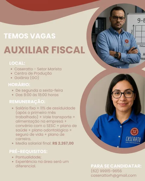AUXILIAR FISCAL

* Caseratto - Setor Marista
* Centro de Produgdo
* Goidnia (GO)

« De segunda a sexta-feira
¢ Das 8:00 ds 18:00 horas

e Salario fixo + 11% de assiduidade
(apés 0 primeiro més
trabalhado) + Vale transporte +
alimentagdo na empresa +
convénio com o SESC + plano de
saude + plano odontolégico +
seguro de vida + plano de
carreira.

* Media salarial final: R$ 2.267,00

e Pontualidade;
« Experiéncia na Grea sera um
diferencial.

(62) 99915-9656
caserattorh@gmail.com AUXILIAR FISCAL

* Caseratto - Setor Marista
« Centro de Produ¢ao
* Goidnia (GO)

e« De segunda a sexta-feira
e Das 8:00 as 18:00 horas

e Saldrio fixe + 11% de assiduidade
(apés 0 primeiro més
trabalhado) + Vale transporte +
alimentagado na empresa +
convénio com o SESC + plano de
saude + plano odontologico +
seguro de vida + plano de
carreira.

e Media salarial final: R$ 2.267,00

e Pontualidade;
e Experiéncia na Grea sera um
diferencial.

 

 

 

 

(62) 99915-9656
caserattorh@gmail.com AUXILIAR FISCAL 7.
...