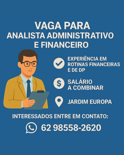 VAGA PARA
ANALISTA ADMINISTRATIVO

E FINANCEIRO

q(t
ROTINAS FINANCEIRAS
E DE DP

SALARIO
A COMBINAR

  

eo Pe.
£4

INTERESSADOS ENTRE EM CONTATO:

(\) 62 98558-2620 VAGA PARA
ANALISTA ADMINISTRATIVO

E FINANCEIRO
| sane
Ee] ROTINAS FINANCEIRAS
= yt)
TUPI
A COMBINAR

  

7) 9 JARDIM EUROPA

INTERESSADOS ENTRE EM CONTATO:

(\) 62 98558-2620 VAGA PARA
ANALISTA ADMINISTRATIVO
E FINANCEIRO

EXPERIENCIA EM
ROTINAS FINANCEIRAS
EDEDP

 

ES g >) SALARIO
| a PM ore) VIET:

oe) Sa en ot

A pee \ — y

INTERESSADOS ENTRE EM CONTATO:

(\) 62 98558-2620 VAGA PARA
ANALISTA ADMINISTRATIVO

E FINANCEIRO
Pe sane
Oe] ROTINAS FINANCEIRAS
ay
TUPI)
A COMBINAR

  

y| © UT =U col.

INTERESSADOS ENTRE EM CONTATO:

(\) 62 98558-2620 VAGA PARA
ANALISTA ADMINISTRATIVO
E FINANCEIRO
oo we aaa aes)

ROTINAS FINANCEIRAS
E DE DP

  
  

. SALARIO
Ng Pr A COMBINAR

BA x JARDIM EUROPA

INTERESSADOS ENTRE EM CONTATO:

(\) 62 98558-2620 VAGA PARA
ANALISTA ADMINISTRATIVO

E FINANCEIRO
ese sae
Oe] ROTINAS FINANCEIRAS
...