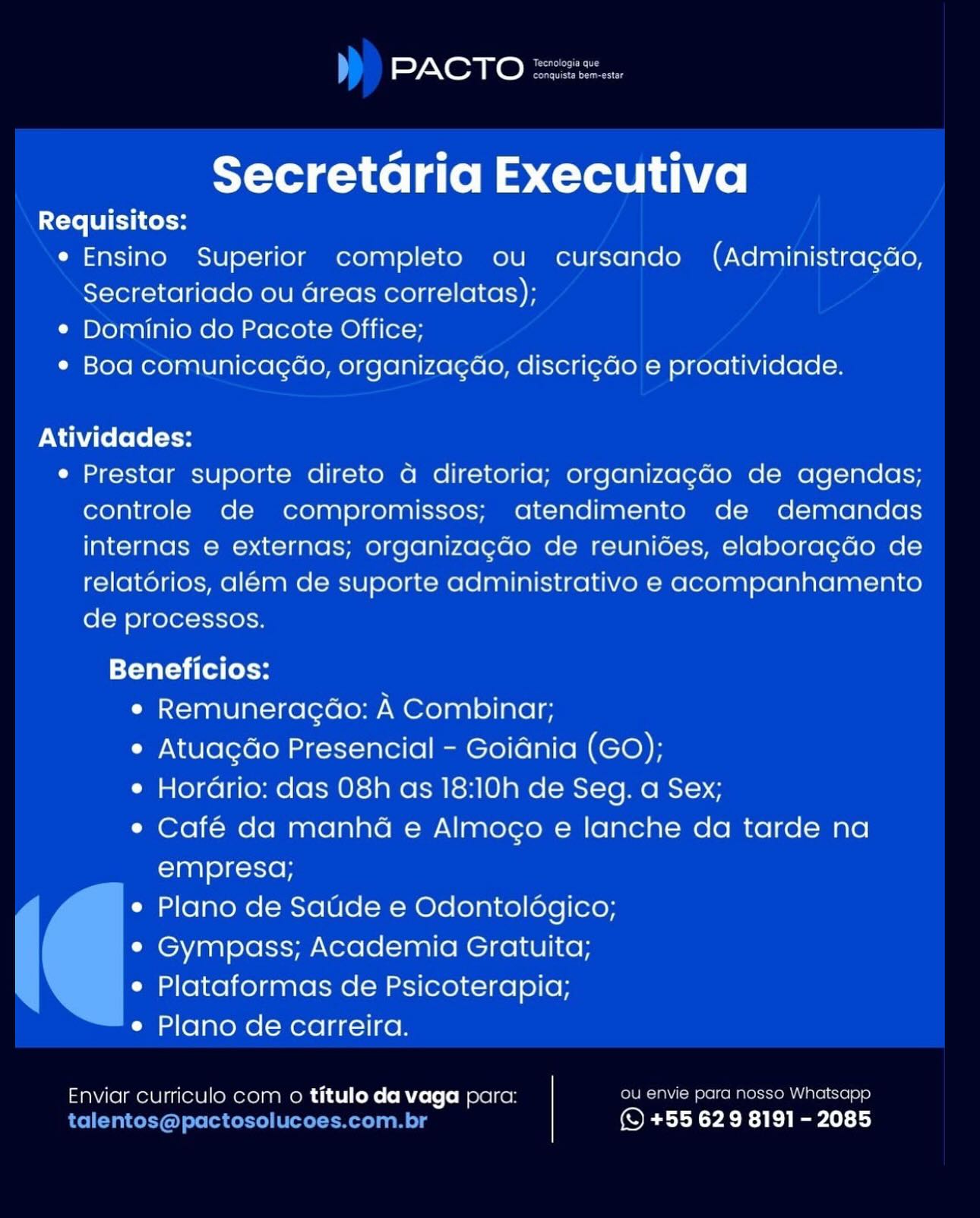 =) Nem @ le

Secretaria Executiva

Requisitos:
e Ensino Superior completo ou cursando (Administra¢gdo,
Secretariado ou areas correlatas);
¢ Dominio do Pacote Office;
¢ Boa comunicagao, organizacao, discri¢do e proatividade.

Atividades:

e Prestar suporte direto a diretoria; organizagao de agendas;
controle de compromissos; atendimento de demandas
internas e externas; organizacdo de reunidoes, elaboragao de
relatorios, aleém de suporte administrativo e acompanhamento
de processos.

Beneficios:
Cianx-1aalU|ai=i0 [ere [oy A Combinar;
e Atuagdo Presencial - Goidnia (GO);
e Horario: das 08h as 18:10h de Seg. a Sex;
e Café da manha e Almoco e lanche da tarde na
empresq;
e Plano de Satide e Odontoldgico;
¢ Gympass; Academia Gratuita;
e Plataformas de Psicoterapia;
e Plano de carreira.

Enviar curriculo com o titulo da vaga para: ee ea Kole oem Lacie c] t=)
f (© +55 629 8191 - 2085 PACTO CoG
Corte eg

Secretaria Executiva

Requisitos:
* Ensino Superior completo ou cursando (Administragdo,
Secretariado ou Greas correlatas);
¢ Dominio do Pacote Office;
¢ Boa comunicagao, organizagao, discri¢do e proatividade.

Atividades:

e Prestar suporte direto a diretoria; organizagdo de agendas;
controle de compromissos; atendimento de demandas
internas e externas; organizagdo de reuniées, elaboragdo de
relatorios, além de suporte administrativo e acompanhamento
de processos.

TTT fel ol
e Remuneragao: A Combinar;
e Atuagdo Presencial - Goidnia (GO);
e Hordrio: das 08h as 18:10h de Seg. a Sex;
e Café da manhéa e Almogo e lanche da tarde na
empresa;

e Plano de Satide e Odontoldégico;
¢ Gympass; Academia Gratuita;
e Plataformas de Psicoterapia;

e Plano de carreira.

Enviar curriculo com o titulo da vaga para: ou envie para nosso Whatsapp
talentos@pactosolucoes.com.br © +55 629 8191 - 2085 ay Oa @ haere

Secretaria Executiva

Requisitos:
e Ensino Superior completo ou cursando (Administragdo,
Secretariado ou areas correlatas);
¢ Dominio do Pacote Office;
¢ Boa comunicagao, organizagao, discricdo e proatividade.

Atividades:

e Prestar suporte direto a diretoria; organizagado de agendas;
controle de compromissos; atendimento de demandas
internas e externas; organizacao de reunides, elaboragao de
relatorios, aleém de suporte administrativo e acompanhamento
de processos.

Beneficios:
e Remuneragao: A Combinar;
e Atuagdo Presencial - Goidnia (GO);
e Horario: das 08h as 18:10h de Seg. a Sex;
e Café da manha e Almoco e lanche da tarde na
empresa;
e Plano de Saude e Odontologico;
¢ Gympass; Academia Gratuita;
e Plataformas de Psicoterapia;
e Plano de carreira.

Enviar curriculo com o titulo da vaga para: ou envie para nosso Whatscpp
c z} i (© +55 629 8191 - 2085 aon ke ban

Secretaria Executiva

Requisitos:
e Ensino Superior completo ou cursando (Administragdo,
Secretariado ou areas correlatas);
¢ Dominio do Pacote Office;
¢ Boa comunicagao, organizagao, discri¢do e proatividade.

Atividades:

e Prestar suporte direto a diretoria; organizagdo de agendas;
controle de compromissos; atendimento de demandas
internas e externas; organizagcdo de reuniées, elaboragdo de
relatorios, além de suporte administrativo e acompanhamento
de processos.

Beneficios:
e Remuneragdao: A Combinar;
e Atuagdo Presencial - Goidnia (GO);
e Horario: das 08h as 18:10h de Seg. a Sex;
e¢ Café da manhéa e Almogo e lanche da tarde na
empresa;

e Plano de Saude e Odontolégico;
¢ Gympass; Academia Gratuita;
e Plataformas de Psicoterapia;

e Plano de carreira.

Enviar curriculo com o titulo da vaga para: ou envie para nosso Whatsapp
talentos@pactosolucoes.com.br (© +55 629 8191 - 2085 NOR @ Ree

Secretaria Executiva

Requisitos:
e Ensino Superior completo ou cursando (Administragdo,
Secretariado ou areas correlatas);
¢ Dominio do Pacote Office;
¢ Boa comunicagao, organizacao, discricdo e proatividade.

Atividades:

e Prestar suporte direto a4 diretoria; organizagado de agendas;
controle de compromissos; atendimento de demandas
internas e externas; organizacdo de reunides, elaboragdo de
relatorios, alem de suporte administrativo e acompanhamento
de processos.

Beneficios:
e Remuneracao: A Combinar;
e Atuagdo Presencial - Goidnia (GO);
e Hordario: das 08h as 18:10h de Seg. a Sex;
e Café da manha e Almoco e lanche da tarde na
empresa;
e Plano de Saude e Odontoldgico;
e Gympass; Academia Gratuita;
e Plataformas de Psicoterapiaq;
e Plano de carreira.

Enviar curriculo com o titulo da vaga para: ou envie para nosso Whatsapp
(SQ +55 629 8191-2085 PACTO S22

Secretaria Executiva

Requisitos:
e Ensino Superior completo ou cursando (Administragdo,
Secretariado ou areas correlatas);
¢ Dominio do Pacote Office;
¢ Boa comunicagao, organizagao, discrigdo e proatividade.

Atividades:

e Prestar suporte direto a diretoria; organizagdo de agendas;
controle de compromissos; atendimento de demandas
internas e externas; organizagdo de reuniées, elaboragdo de
relatorios, além de suporte administrativo e acompanhamento
de processos.

Beneficios:
e Remuneragao: A Combinar;
e Atuagdo Presencial - Goidnia (GO);
e Hordario: das 08h as 18:10h de Seg. a Sex;
e Café da manhéa e Almogo e lanche da tarde na
empresa;

e Plano de Satide e Odontolégico;
°¢ Gympass; Academia Gratuita;
e Plataformas de Psicoterapia;

e Plano de carreira.

Enviar curriculo com o titulo da vaga para: ou envie para nosso Whatsapp
talentos@pactosolucoes.com.br (© +55 629 8191 - 2085 PACTO

Secretaria Executiva

Requisitos:
* Ensino Superior completo ou cursando (Administragao,
Secretariado ou areas correlatas);
¢ Dominio do Pacote Office;
¢ Boa comunicagao, organizacao, discricdo e proatividade.

Atividades:

e Prestar suporte direto a diretoria; organizagao de agendas;
controle de compromissos; atendimento de demandas
internas e externas; organizacao de reunioes, elaboragdo de
relatorios, alem de suporte administrativo e acompanhamento
de processos.

Beneficios:
e Remuneracao: A Combinar;
* Atuagdo Presencial - Goidnia (GO);
e Horario: das 08h as 18:10h de Seg. a Sex;
e Cafe da manha e Almoco e lanche da tarde na
empresq;
e Plano de Saude e Odontologico;
¢ Gympass; Academia Gratuita;
e Plataformas de Psicoterapia;
e Plano de carreira.

2 parc rosso Whetsepe

Enviar curriculo com o titulo da vaga para: ie
(© +55 629 8191 - 2085 PACTO “2
conquista bem-estar

Secretaria Executiva

Requisitos:
e Ensino Superior completo ou cursando (Administragdo,
Secretariado ou areas correlatas);
¢ Dominio do Pacote Office;
¢ Boa comunicagao, organizagao, discrigdo e proatividade.

Atividades:

e Prestar suporte direto a4 diretoria; organizagdo de agendas;
controle de compromissos; atendimento de demandas
internas e externas; organizagdo de reuniées, elaboragdo de
relatérios, além de suporte administrativo e acompanhamento
de processos.

Beneficios:
e Remuneragao: A Combinar;
e Atuagdo Presencial - Goidnia (GO);
e Hordrio: das 08h as 18:10h de Seg. a Sex;
e Café da manhéa e Almogo e lanche da tarde na
empresa;

e Plano de Saude e Odontolégico;
e¢ Gympass; Academia Gratuita;
e Plataformas de Psicoterapia;

e Plano de carreira.

Enviar curriculo com o titulo da vaga para: ou envie para nosso Whatsapp
talentos@pactosolucoes.com.br (© +55 629 8191 - 2085 PACTO

Secretaria Executiva

Requisitos:
* Ensino Superior completo ou cursando (Administragao,
Secretariado ou areas correlatas);
¢ Dominio do Pacote Office;
¢ Boa comunicacao, organizacao, discri¢do e proatividade.

Atividades:
¢ Prestar suporte direto a diretoria; organizagao de agendas;
controle de compromissos; atendimento de demandas
internas e externas; organizacao de reunioes, elaboragdo de
relatorios, alem de suporte administrativo e acompanhamento
de processos.
Beneficios:
e Remuneracao: A Combinar:
e Atuacao Presencial - Goiania (GO);
¢ Horario: das 08h as 18:10h de Seg. a Sex;
e Cafe da manha e Almoco e lanche da tarde na
empresa;
e Plano de Saude e Odontologico;
¢ Gympass; Academia Gratuita;
e Plataformas de Psicoterapia;
¢ Plano de carreira.

Enviar curriculo com o titulo da vaga parc: f ee ude)
(S +55 629 8191 - 2085 PACTO sz

Secretaria Executiva

Requisitos:
e Ensino Superior completo ou cursando (Administragdo,
Secretariado ou areas correlatas);
¢ Dominio do Pacote Office;
¢ Boa comunicagao, organizagao, discrigdo e proatividade.

Atividades:

e Prestar suporte direto 4 diretoria; organizagado de agendas;
controle de compromissos; atendimento de demandas
internas e externas; organizagdo de reuniées, elaboragdo de
relatérios, além de suporte administrativo e acompanhamento
de processos.

Beneficios:
e Remuneragao: A Combinar;
e Atuagdo Presencial - Goidnia (GO);
e Hordrio: das 08h as 18:10h de Seg. a Sex;
¢ Café da manhéa e Almogo e lanche da tarde na
empresa;

e Plano de Satde e Odontolégico;
¢ Gympass; Academia Gratuita;
e Plataformas de Psicoterapia;

e Plano de carreira.

Enviar curriculo com o titulo da vaga para: Ou envie para nosso Whatsapp
talentos@pactosolucoes.com.br (© +55 629 8191 - 2085