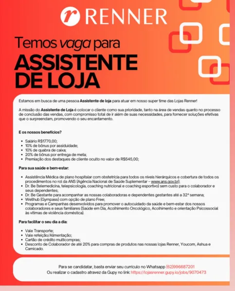 @ RENNER

ane

Estamos em busca de uma pessoa Assistente de loja para atuar em nosso super time das Lojas Renner!

Amissdo do Assistente de Loja é colocar o cliente como sua prioridade, tanto na area de vendas quanto no processo
de conclusdo das vendas, com compromisso total de ir além de suas necessidades, para fornecer solucdes efetivas
que © surpreendam, promovendo o seu encantamento.

E os nossos beneficios?

Salario R$1770,00;

10% de bénus por assiduidade;

10% de quabra de caixa;

20% de bénus por entrega de meta;

Premiac4o dos destaques de cliente oculto no valor de R$545,00;

Para sua satkde e bern-estar:

© Assisténcia Médica de plano hospitalar com obstetricia para todos os niveis hierarquicos e cobertura de todos os
procedimentos no rol da ANS (Agéncia Nacional de Satide Suplementar - www.ans.gov.br);

© Dr. Be (telemedicina, telepsicologia, coaching nutricional e coaching esportivo) sem custo para o colaborador e
seus dependentes;

© Dr. Be Gestante para acompanhar as ...