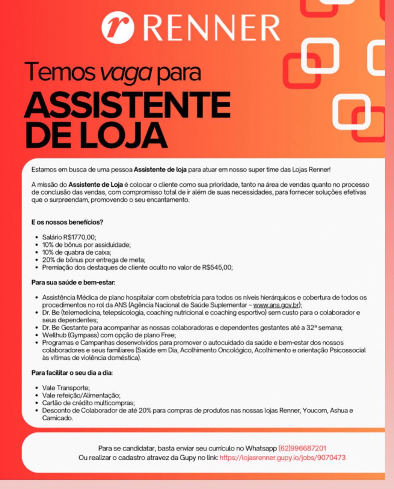 @ RENNER

ane

Estamos em busca de uma pessoa Assistente de loja para atuar em nosso super time das Lojas Renner!

Amissdo do Assistente de Loja é colocar o cliente como sua prioridade, tanto na area de vendas quanto no processo
de conclusdo das vendas, com compromisso total de ir além de suas necessidades, para fornecer solucdes efetivas
que © surpreendam, promovendo o seu encantamento.

E os nossos beneficios?

Salario R$1770,00;

10% de bénus por assiduidade;

10% de quabra de caixa;

20% de bénus por entrega de meta;

Premiac4o dos destaques de cliente oculto no valor de R$545,00;

Para sua satkde e bern-estar:

© Assisténcia Médica de plano hospitalar com obstetricia para todos os niveis hierarquicos e cobertura de todos os
procedimentos no rol da ANS (Agéncia Nacional de Satide Suplementar - www.ans.gov.br);

© Dr. Be (telemedicina, telepsicologia, coaching nutricional e coaching esportivo) sem custo para o colaborador e
seus dependentes;

© Dr. Be Gestante para acompanhar as nossas colaboradoras e dependentes gestantes até a 32" semana;

* Wellhub (Gympass) com op¢do de plano Free,

© Programas e Campanhas desenvolvides para promover 0 autocuidado da satide e bem-estar dos nossos
colaboradores e seus familiares (Sade em Dia, Acolhimento Oncolégico, Acothimento e orientacdo Psicossocial
as vitimas de violéncia doméstica).

Para facilitar o seu dia a dia:

Vale Transporte;

Vale refeicdo/Alimentacdo;

Cartao de crédito multicompras;

RID Sie RSC aise te cn Dare op cme cae Er-seece ee eems tee ornare Cane

Para se candidatar, basta enviar seu curriculo no Whatsapp (62)996687201
Ou realizar o cadastro atravez da Gupy no link https://lojasrenner.qupy.io/jobs/9070473 @ RENNER

ane

Estamos em busca de uma pessoa Assistente de loja para atuar em nosso super time das Lojas Renner!

Amissdo do Assistente de Loja ¢ colocar o cliente como sua prioridade, tanto na area de vendas quanto no processo
de conclusdo das vendas, com compromisso total de ir além de suas necessidades, para fornecer solucdes efetivas
que 0 surpreendam, promovendo o seu encantamento.

E os nossos beneficios?

Salario RS1770,00,

10% de bénus por assiduidade;

10% de quabra de caixa,

20% de bdnus por entrega de meta;

Premiacdo dos destaques de cliente oculto no valor de R$545,00;

Para sua sauide e bem-estar:

Assisténcia Médica de plano hospitalar com obstetricia para todos os niveis hierarquicos e cobertura de todos os
procedimentos no rol da ANS (Agéncia Nacional de Satide Suplementar - ywww.ans.gov.br);

Dr. Be (telemedicina, telepsicologia, coaching nutricional e coaching esportivo) sem custo para o colaborador e
seus dependentes;

Or. Be Gestante para acompanhar as nossas colaboradoras e dependentes gestantes até a 32" semana;
Wellhub (Gympass) com opcdo de plano Free;

Programas e Campanhas desenvolvidos para promover 0 autocuidado da satide e bem-estar dos nossos
colaboradores e seus familiares (Saude em Dia, Acolhimento Oncoldégico, Acolhimento e orientacdo Psicossocial
as vitimas de violéncia doméstica).

Para facilitar o seu dia a dia:

Vale Transporte;

Vale refeicSo/Alimentacao;

Cartao de crédito multicompras;

Desconto de Colaborador de até 20% para compras de produtos nas nossas lojas Renner, Youcom, Ashua e

Para se candidatar, basta enviar seu curriculo no Whatsapp (62)996687201
Ou realizar o cadastro atravez da Gupy no link: https://lojasrenner.qupy.io/jobs/9070473 @ RENNER

OC

Estamos em busca de uma pessoa Assistente de loja para atuar em nosso super time das Lojas Renner!

A missdo do Assistente de Loja é colocar o cliente como sua prioridade, tanto na 4rea de vendas quanto no processo
de conclus3o das vendas, com compromisso total de ir além de suas necessidades, para fornecer solucdes efetivas

que © surpreendam, promovendo o seu encantamento.

E os nossos beneficios?

Salario R$1770,00,

10% de bénus por assiduidade;

10% de quabra de caixa,

20% de bénus por entrega de meta;

Premiacdo dos destaques de cliente oculto no valor de R$545,00;

Para sua sauide e bem-estar:

¢ Assisténcia Médica de plano hospitalar com obstetricia para todos os niveis hierarquicos e cobertura de todos os
procedimentos no rol da ANS (Agéncia Nacional de Satide Suplementar - yww.ans.gov br):

¢ Dr. Be (telemedicina, telepsicologia, coaching nutricional e coaching esportivo) sem custo para o colaborador e
seus dependentes;

¢ Dr. Be Gestante para acompanhar as nossas colaboradoras e dependentes gestantes até a 32° semana;

* Wellhub (Gympass) com opcdo de plano Free;

* Programas e Campanhas desenvolvidos para promover o autocuidado da satide e bem-estar dos nossos
colaboradores e seus familiares (Satide em Dia, Acothimento Oncolégico, Acolhimento e orientacdo Psicossocial
as vitimas de violéncia doméstica).

Para facilitar o seu dia a dia:

Vale Transporte;

Vale refeicdo/Alimentacdo;

Cart&o de crédito multicompras;

Ronco de Colmucredor de ef? 20% pare comprne de produive pee reene tee Fenner, Yourom, Berns &

Para se candidatar, basta enviar seu curriculo no Whatsapp (62)996687201
Ou realizar o cadastro atravez da Gupy no link https://lojasrenner.gupy.io/jobs/9070473 @ RENNER

ane

Estamos em busca de uma pessoa Assistente de loja para atuar em nosso super time das Lojas Renner!

A missdo do Assistente de Loja 6 colocar o cliente como sua prioridade, tanto na 4rea de vendas quanto no processo
de conciusao das vendas, com compromisso total de ir além de suas necessidades, para fornecer solucdes efetivas
que © surpreendam, promovendo o seu encantamento.

E os nossos beneficios?

Salario R$1770,00,

10% de bénus por assiduidade;

10% de quabra de caixa,

20% de bénus por entrega de meta;

Premiacdo dos destaques de cliente oculto no valor de R$545,00;

Para sua sauide e bem-estar:

* Assisténcia Médica de plano hospitalar com obstetricia para todos os niveis hierarquicos e cobertura de todos os
procedimentos no rol da ANS (Agéncia Nacional de Satide Supiementar - www.ans.gov.br):
Dr. Be (telemedicina, telepsicologia, coaching nutricional e coaching esportivo) sem custo para o colaborador e
seus dependentes;
Or. Be Gestante para acompanhar as nossas colaboradoras e dependentes gestantes até a 32" semana;
Wellhub (Gympass) com op¢ao de plano Free;
Programas e Campanhas desenvolvidos para promover 0 autocuidado da saude e bem-estar dos nossos
colaboradores e seus familiares (Satide em Dia, Acolhimento Oncoldégico, Acolhimento e orientacdo Psicossocial
as vitimas de violéncia doméstica).

Para facilitar o seu dia a dia:

Vale Transporte;

Vale refeicdo/Alimentacdo;

Cartao de crédito multicompras;

Desconto de Colaborador de até 20% para compras de produtos nas nossas lojas Renner, Youcom, Ashua e
Camicado.

Para se candidatar, basta enviar seu curriculo no Whatsapp (62)996687201
Ou realizar o cadastro atravez da Gupy no link: https://lojasrenner.gupy.io/jobs/9070473 @ RENNER

OC

Estamos em busca de uma pessoa Assistente de loja para atuar em nosso super time das Lojas Renner!

A missdo do Assistente de Loja 6 colocar o cliente como sua prioridade, tanto na 4rea de vendas quanto no processo
de conclusdo das vendas, com compromisso total de ir além de suas necessidades, para fornecer solucGes efetivas

que © surpreendam, promovendo o seu encantamento.

E os nossos beneficios?

Salario R$1770,00,

10% de bénus por assiduidade;

10% de quabra de caixa;

20% de bénus por entrega de meta;

Premiacdo dos destaques de cliente oculto no valor de R$545,00;

Para sua sade e bem-estar:

 Assisténcia Médica de plano hospitalar com obstetricia para todos os niveis hierérquicos e cobertura de todos os
procedimentos no rol da ANS (Agéncia Nacional de Satide Suplementar - www.ans.gov br).

* Dr. Be (telemedicina, telepsicologia, coaching nutricional e coaching esportivo) sem custo para o colaborador e
seus dependentes;

¢ Dr. Be Gestante para acompanhar as nossas colaboradoras e dependentes gestantes até a 32* semana;

© Wellhub (Gympass) com opcdo de plano Free,

* Programas e Campanhas desenvolvidos para promover 0 autocuidado da satide e bem-estar dos nossos
colaboradores e seus familiares (Satide em Dia, Acolhimento Oncolégico, Acothimento e orientacdo Psicossocial
as vitimas de violéncia doméstica).

Para facilitar o seu dia a dia:

Vale Transporte;

Vale refeicSo/Alimentacdo;
Cart&o de crédito multicompras;

Desconto de Colaborador de até 20% para compras de produtos nas nossas lojas Renner, Youcom, Ashua e
Camicado.

Para se candidatar, basta enviar seu curriculo no Whatsapp (62)996687201
Ou realizar o cadastro atravez da Gupy no link https://lojasrenner.gupy.io/jobs/9070473 @ RENNER

ane

Estamos em busca de uma pessoa Assistente de loja para atuar em nosso super time das Lojas Renner!

Amissdo do Assistente de Loja 6 colocar o cliente como sua prioridade, tanto na 4rea de vendas quanto no processo
de conclus3o das vendas, com compromisso total de ir além de suas necessidades, para fornecer solucdes efetivas
que 0 surpreendam, promovendo o seu encantamento.

E os nossos beneficios?

Salario R$1770,00,

10% de bénus por assiduidade;

10% de quabra de caixa;

20% de bénus por entrega de meta;

Premiacdo dos destaques de cliente oculto no valor de R$545,00;

Para sua saude e bem-estar:

* Assisténcia Médica de plano hospitalar com obstetricia para todos os niveis hierarquicos e cobertura de todos os
procedimentos no rol da ANS (Agéncia Nacional de Sauide Suplementar - ywww.ans.gov.br):
Dr. Be (telemedicina, telepsicologia, coaching nutricional e coaching esportivo) sem custo para o colaborador e
seus dependentes;
Or. Be Gestante para acompanhar as nossas colaboradoras e dependentes gestantes até a 32" semana;
Wellhub (Gympass) com op¢ao de plano Free;
Programas e Campanhas desenvolvidos para promover 0 autocuidado da satide e bem-estar dos nossos
colaboradores e seus familiares (Salide em Dia, Acolhimento Oncoldgico, Acothimento e orientacdo Psicossocial
as vitimas de violéncia doméstica).

Para facilitar o seu dia a dia:

Vale Transporte;

Vale refeic4o/Alimentacdo;

Cartao de crédito multicompras;

Desconto de Colaborador de até 20% para compras de produtos nas nossas lojas Renner, Youcom, Ashua e
Camicado.

Para se candidatar, basta enviar seu curriculo no Whatsapp (62)996687201
Ou realizar o cadastro atravez da Gupy no link: https://lojasrenner.gupy.io/jobs/9070473 @ RENNER

ane

Estamos em busca de uma pessoa Assistente de loja para atuar em nosso super time das Lojas Renner!

AmissSo do Assistente de Loja 6 colocar 0 cliente como sua prioridade, tanto na 4rea de vendas quanto no processo
de conclusdo das vendas, com compromisso total de ir além de suas necessidades, para fomecer solucées efetivas

que © surpreendam, promovendo o seu encantamento.

Eos nossos beneficios?

© Salario R$1770,00,

© 10% de bénus por assiduidade;

© 10% de quabra de caixa;

* 20% de bénus por entrega de meta;

© Premiacdo dos destaques de cliente oculto no valor de R$545,00;

Para sua sade e bem-estar:

© Assisténcia Médica de plano hospitalar com obstetricia para todos os niveis hieraérquicos e cobertura de todos os
Pprocedimentos no rol da ANS (Agéncia Nacional de Satide Suplementar - yww.ans.gov br);

© Dr. Be (telemedicina, telepsicologia, coaching nutricional e coaching esportivo) sem custo para 0 colaborador e
seus dependentes;

¢ Dr. Be Gestante para acompanhar as nossas colaboradoras e dependentes gestantes até a 32° semana;

© Wellhub (Gympass) com op¢io de plano Free;

© Programas e Campanhas desenvolvidos para promover o autocuidado da satide e bem-estar dos nossos
colaboradores e seus familiares (Saude em Dia, Acothimento Oncolégico, Acolhimento e orientacSo Psicossocial
as vitimas de violéncia doméstica).

Para faciiitar o seu dia a dia

© Vale Transporte;
Vale refei¢-0/AlimentacSo;
Cartiio de crédito multicompras;
esc os Commcraccr ce at 20% para compras de produtos nas nossas lojas Renner, Youcom, Ashua e

Para se candidatar, basta enviar seu curriculo no Whatsapp (62)996687201
Ou realizar o cadastro atravez da Gupy no link https://lojasrenner.gupy.io/jobs/9070473 @ RENNER

    
  

Estamos em busca de uma pessoa Assistente de loja para atuar em nosso super time das Lojas Renner!

Amissdo do Assistente de Loja 6 colocar o cliente como sua prioridade, tanto na 4rea de vendas quanto no processo
de conclusdo das vendas, com compromisso total de ir além de suas necessidades, para fornecer solucdes efetivas
Que o surpreendam, promovendo o seu encantamento.

      
     
   
   
  
    
 
     
  
   
    
 
  

E os nossos beneficios?

* Salario RS1770,00,

* 10% de bénus por assiduidade;

* 10% de quabra de caixa;

* 20% de bénus por entrega de meta;

* Premiacdo dos destaques de cliente oculto no valor de R$545,00;

Para sua saude e bem-estar:

* Assisténcia Médica de plano hospitalar com obstetricia para todos os niveis hierarquicos e cobertura de todos os
procedimentos no rol da ANS (Agéncia Nacional de Saude Suplementar - www.ans gov.br);

* Dr. Be (telemedicina, telepsicologia, coaching nutricional e coaching esportivo) sem custo para o colaborador e
seus dependentes;

* Dr. Be Gestante para acompanhar as nossas colaboradoras e dependentes gestantes até a 32" semana;

* Wellhub (Gympass) com opcdo de plano Free,

* Programas e Campanhas desenvolvidos para promover 0 autocuidado da saude e bem-estar dos nossos
colaboradores e seus familiares (Saude em Dia, Acolhimento Oncoldgico, Acothimento e orientacdo Psicossocial
as vitimas de violéncia doméstica).

Para facilitar o seu dia a dia:

* Vale Transporte;

* Vale refeicdo/Alimentacao;

* Cartao de crédito multicompras;

* Desconto de Colaborador de até 20% para compras de produtos nas nossas lojas Renner, Youcom, Ashua e
Camicado.

 
  
 

Para se candidatar, basta enviar seu curriculo no Whatsapp (62)996687201
Ou realizar o cadastro atravez da Gupy no link: nt lojasrenner.gupy io/jobs/9070473 @ RENNER

OC

Estamos em busca de uma pessoa Assistente de loje para atuar em nosso super time das Lojas Renner!

AmissSo do Assistente de Loja 6 colocar o cliente como sua pricridade, tanto na érea de vendas quanto no processo
de conciusio das vendas, com compromisso total de ir além de suas necessidades, para fomecer soluc6es efetivas
que © surpreendam, promovendo © seu encantamento.

Eos nossos beneficios?

© Salério R$1770,00,

© 10% de bénus por assiduidade;

© 10% de quabra de caba;

© 20% de bénus por entrega de meta;

© Premiacdo dos destaques de cliente oculto no valor de R$546,00;

Para sua sadde @ bemrester:

© Assisténcia Médica de plano hospitalar com obstetricia para todos os niveis hierérquicos e cobertura de todos os
procedimentos no rol da ANS (Ag6ncia Nacional de Sadide Suplementar - www.ans.gov bo;
© Dr. Be (telemedicina, telepsicologia, coaching nutricional e coaching esportivo) sem custo para o colaborador e

seus dependentes;
© Or. Be Gestante para acompanher as nossas colaboradoras e dependentes gestantes até a 32° semane;
© Wellhub (Gympass) com opgiio de plano Free;

Campenhas desenvolvidos

multicompras;
* Desconto de Colaborador de até 20% para compras de produtos nas nossas lojas Renner, Youcom, Ashua e

Para se candidatar, basta enviar seu curriculo no Whatsapp (62)996687201
Ou realizar o cadastro stravez da Gupy no link https://lojasrenner.gupy.io/jobs/9070473 Estamos em busca de uma pessoa Assistente de loja para atuar em nosso super time das Lojas Renner!

Amissao do Assistente de Loja 6 colocar o cliente como sua prioridade, tanto na 4rea de vendas quanto no processo
de conclus4o das vendas, com compromisso total de ir além de suas necessidades, para fornecer solucdes efetivas
que © surpreendam, promovendo o seu encantamento

E os nossos beneficios?

* Salario RS1770,00,

* 10% de bénus por assiduidade;

* 10% de quabra de caixa,

* 20% de bénus por entrega de meta,

* Premiacdo dos destaques de cliente oculto no valor de RS$545,00;

Para sua sauide e bem-estar.

* Assisténcia Médica de plano hospitalar com obstetricia para todos os niveis hierdrquicos e cobertura de todos os
procedimentos no roi da ANS (Agéncia Nacional de Saude Suplementar - yww_ans gov.br),

* Dr. Be (telemedicina, telepsicologia, coaching nutricional e coaching esportivo) sem custo para o colaborador e
seus dependentes,

* Or Be Gestante para acompanhar as nossas colaboradoras e dependentes gestantes até a 32" semana;

* Wellhub (Gympass) com opcdo de plano Free,

* Programas e Campanhas desenvolvidos para promover 0 autocuidado da saude e bem-estar dos nossos
colaboradores e seus familiares (Saude em Dia, Acolhimento Oncoldgico, Acolthimento e orientacdo Psicossocial
as vitimas de violéncia doméstica)

Para facilitar o seu dia a dia:

* Vale Transporte;

© Vale refeicdo/Alimentacdo;

* Cartao de crédito multicompras;

* Desconto de Colaborador de até 20% para compras de produtos nas nossas lojas Renner, Youcom, Ashua e
Camicado

    
 

Para se candidatar, basta enviar seu curriculo no Whatsapp (6 2)99568 7201
Ou realizar o cadastro atravez da Gupy no link: ntips /) \ojasrenner

 

jupy io/jobs/9070473