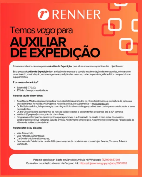 ld

RENNER
a BY

Estamos em busca de uma pessoa Aundilar de Expedicdo, para atuar em nosso super time das Lojas Renner!

Esta pessoa Aundliar de ExpedicSo tem a missSo de executar a correta movimentag3o de mercadorias, efetuando o
recebimento, manipulacdo, armazenagem e expedic3o das mesmas, zelando pela integridade fisica dos produtos e
equipamentos.

E os nossos beneficios?

© Saldrio R$1770,00;
* 10% de bénus por assiduidade,

Para sua saude e bem-estar:

« Assisténcia Médica de plano hospitalar com obstetricia para todos os niveis hierarquicos e cobertura de todos os
procedimentos no rol da ANS (Agéncia Nacional de Saude Suplementar - www.ans.gov.br);

* Dr. Be (telemedicina, telepsicologia, coaching nutricional e coaching esportivo) sem custo para o colaborador e seus
dependentes;

* Dr. Be Gestante para acompanhar as nossas colaboradoras e dependentes gestantes até a 32° semana;

* Wellhub (Gympass) com op¢do de plano Free;

* Programas e Campanhas desenvolvidos para promover ...