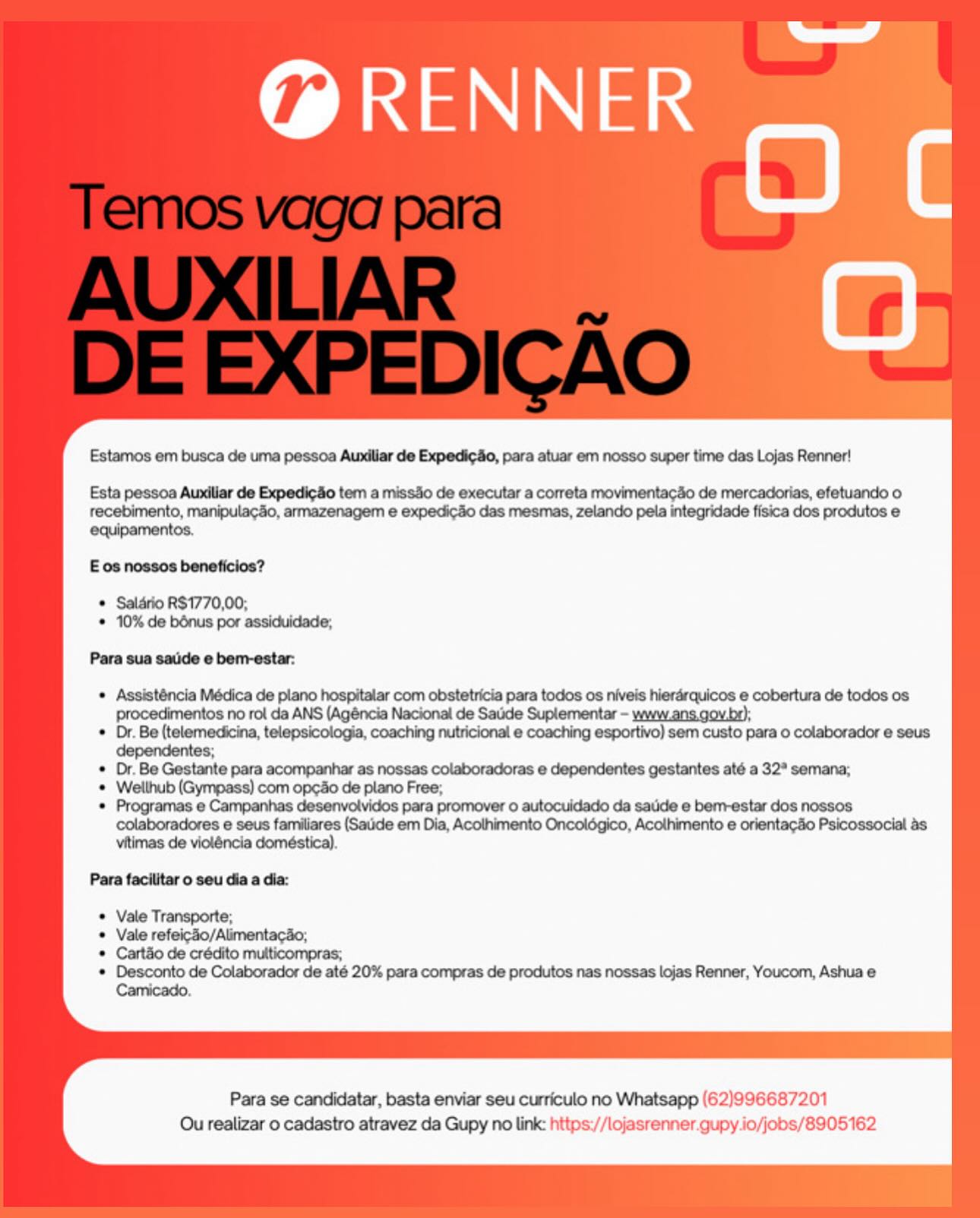 ld

RENNER
a BY

Estamos em busca de uma pessoa Aundilar de Expedicdo, para atuar em nosso super time das Lojas Renner!

Esta pessoa Aundliar de ExpedicSo tem a missSo de executar a correta movimentag3o de mercadorias, efetuando o
recebimento, manipulacdo, armazenagem e expedic3o das mesmas, zelando pela integridade fisica dos produtos e
equipamentos.

E os nossos beneficios?

© Saldrio R$1770,00;
* 10% de bénus por assiduidade,

Para sua saude e bem-estar:

« Assisténcia Médica de plano hospitalar com obstetricia para todos os niveis hierarquicos e cobertura de todos os
procedimentos no rol da ANS (Agéncia Nacional de Saude Suplementar - www.ans.gov.br);

* Dr. Be (telemedicina, telepsicologia, coaching nutricional e coaching esportivo) sem custo para o colaborador e seus
dependentes;

* Dr. Be Gestante para acompanhar as nossas colaboradoras e dependentes gestantes até a 32° semana;

* Wellhub (Gympass) com op¢do de plano Free;

* Programas e Campanhas desenvolvidos para promover 0 autocuidado da satide e bem-estar dos nossos
colaboradores e seus familiares (Saude em Dia, Acothimento Oncoldégico, Acothimento e orientagSo Psicossocial 4s
vitimas de violéncia doméstica).

Para facilitar o seu dia a dia:

Vale Transporte;

Vale refeicdo/Alimentacao;

Cart&o de crédito multicompras;

Desconto de Colaborador de até 20% para compras de produtos nas nossas lojas Renner, Youcom, Ashua e
Camicado.

Para se candidatar, basta enviar seu curriculo no Whatsapp (62)996687201
Ou realizar o cadastro atravez da Gupy no link: https://lojasrenner.gupy jo/jobs/8905162 ld

RENNER
si Oc

Estamos em busca de uma pessoa Auxiliar de Expedicdo, para atuar em nosso super time das Lojas Renner!

Esta pessoa Auxiliar de Expedicdo tem a missdo de executar a correta movimentacdo de mercadorias, efetuando o
recebimento, manipulacdo, armazenagem e expedicdo das mesmas, zelando pela integridade fisica dos produtos e
equipamentos.

E os nossos beneficios?

* Salario RS1770,00;
* 10% de bénus por assiduidade;

Para sua saude e bem-estar:

¢ Assisténcia Médica de plano hospitalar com obstetricia para todos os niveis hierarquicos e cobertura de todos os
procedimentos no rol da ANS (Agéncia Nacional de Sade Suplementar - www_ans.gov.bo);

* Dr. Be (telemedicina, telepsicologia, coaching nutricional e coaching esportivo) sem custo para o colaborador e seus
dependentes;

¢ Or. Be Gestante para acompanhar as nossas colaboradoras e dependentes gestantes até a 32" semana;

* Welthub (Gympass) com opeo de plano Free;

* Programas e Campanhas desenvolvidos para promover o autocuidado da satide e ber-estar dos nossos
colaboradores e seus familiares (Saude em Dia, Acothimento Oncoldégico, Acolhimento e orientac&o Psicossocial 4s
vitimas de vioténcia doméstica).

Para facilitar o seu dia a dia:

Vale Transporte;

Vale refeicdo/Alimentacao,

Cartao de crédito multicompras;

Desconto de Colaborador de até 20% para compras de produtos nas nossas lojas Renner, Youcom, Ashua e
Camicado.

Para se candidatar, basta enviar seu curriculo no Whatsapp (62)996687201
Ou realizar o cadastro atravez da Gupy no link: https://lojasrenner.gupy io/jobs/8905162 ld

RENNER
ye an

Estamos em busca de uma pessoa Aundiiar de Expedico, para atuar em nosso super time das Lojas Renner!

Esta pessoa Aundilar de Expedico tem a missdo de executar a correta movimentacao de mercadorias, efetuando o
recebimento, manipulaco, armazenagem e expedic3o das mesmas, zelando pela integridade fisica dos produtos e
equipamentos.

E os nossos beneficios?

© Saldrio R$1770,00;
* 10% de bénus por assiduidade,

Para sua saude e bem-estar:

¢ Assisténcia Médica de plano hospitalar com obstetricia para todos os niveis hierarquicos e cobertura de todos os
procedimentos no rol da ANS (Agéncia Nacional de Saude Suplementar - www.ans.gov.br);

* Dr. Be (telemedicina, telepsicologia, coaching nutricional e coaching esportivo) sem custo para o colaborador e seus
dependentes;

* Dr. Be Gestante para acompanhar as nossas colaboradoras e dependentes gestantes até a 32* semana;

© Welthub (Gympass) com opedo de plano Free;

* Programas e Campanhas desenvolvidos para promover o autocuidado da satide e bem-estar dos nossos
colaboradores e seus familiares (Sade em Dia, Acothimento Oncolégico, Acothimento e orientagSo Psicossocial as.
vitimas de violéncia doméstica).

Para facilitar o seu dia a dia:

Vale Transporte;

Vale refeicZ0/Alimentacao;

Cart&o de crédito multicompras;

Desconto de Colaborador de até 20% para compras de produtos nas nossas lojas Renner, Youcom, Ashua e
Camicado.

Para se candidatar, basta enviar seu curriculo no Whatsapp (62)996687201
Qu realizar o cadastro atravez da Gupy no link: https://lojasrenner.gupy jo/jobs/8905162 oe

RENNER
4 an

Estamos em busca de uma pessoa Auxiliar de Expedicdo, para atuar em nosso super time das Lojas Renner!

Esta pessoa Auxiliar de Expedicao tem a missdo de executar a correta movimentacdo de mercadorias, efetuando o
recebimento, manipulac4o, armazenagem e expedicdo das mesmas, zelando pela integridade fisica dos produtos e
equipamentos.

E os nossos beneficios?

* Salario R$1770,00;
* 10% de bénus por assiduidade;

Para sua saude e bem-estar:

* Assisténcia Médica de plano hospitalar com obstetricia para todos os niveis hierarquicos e cobertura de todos os
procedimentos no rol da ANS (Agéncia Nacional de Sade Suplementar - www.ans.gov.br);

* Dr. Be (telemedicina, telepsicologia, coaching nutricional e coaching esportivo) sem custo para o colaborador e seus
dependentes;

* Dr. Be Gestante para acompanhar as nossas colaboradoras e dependentes gestantes até a 32° semana;

¢ Welthub (Gympass) com opedo de plano Free;

* Programas e Campanhas desenvolvidos para promover o autocuidado da satide e bem-estar dos nossos
colaboradores e seus familiares (Satide em Dia, Acothimento Oncolégico, Acolhimento e orientacdo Psicossocial 4s
vitimas de violéncia doméstica).

Para facilitar o seu dia a dia:

Vale Transporte;

Vale refeico/Alimentacao;

Cart&o de crédito multicompras;

Desconto de Colaborador de até 20% para compras de produtos nas nossas lojas Renner, Youcom, Ashua e
Camicado.

Para se candidatar, basta enviar seu curriculo no Whatsapp (62)996687201
Ou realizar o cadastro atravez da Gupy no link: https://lojasrenner.gupy.io/jobs/8905162 Se

RENNER
S an

Estamos em busca de uma pessoa Aundilar de Expedicdo, para atuar em nosso super time das Lojas Renner!

Esta pessoa Aundliar de Expedi¢o tem a missdo de executar a correta movimentacdo de mercadorias, efetuando o
recebimento, manipulacdo, armazenagem e expedic3o das mesmas, zelando pela integridade fisica dos produtos e
equipamentos.

E os nossos beneficios?

© Saldrio RS1770,00;
* 10% de bénus por assiduidade,

Para sua saude e bem-estar:

¢ Assisténcia Médica de plano hospitalar com obstetricia para todos os niveis hierarquicos e cobertura de todos os
procedimentos no rol da ANS (Agéncia Nacional de Satie Suplementar - www.ans.gov.be);

* Dr. Be (telemedicina, telepsicologia, coaching nutricional e coaching esportivo) sem custo para o colaborador e seus
dependentes;

© Dr. Be Gestante para acompanhar as nossas colaboradoras e dependentes gestantes até a 32° semana;

© Wellhub (Gympass) com opedo de plano Free;

* Programas e Campanhas desenvolvidos para promover o autocuidado da satide e bemrestar dos nossos
colaboradores e seus familiares (Saude em Dia, Acothimento Oncolégico, Acolhimento e orientaco Psicossocial as
vitimas de violéncia doméstica).

Para facilitar o seu dia a dia:

Vale Transporte;

Vale refeicdo/Alimentac4o;

Cart&o de crédito mutticompras;

Desconto de Colaborador de até 20% para compras de produtos nas nossas lojas Renner, Youcom, Ashua e
Camicado.

Para se candidatar, basta enviar seu curriculo no Whatsapp (62)996687201
Ou realizar o cadastro atravez da Gupy no link: https://lojasrenner.gupy jo/jobs/8905162 ld

RENNER
s an

Estamos em busca de uma pessoa Auxiliar de Expedicdo, para atuar em nosso super time das Lojas Renner!

Esta pessoa Auxiliar de Expedic¢do tem a missdo de executar a correta movimentacdo de mercadorias, efetuando o
recebimento, manipulac4o, armazenagem e expedicdo das mesmas, zelando pela integridade fisica dos produtos e
equipamentos.

E os nossos beneficios?

* Salario RS1770,00;
* 10% de bénus por assiduidade;

Para sua saude e bem-estar:

¢ Assisténcia Médica de plano hospitalar com obstetricia para todos os niveis hierarquicos e cobertura de todos os
procedimentos no rol da ANS (Agéncia Nacional de Sade Suplementar - www.ans.gov.be);

* Dr. Be (telemedicina, telepsicologia, coaching nutricional e coaching esportivo) sem custo para o colaborador e seus
dependentes;

* Dr. Be Gestante para acompanhar as nossas colaboradoras e dependentes gestantes até a 32° semana;

¢ Wellhub (Gympass) com opedo de plano Free;

* Programas e Campanhas desenvolvidos para promover o autocuidado da sade e bem-estar dos nossos
colaboradores e seus familiares (Saude em Dia, Acothimento Oncoldgico, Acothimento e orientacdo Psicossocial as
vitimas de violéncia doméstica).

Para facilitar o seu dia a dia:

* Vale Transporte;
Vale refeicdo/Alimentacao;

* Cart&o de crédito multicompras;

* Desconto de Colaborador de até 20% para compras de produtos nas nossas lojas Renner, Youcom, Ashua e
Camicado.

Para se candidatar, basta enviar seu curriculo no Whatsapp (62)996687201
Ou realizar o cadastro atravez da Gupy no link: https://lojasrenner.gupy.io/jobs/8905162 eee

RENNER
° an

Estamos em busca de uma pessoa Aundllar de ExpedicSio, para atuar em nosso super time das Lojas Renner!

Esta pessoa Aundilar de Expedic&o tem a miss3o de executar a correta movimentacdo de mercadorias, efetuando o
recebimento, manipulacdo, armazenagem e expedicSo das mesmas, zelando pela integridade fisica dos produtos e

Eos noesos beneficios?

© Selario R$1770,00,
© 10% de bénus por assiduidade,

Para sua sade e bem-estar:

¢ Assisténcia Médica de plano hospitalar com obstetricia para todos os niveis hierérquicos e cobertura de todos os
procedimentos no rol da ANS (Agéncia Nacional de Saude Suplementar - www.ans.gov.br);
© Dr. Be (telemedicina, telepsicologia, coaching nutricional e coaching esportivo) sem custo para 0 colaborador e seus

° Dr. Be Gestante para acompanhar as nossas colaboradoras e dependentes gestantes até a 32" semana;

© Wellhub (Gympass) com op¢So de plano Free;

* Programas e Campanhas desenvolvidos para promover o autocuidado da satide e bem-estar dos nossos
colaboradores e seus familiares (Sade em Dia, Acothimento Oncolégico, Acolhimento e orientacio Psicossocial as
vitimas de violéncia doméstica).

Para faciitar o seu dia a dia:

Vale Transporte;

Vale refeicdo/Alimentacao;

Cartéio de crédito mutticompras;

Desconto de Colaborador de até 20% para compras de produtos nas nossas lojas Renner, Youcom, Ashua e
Camicado.

Para se candidatar, basta enviar seu curriculo no Whatsapp (62)996687201
Ou realizar 0 cadastro atravez da Gupy no link: https://lojasrenner.gupy.io/jobs/8905162 ed

ae

@ RENNER

Estamos em busca de uma pessoa Auxiliar de Expedic¢4o, para atuar em nosso super time das Lojas Renner!

Esta pessoa Auxiliar de Expedi¢do tem a missdo de executar a correta movimentacdo de mercadorias, efetuando o
recebimento, manipulac4o, armazenagem e expedicdo das mesmas, zelando pela integridade fisica dos produtos e
equipamentos.

E os nossos beneficios?

* Salario RS1770,00;
* 10% de bénus por assiduidade,

Para sua saude e bem-estar:

Assisténcia Médica de plano hospitalar com obstetricia para todos os niveis hierarquicos e cobertura de todos os
procedimentos no rol da ANS (Agéncia Nacional de Saude Suplementar - www.ans.gov.br);

Dr. Be (telemedicina, telepsicologia, coaching nutricional e coaching esportivo) sem custo para o colaborador e seus
dependentes;

Dr. Be Gestante para acompanhar as nossas colaboradoras e dependentes gestantes até a 32° semana;

Welthub (Gympass) com op¢do de plano Free;

Programas e Campanhas desenvolvidos para promover o autocuidado da saude e bemrestar dos nossos
colaboradores e seus familiares (Saude em Dia, Acolhimento Oncoldgico, Acothimento e orientacdo Psicossocial as
vitimas de vioténcia doméstica).

Para facilitar o seu dia a dia:

Vale Transporte;

Vale refeicdo/Alimentac4o;

Cartao de crédito multicompras;

Desconto de Colaborador de até 20% para compras de produtos nas nossas lojas Renner, Youcom, Ashua e
Camicado.

Para se candidatar, basta enviar seu curriculo no Whatsapp (62)996687201
Ou realizar o cadastro atravez da Gupy no link: https://lojasrenner gupy io/jobs/8905162 eae

@ RENNER
OC

Estamos em busca de uma pessoa Aundlar de ExpedicSo, para atuar em nosso super time das Lojas Renner!

Expedic&o tem a missSo de executar a correta movimentacSo de mercadorias, efetuando o
recebimento, manipulacSo, armazenagem e expedicSo das mesmas, zelando pela integridade fisica dos produtos e

Para sua sade e bem-ectar:

e asistincle Mécica de pleno hoeplater com obstetsicia pare todos os nivels hierércgicos @ cobertura de todos os
no rol da ANS (Agéncia Nacional de Sadde

° Dr. Be (telemedicine, telepsicologia, coaching nuiticional e coaching esportivo) sem custo para o colaborador e seus

e eae Be Gestante para acompanhar as nossas colaboradoras e dependentes gestantes até a 32° semana;
Wellhub (Gympese) com ongo de plano Free,
Program id « Car peniie Hesernehridos lau prornover 0 wakoranacio Ga eatide's benvestar doa nceace
colaboradores e seus famiiares (Sade em Dia, Acothimento Oncolégico, Acolhimento e orientaclio Psicossocial as
vitimas de violéncia doméstica).

© Vale Transporte;
© Vale refei-So/AlimentacSo;
© Cart&o de crédito mutticompras;
© Desconto de Colaborador de até 20% para compras de produtos nas nossas lojas Renner, Youcom, Ashua e

Para se candidatar, basta enviar seu curriculo no Whatsapp (62)996687201
Ou realizar o cadastro atravez da Gupy no link: https://lojasrenner.gupy.io/jobs/8905162 Estamos em busca de uma pessoa Auxiliar de Expedic¢do, para atuar em nosso super time das Lojas Renner!

Esta pessoa Auxiliar de Expedic¢4o tem a missdo de executar a correta movimentacdo de mercadorias, efetuando o
recebimento, manipulacao, armazenagem e expedicao das mesmas, zelando pela integridade fisica dos produtos e
equipamentos.

E os nossos beneficios?

* Saldrio RS1770,00;
* 10% de bénus por assiduidade,

Para sua saude e bem-estar:

Assisténcia Médica de plano hospitalar com obstetricia para todos os niveis hierarquicos e cobertura de todos os
procedimentos no rol da ANS (Agéncia Nacional de Saude Suplementar - www ans.gov.br);

Dr. Be (telemedicina, telepsicologia, coaching nutricional e coaching esportivo) sem custo para o colaborador e seus
dependentes;

Dr. Be Gestante para acompanhar as nossas colaboradoras e dependentes gestantes até a 32° semana;

Welthub (Gympass) com opco de plano Free;

Programas e Campanhas desenvolvidos para promover 0 autocuidado da saude e bemrestar dos nossos
colaboradores e seus familiares (Saude em Dia, Acolhimento Oncoldgico, Acothimento e orientacdo Psicossocial as
vitimas de vioténcia domestica)

Para facilitar 0 seu dia a dia:

Vale Transporte;

Vale refeicdo/Alimentacdo,

Cartao de crédito multicompras,

Desconto de Colaborador de até 20% para compras de produtos nas nossas lojas Renner, Youcom, Ashua e
Camicado

Para se candidatar, basta enviar seu curriculo no Whatsapp |¢ g
Ou realizar o cadastro atravez da Gupy no link: https //lojasrenner gupy