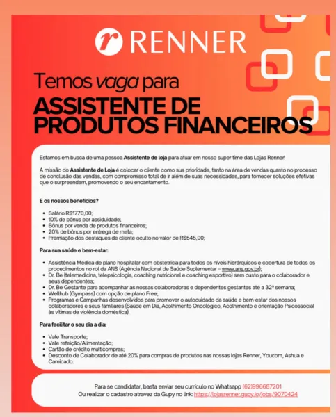 ed

RENNER
° Oc

Estamos em busca de uma pessoa Assistente de loja para atuar em nosso super time das Lojas Renner!

A misso do Assistente de Loja é colocar o cliente como sua prioridade, tanto na area de vendas quanto no processo
de conclusao das vendas, com compromisso total de ir além de suas necessidades, para fornecer solucdes efetivas
que © surpreendam, promovendo o seu encantamento.

 
     
 
   
  

E os nossos beneficios?

© Saldrio R$1770,00;
* 10% de bénus por assiduidade;

© Bénus por venda de produtos financeiros;

* 20% de bénus por entrega de meta;

© Premiacdo dos destaques de cliente oculto no valor de R$545,00;

Para sua saiide e bem-estar:

     
   
     
   
     
   
 
 
 
 
   
  
  
 
    
 
 

* Assisténcia Médica de plano hospitalar com obstetricia para todos os niveis hierarquicos e cobertura de todos os
Pprocedimentos no roi da ANS (Agéncia Nacional de Sadde Suplementar - www.ans.gov.bp;

© Dr. Be (telemedicina, telepsicologia, coaching nutricional e coa...