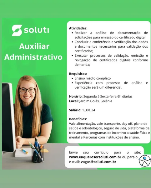 Atividades:
as soluti e Realizar a andalise de documentacdo de

solicitacgdes para emissdo do certificado digital
¢ Conduzir a conferéncia e verificagéo dos dados

Auxi | r Ps | @ e documentos necessarios para validagdo dos
certificados;

Ad m " n ye aie ivo e Executar processos de validagdo, emissdo e

revogagdo de certificados digitais conforme
demanda;

  
  

Requisitos:
® Ensino médio completo
e Experiéncia com processo de analise e
verificagdo sera um diferencial.

Horario: Segunda a Sexta-feira 6h diarias
Local: Jardim Goias, Goiania

Salario: 1.301,24

Beneficios:

Vale alimentagao, vale transporte, day off, plano de
satide e odontoldégico, seguro de vida, plataforma de
treinamento, programas de incentivo a saude fisica e
mental e Parcerias com instituigdes de ensino.

Envie seu curriculo para o
www.euquerosersoluti.com.br ou para o
e-mail: vagas@soluti.com.br Atividades:
as soluti e Realizar a analise de documentagdo de

solicitagées para emissdo do certificado digital
¢ Co...