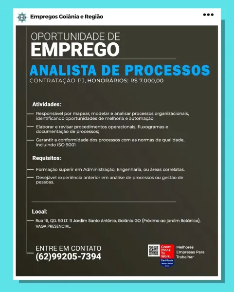 Empregos Goiania e Regiao

OPORTUNIDADE DE

EMPREGO

 

CONTRATAGAO PJ, HONORARIOS: R$ 7.000,00

PNA to

t— Responsavel por mapear, modelar e analisar processos organizacionais,
identificando oportunidades de melhoria e automagao

t— Elaborar e revisar procedimentos operacionais, fluxogramas e
documenta¢ao de processos;

|— Garantir a conformidade dos processos com as normas de qualidade,
incluindo ISO 3001

Requisitos:

t— Formagao superir em Administragao, Engenharia, ou areas correlatas.

t— Desejavel experiéncia anterior em analise de processos ou gestao de
pessoas.

 

Local:

— Rua 16, QD. 50 LT. 11 Jardim Santo Anténio, Goiania GO (Proximo ao jardim Botanico),
VAGA PRESENCIAL.

ENTRE EM CONTATO ES eee

Empresas Para

— (62)99205-7394 va

Cree & Empregos Goiania e Regiao

OPORTUNIDADE DE

EMPREGO

 

CONTRATAGAO PJ, HONORARIOS: R$ 7.000,00

Atividades:

}— Responsavel por mapear, modelar e analisar processos organizacionais,
identificando oportunidades de melhoria e automa¢ao
...