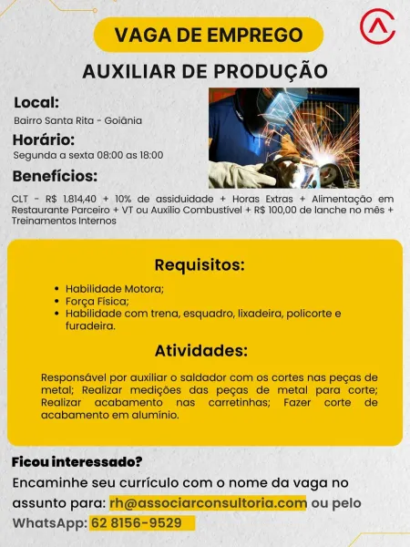 VAGA DE EMPREGO “
AUXILIAR DE PRODUCAO

  

Local:

Bairro Santa Rita - Goiania

HorGrio:
Segunda a sexta 08:00 as 18:00

Beneficios:

CLT - R$ 181440 + 10% de assiduidade + Horas Extras + Alimentagado em
Restaurante Parceiro + VT ou Auxilio Combustivel + R$ 100,00 de lanche no més +
Treinamentos Internos

Requisitos:

© Habilidade Motora;

e Forga Fisica;

¢ Habilidade com trena, esquadro, lixadeira, policorte e
furadeira.

Atividades:

Responsdvel por auxiliar o saldador com os cortes nas pecas de
metal; Realizar medig6es das pecas de metal para corte;
Realizar oacabamento nas carretinhas; Fazer corte de
acabamento em aluminio.

Ficou interessado?

Encaminhe seu curriculo com 0 nome da vaga no
assunto para: rh@associarconsultoria.com ou pelo
WhatsApp: 62 8156-9529 VAGA DE EMPREGO (A
AUXILIAR DE PRODUCAO

Local: ,. Sane
Bairro Santa Rita - Goidnia ; i)

Horario:
Segunda a sexta 08:00 as 18:00

Beneficios: with. ; oN

CLT - R$ 181440 + 10% de assiduidade + Horas Extras + AlimentagaG...