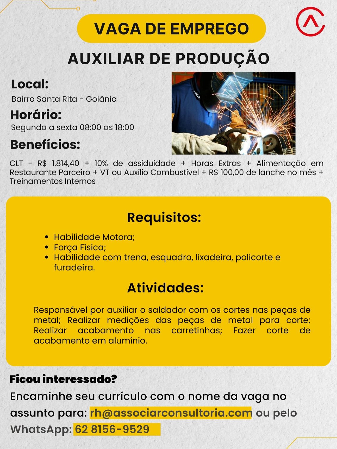 VAGA DE EMPREGO “
AUXILIAR DE PRODUCAO

  

Local:

Bairro Santa Rita - Goiania

HorGrio:
Segunda a sexta 08:00 as 18:00

Beneficios:

CLT - R$ 181440 + 10% de assiduidade + Horas Extras + Alimentagado em
Restaurante Parceiro + VT ou Auxilio Combustivel + R$ 100,00 de lanche no més +
Treinamentos Internos

Requisitos:

© Habilidade Motora;

e Forga Fisica;

¢ Habilidade com trena, esquadro, lixadeira, policorte e
furadeira.

Atividades:

Responsdvel por auxiliar o saldador com os cortes nas pecas de
metal; Realizar medig6es das pecas de metal para corte;
Realizar oacabamento nas carretinhas; Fazer corte de
acabamento em aluminio.

Ficou interessado?

Encaminhe seu curriculo com 0 nome da vaga no
assunto para: rh@associarconsultoria.com ou pelo
WhatsApp: 62 8156-9529 VAGA DE EMPREGO (A
AUXILIAR DE PRODUCAO

Local: ,. Sane
Bairro Santa Rita - Goidnia ; i)

Horario:
Segunda a sexta 08:00 as 18:00

Beneficios: with. ; oN

CLT - R$ 181440 + 10% de assiduidade + Horas Extras + AlimentagaGo em
Restaurante Parceiro + VT ou Auxilio Combustivel + R$ 100,00 de lanche no més +
Treinamentos Internos

  

Requisitos:

¢ Habilidade Motora;

¢ Forga Fisica;

¢ Habilidade com trena, esquadro, lixadeira, policorte e
furadeira.

Atividades:

Respons@vel por auxiliar o saldador com os cortes nas pecas de
metal; Realizar medigoes das pegas de metal para corte;
Realizar acabamento nas carretinhas; Fazer corte de
acabamento em aluminio.

Ficou interessado?

Encaminhe seu curriculo com 0 nome da vaga no
assunto para: rh@associarconsultoria.com ou pelo
WhatsApp: 62 8156-9529 VAGA DE EMPREGO (
AUXILIAR DE PRODUCAO

Local: . rw
Bairro Santa Rita - Goidnia . Ss Sas
HorGrio:

Segunda a sexta 08:00 as 18:00
Beneficios:

CLT - R$ 1.81440 + 10% de assiduidade + Horas Extras + Alimentagado em
Restaurante Parceiro + VT ou Auxilio Combustivel + R$ 100,00 de lanche no més +
Treinamentos Internos

  

Requisitos:

¢ Habilidade Motora;

e Forga Fisica;

e Habilidade com trena, esquadro, lixadeira, policorte e
furadeira.

Atividades:

ResponsGvel por auxiliar o saldador com os cortes nas pecas de
metal; Realizar medig6es das pegas de metal para corte;
Realizar acabamento nas carretinhas; Fazer corte de
acabamento em aluminio.

Ficou interessado?

Encaminhe seu curriculo com 0 nome da vaga no
assunto para: rh@associarconsultoria.com ou pelo
WhatsApp: 62 8156-9529 VAGA DE EMPREGO a
AUXILIAR DE PRODUGAO

  

Local:

Bairro Santa Rita - Goiania \

Horario:

Segunda a sexta 08:00 as 18:00

Beneficios: wilh ee 4 ea

CLT - R$ 181440 + 10% de assiduidade + Horas Extras + Alimentagado em
Restaurante Parceiro + VT ou Auxilio Combustivel + R$ 100,00 de lanche no més +
Treinamentos Internos

Requisitos:

¢ Habilidade Motora;

¢ Forga Fisica;

¢ Habilidade com trena, esquadro, lixadeira, policorte e
furadeira.

Atividades:

Respons@vel por auxiliar o saldador com os cortes nas pecas de
metal; Realizar medig6es das pegas de metal para corte;
Realizar acabamento nas carretinhas; Fazer corte de
acabamento em aluminio.

Ficou interessado?

Encaminhe seu curriculo com 0 nome da vaga no
assunto para: rh@associarconsultoria.com ou pelo
WhatsApp: 62 8156-9529 VAGA DE EMPREGO (A
AUXILIAR DE PRODUCAO

Local: NG

Bairro Santa Rita - Goidnia

HorGrio:
Segunda a sexta 08:00 as 18:00

Beneficios:

CLT - R$ 1814.40 + 10% de assiduidade + Horas Extras + Alimentagado em
Restaurante Parceiro + VT ou Auxilio Combustivel + R$ 100,00 de lanche no més +
Treinamentos Internos

  

Requisitos:

¢ Habilidade Motora;

© Forga Fisica;

¢ Habilidade com trena, esquadro, lixadeira, policorte e
furadeira.

Atividades:

ResponsGvel por auxiliar o saldador com os cortes nas pecas de
metal; Realizar medig6es das pecas de metal para corte;
Realizar acabamento nas carretinhas; Fazer corte de
acabamento em aluminio.

Ficou interessado?

Encaminhe seu curriculo com 0 nome da vaga no
assunto para: rh@associarconsultoria.com ou pelo
WhatsApp: 62 8156-9529 VAGA DE EMPREGO Go
AUXILIAR DE PRODUCAO

  

Local:

Bairro Santa Rita - Goidnia

Horario:
Segunda a sexta 08:00 as 18:00

Beneficios:

CLT - R$ 181440 + 10% de assiduidade + Horas Extras + Alimentagado em
Restaurante Parceiro + VT ou Auxilio Combustivel + R$ 100,00 de lanche no més +
Treinamentos Internos

Requisitos:

© Habilidade Motora;

¢ Forga Fisica;

¢ Habilidade com trena, esquadro, lixadeira, policorte e
furadeira.

Atividades:

Respons@vel por auxiliar o saldador com os cortes nas pecas de
metal; Realizar medig6es das pegas de metal para corte;
Realizar acabamento nas _ carretinhas; Fazer corte de
acabamento em aluminio.

Ficou interessado?

Encaminhe seu curriculo com 0 nome da vaga no
assunto para: rh@associarconsultoria.com ou pelo
WhatsApp: 62 8156-9529 -AUXILIAR DE PRODUCAO |

Moe
Bairro Santa Rita “ Goiania 5

Horério:
Segunda a sexta 08: 00 as 18:00

Beneficios:

CLT - R$ 181440 +. 10% de ‘adsiduiciade + Horas Extras + Rlimentnono em
“ Restaurante Parceiro + VT ou Auxilio Combustivel + RS 100,00 de IDES no més +
_ Treinamentos Internos :

 Ficou interessado?
Encaminhe seu curriculo com o nome da vaga no

_Gssunto para: FAI@GSSSCIareOnSUMRGHEIEOI ou pelo
whatsApp: 628156295290) VAGA DE EMPREGO “
AUXILIAR DE PRODUGAO

  

Local:

Bairro Santa Rita - Goidnia

Horario:
Segunda a sexta 08:00 as 18:00

Beneficios:

CLT - R$ 181440 + 10% de assiduidade + Horas Extras + Alimentagado em
Restaurante Parceiro + VT ou Auxilio Combustivel + R$ 100,00 de lanche no més +
Treinamentos Internos

Requisitos:

¢ Habilidade Motora;

¢ Forga Fisica;

¢ Habilidade com trena, esquadro, lixadeira, policorte e
furadeira.

Atividades:

Respons@vel por auxiliar o saldador com os cortes nas pecas de
metal; Realizar medig6es das pegas de metal para corte;
Realizar acabamento nas _ carretinhas; Fazer corte de
acabamento em aluminio.

Ficou interessado?

Encaminhe seu curriculo com o nome da vaga no
assunto para: rh@associarconsultoria.com ou pelo
WhatsApp: 62 8156-9529 €@ 6

ls DE E PRODUGAO

cit a RS 1,814, 40 + 10%. de’ ‘aésiduidade + Horas, Extras ‘+ Rinettachs em
estaurante Parceiro +VT ou Auxil lig Combustivel + RS 100,00 de lanche no més +
Treincmentos Internos ; ,

pee

‘assunto i aetoenoes ou pelo
WhotsAp:: i

* VAGA DE EMPREGO 0
AUXILIAR DE PRODUCAO

  

Local:

Bairro Santa Rita - Goidnia

Horario:
Segunda a sexta 08:00 as 18:00

Beneficios:

CLT - R$ 181440 + 10% de assiduidade + Horas Extras + Alimentagado em
Restaurante Parceiro + VT ou Auxilio Combustivel + R$ 100,00 de lanche no més +
Treinamentos Internos

Requisitos:

© Habilidade Motora;

¢ Forga Fisica;

¢ Habilidade com trena, esquadro, lixadeira, policorte e
furadeira.

Atividades:

Respons@vel por auxiliar o saldador com os cortes nas pecas de
metal; Realizar medig6es das pegas de metal para corte;
Realizar acabamento nas _ carretinhas; Fazer corte de
acabamento em aluminio.

Ficou interessado?

Encaminhe seu curriculo com o nome da vaga no
assunto para: rh@associarconsultoria.com ou pelo
WhatsApp: 62 8156-9529