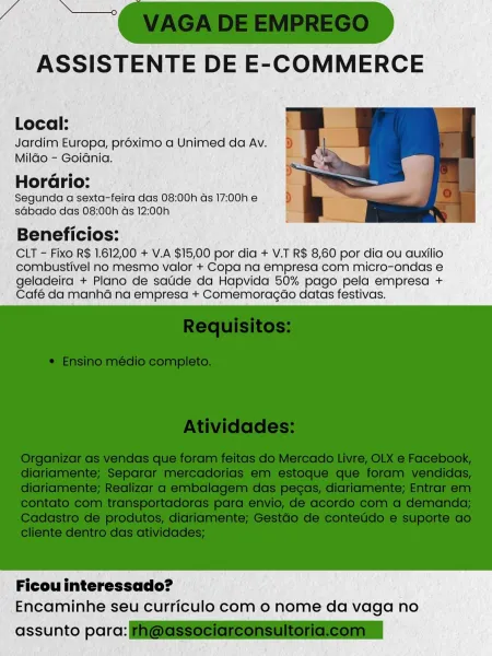 Local:
Jardim Europa, proximo a Unimed da Av.

Mildo - Goidnia.

2
HorGrio:
Segunda a sexta-feira das 08:00h ds 17:00h e
sGbado das 08:00h ds 12:;00h

Beneficios:
CLT - Fixo R$ 1.612,00 + V.A $15,00 por dia + V.T R$ 8,60 por dia ou auxilio
combustivel no mesmo valor + Copa na empresa com micro-ondas e

geladeira + Plano de saude da Hapvida 50% pago pela empresa +
Café da manhé na empresa + Comemoragéo datas festivas.

 

Ficou interessado?
Encaminhe seu curriculo com o nome da vaga no

assunto parc: Local:
Jardim Europa, proximo a Unimed da Av.

Mildo - Goidnia.

o e
Horario:
Segunda a sexta-feira das 08:00h ds 17:00h e
sdbado das 08:00h ds 12:00h

Beneficios:
CLT - Fixo R$ 1.612,00 + V.A $15,00 por dia + V.T R$ 8,60 por dia ou auxilio
combustivel no mesmo valor + Copa na empresa com micro-ondas e

geladeira + Plano de saude da Hapvida 50% pago pela empresa +
Café da manhé na empresa + Comemoragao datas festivas.

 

Ficou interessado?
Encaminhe seu curriculo com 0 nome da vaga no

...