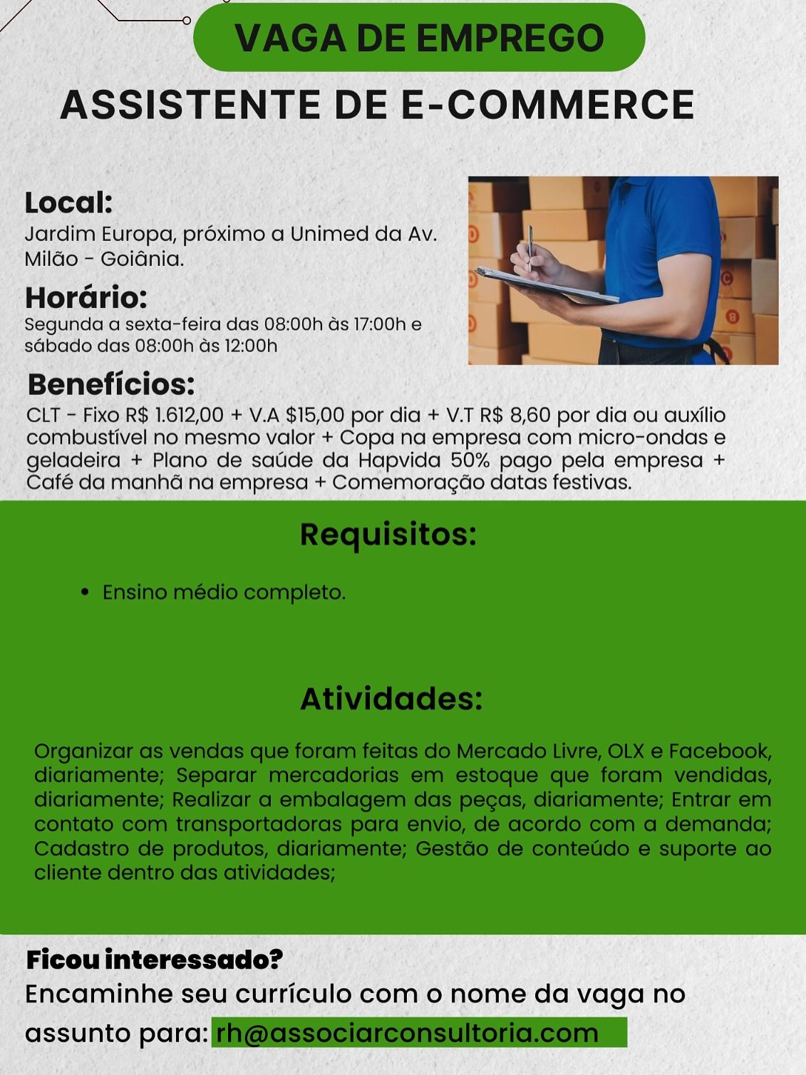 Local:
Jardim Europa, proximo a Unimed da Av.

Mildo - Goidnia.

2
HorGrio:
Segunda a sexta-feira das 08:00h ds 17:00h e
sGbado das 08:00h ds 12:;00h

Beneficios:
CLT - Fixo R$ 1.612,00 + V.A $15,00 por dia + V.T R$ 8,60 por dia ou auxilio
combustivel no mesmo valor + Copa na empresa com micro-ondas e

geladeira + Plano de saude da Hapvida 50% pago pela empresa +
Café da manhé na empresa + Comemoragéo datas festivas.

 

Ficou interessado?
Encaminhe seu curriculo com o nome da vaga no

assunto parc: Local:
Jardim Europa, proximo a Unimed da Av.

Mildo - Goidnia.

o e
Horario:
Segunda a sexta-feira das 08:00h ds 17:00h e
sdbado das 08:00h ds 12:00h

Beneficios:
CLT - Fixo R$ 1.612,00 + V.A $15,00 por dia + V.T R$ 8,60 por dia ou auxilio
combustivel no mesmo valor + Copa na empresa com micro-ondas e

geladeira + Plano de saude da Hapvida 50% pago pela empresa +
Café da manhé na empresa + Comemoragao datas festivas.

 

Ficou interessado?
Encaminhe seu curriculo com 0 nome da vaga no

assunto para: @GSSociereonsultoriclcomn Local:
Jardim Europa, proximo a Unimed da Av.

Mildo - Goidnia.

2 e
Horario:
Segunda a sexta-feira das 08:00h as 17:00h e
sdbado das 08:00h ds 12:00h

Beneficios:
CLT - Fixo R$ 1.612,00 + V.A $15,00 por dia + V.T R$ 8,60 por dia ou auxilio
combustivel no mesmo valor + Copa na empresa com micro-ondas e

geladeira + Plano de saude da Hapvida 50% pago pela empresa +
Café da manhé na empresa + Comemoragéo datas festivas.

 

Ficou interessado?
Encaminhe seu curriculo com o nome da vaga no

assunto parc: Local:
Jardim Europa, proximo a Unimed da Av.

Mildo - Goidnia.

s e
Horario:
Segunda a sexta-feira das 08:00h ds 17:00h e
sdGbado das 08:00h ds 12:00h

Beneficios:
CLT - Fixo R$ 1.612,00 + V.A $15,00 por dia + V.T R$ 8,60 por dia ou auxilio
combustivel no mesmo valor + Copa na empresa com micro-ondas e

geladeira + Plano de saude da Hapvida 50% pago pela empresa +
Café da manhaé na empresa + Comemoragdo datas festivas.

 

Ficou interessado?
Encaminhe seu curriculo com 0 nome da vaga no

assunto para: F@GSSeciareonsultoricleomn Local:
Jardim Europa, préximo a Unimed da Av.

Mildo - Goidnia.

2 e
Horario:
Segunda a sexta-feira das 08:00h ds 17:00h e
sdbado das 08:00h ds 12:00h

Beneficios:
CLT - Fixo R$ 1.612,00 + V.A $15,00 por dia + V.T R$ 8,60 por dia ou auxilio
combustivel no mesmo valor + Copa na empresa com micro-ondas e

geladeira + Plano de satide da Hapvida 50% pago pela empresa +
Café da manhé na empresa + Comemoragéo datas festivas.

 

Ficou interessado?
Encaminhe seu curriculo com o nome da vaga no

assunto parc: Si Local:
Jardim Europa, proximo a Unimed da Av.

Mildo - Goidnia.

so e
Horario:
Segunda a sexta-feira das 08:00h ds 17:00h e
sdbado das 08:00h ds 12:00h

aie
Beneficios:

CLT - Fixo R$ 1.612,00 + V.A $15,00 por dia + V.T R$ 8,60 por dia ou auxilio
combustivel no mesmo valor + Copa na empresa com micro-ondas e
geladeira + Plano de saude da Hapvida 50% pago pela empresa +
Café da manhaé na empresa + Comemoragdo datas festivas.

 

Ficou interessado?
Encaminhe seu curriculo com 0 nome da vaga no

assunto para: F@GSSeeiareonsultoricleomn ASSISTENTE DE E-COMMERCE

Local: ;

Jardim Europa, proximo a Unimed da Av.
Milo - Goidnia.

Horario:

Segunda a sexta-feira das 08:00h as 17:00h e
sdbado das 08:00h ds 12:00h

Beneficios:
CLT = Fixo R$ 1.612,00 + V.A $15,00 por dia + V.T R$ 8,60 por dia ou auxilio
combustivel no: mesmo valor + Copa na empresa com micro-ondas'e

geladeira + Plano de satide da Hapvida 50% pago pela empresa +
Café da manha na empresa + Comemoragdo datas festivas.

 

Ficou interessado?
Encaminhe seu curriculo com o nome da vaga no

 

assunto por: Local:
Jardim Europa, proximo a Unimed da Av.

Mildo - Goidnia.

so e
Horario:
Segunda a sexta-feira das 08:00h ds 17:00h e
sGbado das 08:00h ds 12:00h

Beneficios:
CLT - Fixo R$ 1.612,00 + V.A $15,00 por dia + V.T R$ 8,60 por dia ou auxilio
combustivel no mesmo valor + Copa na empresa com micro-ondas e

geladeira + Plano de saude da Hapvida 50% pago pela empresa +
Café da manhé na empresa + Comemoragdo datas festivas.

 

Ficou interessado?
Encaminhe seu curriculo com o nome da vaga no

assunto para: @eSSeeiaieonsultoncleonmn 0: RS 1 612; 00 + VA ‘$15; 00 por dia + VT R$ 8,60 por dia ou auxilio

mbustivel no: mesmo valor + Copa na empresa com micro-ondas e

* geladeira, + Plano de satide da Hapvida 50% pago’pela empresa +
‘  Caté da manhaine empresa + Comemoragdo datas festivas.

 

' Ficouinteressado? ©
Encaminhe. seu curriculo com 0 nome da vaga no

 

nto pore: Local:
Jardim Europa, proximo a Unimed da Av.

Mildo - Goidnia.

eo e
Horario:
Segunda a sexta-feira das 08:00h ds 17:00h e
sdbado das 08:00h ds 12:00h

Beneficios:

CLT - Fixo R$ 1.612,00 + V.A $15,00 por dia + V.T R$ 8,60 por dia ou auxilio
combustivel no mesmo valor + Copa na empresa com micro-ondas e
geladeira + Plano de saude da Hapvida 50% pago pela empresa +
Café da manhaé na empresa + Comemoragao datas festivas.

 

Ficou interessado?
Encaminhe seu curriculo com 0 nome da vaga no

assunto para: i@@SSeeleieonsUloncleonin