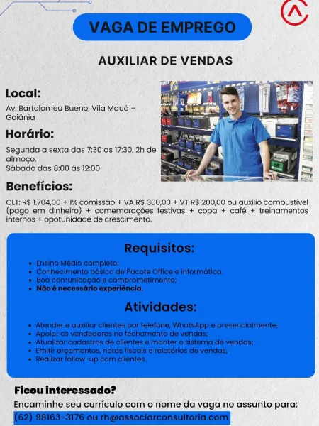Local:

Av. Bartolomeu Bueno, Vila Mauda —
Goiania

sie
Horario:

Segunda a sexta das 7:30 as 17:30, 2h de &
almogo.
Sdbado das 8:00 ds 12:00

Beneficios:

CLT: R$ 1.704,00 + 1% comissGo + VA R$.300,00 + VT R$ 200,00 ou auxilio combustivel
(pago em dinheiro) + comemoragées festivas + copa + café + treinamentos
internos + opotunidade de crescimento.

Encaminhe seu curriculo com 0 nome da vaga no assunto para: Ce ETA 5 >.
Guz ~
AUXILIAR DE VENDAS

Local:
Av. Bartolomeu Bueno, Vila Maud —
Goidnia
oe
Horario:

Segunda a sexta das 7:30 as 17:30, 2h de ;
almogo.
Sabado das 8:00 ds 12:00

 

Beneficios:

CLT: R$ 1.704,00 + 1% comissGo + VA R$ 300,00 + VT R$ 200,00 ou auxilio combustivel
(pago em dinheiro) + comemoragées festivas + copa + café + treinamentos
internos + opotunidade de crescimento.

 

Ficou interessado?
Encaminhe seu curriculo com 0 nome da vaga no assunto para: Local:
Av. Bartolomeu Bueno, Vila Maud —
Goidnia
so
HorGrio:

Segunda a sexta das 7:30 as 17:30, 2h de ce
almogo.
...