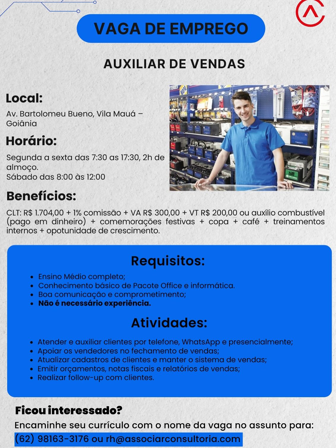 Local:

Av. Bartolomeu Bueno, Vila Mauda —
Goiania

sie
Horario:

Segunda a sexta das 7:30 as 17:30, 2h de &
almogo.
Sdbado das 8:00 ds 12:00

Beneficios:

CLT: R$ 1.704,00 + 1% comissGo + VA R$.300,00 + VT R$ 200,00 ou auxilio combustivel
(pago em dinheiro) + comemoragées festivas + copa + café + treinamentos
internos + opotunidade de crescimento.

Encaminhe seu curriculo com 0 nome da vaga no assunto para: Ce ETA 5 >.
Guz ~
AUXILIAR DE VENDAS

Local:
Av. Bartolomeu Bueno, Vila Maud —
Goidnia
oe
Horario:

Segunda a sexta das 7:30 as 17:30, 2h de ;
almogo.
Sabado das 8:00 ds 12:00

 

Beneficios:

CLT: R$ 1.704,00 + 1% comissGo + VA R$ 300,00 + VT R$ 200,00 ou auxilio combustivel
(pago em dinheiro) + comemoragées festivas + copa + café + treinamentos
internos + opotunidade de crescimento.

 

Ficou interessado?
Encaminhe seu curriculo com 0 nome da vaga no assunto para: Local:
Av. Bartolomeu Bueno, Vila Maud —
Goidnia
so
HorGrio:

Segunda a sexta das 7:30 as 17:30, 2h de ce
almogo.
Sdbado das 8:00 ds 12:00

Beneficios:

CLT: R$ 1.704,00 + 1% comissGo + VA R$ 300,00 + VT R$ 200,00 ou auxilio combustivel
(pago em dinheiro) + comemoragées festivas + copa + café + treinamentos
internos + opotunidade de crescimento.

Encaminhe seu curriculo com o nome da vaga no assunto para: zm “

AUXILIAR DE VENDAS

Local:

Av. Bartolomeu Bueno, Vila Maud —
Goidnia

HorGdrio:

Segunda a sexta das 7:30 as 17:30, 2h de

almogo.
Sdbado das 8:00 ds 12:00

 

Beneficios:

CLT: R$ 1.704,00 + 1% comissGo + VA R$ 300,00 + VT R$ 200,00 ou auxilio combustivel
(pago em dinheiro) + comemoragées festivas + copa + café + treinamentos
internos + opotunidade de crescimento.

 

Ficou interessado?
Encaminhe seu curriculo com 0 nome da vaga no assunto para: Local:
Av. Bartolomeu Bueno, Vila Maud —
Goidnia
so
Horario:

Segunda a sexta das 7:30 as 17:30, 2h de e
almogo.
Sdbado das 8:00 ds 12:00

Beneficios:

CLT: R$ 1.704,00 + 1% comissGo + VA R$ 300,00 + VT R$ 200,00 ou auxilio combustivel
(pago em dinheiro) + comemoragées festivas + copa + café + treinamentos
internos + opotunidade de crescimento.

Encaminhe seu curriculo com o nome da vaga no assunto para: RAE es GE He _N
“vacapeewpreco
AUXILIAR DE VENDAS

Local:
Av. Bartolomeu Bueno, Vila Maud —
Goiania
eo e
Horario:

Segunda a sexta das 7:30 as 17:30, 2h de ;
almogo.
Sdbado das 8:00 ds 12:00

 

Beneficios:

CLT: R$ 1.704,00 + 1% comissdo + VA R$ 300,00 + VT R$ 200,00 ou auxilio combustivel
(pago em dinheiro) + comemoragées festivas + copa + café + treinamentos
internos + opotunidade de crescimento.

 

Ficou interessado?
Encaminhe seu curriculo com 0 nome da vaga no assunto para: Local:

Av, Bartolomeu Bueno, Vila Maud —

GoiGnia

HorGrio:

Segunda a sexta das 7:30 as 17:30, 2h de oS

almogo.
Sdbado das 8:00 as 12:00

-Beneficios:
CLT: R$ 1.704,00 + 1% comissdo + VA R$ 300,00 + VT.R$ 200,00 ou auxilio combustivel

(pago em dinheiro) + comemoragdes festivas + copa + café + treinamentos
internos + opotunidade de crescimento.

Ficouinteressado?
Encaminhe seu curriculo com o nome da vaga no assunto para: —

AUXILIAR DE VENDAS

Local:
Av. Bartolomeu Bueno, Vila Maud —
Goiania
ee
Horario:
Segunda a sexta das 7:30 as 17:30, 2h de

almogo.
Sdbado das 8:00 ds 12:00

 

Beneficios:

CLT: R$ 1.704,00 + 1% comissdo + VA R$ 300,00 + VT R$ 200,00 ou auxilio combustivel
(pago em dinheiro) + comemoragées festivas + copa + café + treinamentos
internos + opotunidade de crescimento.

 

Ficou interessado?
Encaminhe seu curriculo com 0 nome da vaga no assunto para: Segunda a sexta ee
Beenta tae

f ’ Fleou interessado? :
icaminhe s urticulo com o nome da vaga no assunto para: vaca vEEMpreco) |

AUXILIAR DE VENDAS

Local:
Av. Bartolomeu Bueno, Vila Maud —
Goidénia
os e
Horario:

Segunda a sexta das 7:30 as 17:30, 2h de
almogo.
Sdbado das 8:00 ds 12:00

 

Beneficios:

CLT: R$ 1.704,00 + 1% comissdo + VA R$ 300,00 + VT R$ 200,00 ou auxilio combustivel
(pago em dinheiro) + comemoragées festivas + copa + café + treinamentos
internos + opotunidade de crescimento.

 

. ‘
Ficou interessado?
Encaminhe seu curriculo com 0 nome da vaga no assunto para: