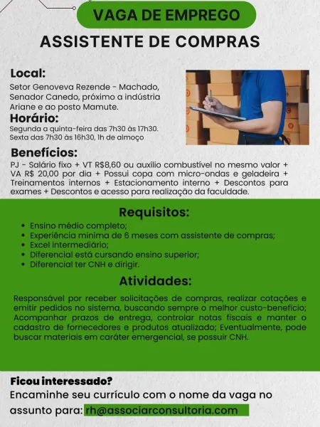 ASSISTENTE DE COMPRAS

Local:

Setor Genoveva Rezende - Machado,
Senador Canedo, proximo a industria
Ariane e ao posto Mamute.
HorGrio:

Segunda a quinta-feira das 7h30 ds 17h30.
Sexta das 7h30 ds 16h30, Ih de almogo

Beneficios:

PJ - Saldrio fixo + VT R$8,60 ou auxilio combustivel no mesmo valor +
VA R$ 20,00 por dia + Possui copa com micro-ondas e geladeira +
Treinamentos internos + Estacionamento interno + Descontos para
exames + Descontos e acesso para realizagdo da faculdade.

 

Ficou interessado?
Encaminhe seu curriculo com o nome da vaga no

assunto parc: ASSISTENTE DE COMPRAS

Local:

Setor Genoveva Rezende - Machado,
Senador Canedo, préximo a industria
Ariane e ao posto Mamute.
HorGrio:

Segunda a quinta-feira das 7h30 ds 17h30.
Sexta das 7h30 ds 16h30, Ih de almogo

Beneficios:

PJ - Saldrio fixo + VT R$8,60 ou auxilio combustivel no mesmo valor +
VA R$ 20,00 por dia + Possui copa com micro-ondas e geladeira +
Treinamentos internos + Estacionamento interno + Descontos pa...