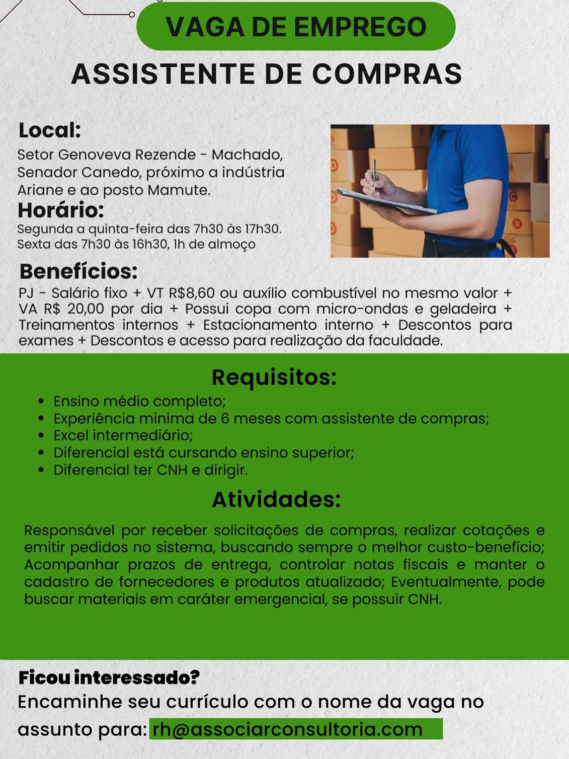 ASSISTENTE DE COMPRAS

Local:

Setor Genoveva Rezende - Machado,
Senador Canedo, proximo a industria
Ariane e ao posto Mamute.
HorGrio:

Segunda a quinta-feira das 7h30 ds 17h30.
Sexta das 7h30 ds 16h30, Ih de almogo

Beneficios:

PJ - Saldrio fixo + VT R$8,60 ou auxilio combustivel no mesmo valor +
VA R$ 20,00 por dia + Possui copa com micro-ondas e geladeira +
Treinamentos internos + Estacionamento interno + Descontos para
exames + Descontos e acesso para realizagdo da faculdade.

 

Ficou interessado?
Encaminhe seu curriculo com o nome da vaga no

assunto parc: ASSISTENTE DE COMPRAS

Local:

Setor Genoveva Rezende - Machado,
Senador Canedo, préximo a industria
Ariane e ao posto Mamute.
HorGrio:

Segunda a quinta-feira das 7h30 ds 17h30.
Sexta das 7h30 ds 16h30, Ih de almogo

Beneficios:

PJ - Saldrio fixo + VT R$8,60 ou auxilio combustivel no mesmo valor +
VA R$ 20,00 por dia + Possui copa com micro-ondas e geladeira +
Treinamentos internos + Estacionamento interno + Descontos para
exames + Descontos e acesso para realizagdo da faculdade.

 

Ficou interessado?
Encaminhe seu curriculo com 0 nome da vaga no

assunto para: @GSSociereonsultoriclcomn ASSISTENTE DE COMPRAS

Local:

Setor Genoveva Rezende - Machado,
Senador Canedo, préximo a industria
Ariane e do posto Mamute.
HorGrio:

Segunda a quinta-feira das 7h30 ds 17h30.
Sexta das 7h30 ds 16h30, Ih de almogo

Beneficios:

PJ - Saldrio fixo + VT R$8,60 ou auxilio combustivel no mesmo valor +
VA R$ 20,00 por dia + Possui copa com micro-ondas e geladeira +
Treinamentos internos + Estacionamento interno + Descontos para
exames + Descontos e acesso para realizagdo da faculdade.

 

Ficou interessado?
Encaminhe seu curriculo com o nome da vaga no

assunto parc: ASSISTENTE DE COMPRAS

Local:

Setor Genoveva Rezende - Machado,
Senador Canedo, proximo a industria
Ariane e ao posto Mamute.
HorGrio:

Segunda a quinta-feira das 7h30 ds 17h30.
Sexta das 7h30 ds 16h30, Ih de almogo

Beneficios:

PJ - Saldrio fixo + VT R$8,60 ou auxilio combustivel no mesmo valor +
VA R$ 20,00 por dia + Possui copa com micro-ondas e geladeira +
Treinamentos internos + Estacionamento interno + Descontos para
exames + Descontos e acesso para realizagdo da faculdade.

 

Ficou interessado?
Encaminhe seu curriculo com 0 nome da vaga no

assunto para: F@GSSeciareonsultoricleomn ASSISTENTE DE COMPRAS

Local:

Setor Genoveva Rezende - Machado,
Senador Canedo, préximo a industria
Ariane e do posto Mamute.
HorGrio:

Segunda a quinta-feira das 7h30 ds 17h30.
Sexta das 7h30 ds 16h30, Ih de almogo

Beneficios:

PJ - Saldrio fixo +. VT R$8,60 ou auxilio combustivel no mesmo valor +
VA R$ 20,00 por dia + Possui copa com micro-ondas e geladeira +
Treinamentos internos + Estacionamento interno + Descontos para
exames + Descontos e acesso para realizagdo da faculdade.

 

Ficou interessado?
Encaminhe seu curriculo com o nome da vaga no

assunto parc: Si ASSISTENTE DE COMPRAS

Local:

Setor Genoveva Rezende - Machado,
Senador Canedo, préximo a industria
Ariane e ao posto Mamute.
HorGrio:

Segunda a quinta-feira das 7h30 ds 17h30.
Sexta das 7h30 ds 16h30, Ih de almogo

Beneficios:

PJ - Saldrio fixo + VT R$8,60 ou auxilio combustivel no mesmo valor +
VA R$ 20,00 por dia + Possui copa com micro-ondas e geladeira +
Treinamentos internos + Estacionamento interno + Descontos para
exames + Descontos e acesso para realizagdo da faculdade.

 

Ficou interessado?
Encaminhe seu curriculo com 0 nome da vaga no

assunto para: F@GSSeeiareonsultoricleomn ASSISTENTE DE COMPRAS

Local:

Setor Genoveva Rezende - Machado,
Senador Canedo, préximo a industria
Ariane e.do posto Mamute.

Horario:

Segunda a quinta-feira das’7h30 ds 17h30.
Sexta’das 7h30 ds 16h30, Ih de’ almoco.

Beneficios:

PJ= Saldrio fixo +, VT R$8,60 ou auxilio combustivel no mesmo valor +
VA'R$ 20,00 por dia + Possui copa com micro-ondas e geladeira +
Treinamentos internos + Estacionamento interno + Descontos para
exames + Descontos e acesso para tealizagdo da faculdade.

 

Ficou interessado?
Encaminhe seu curriculo com o nome da vaga no

 

assunto por: ASSISTENTE DE COMPRAS

Local:

Setor Genoveva Rezende - Machado,
Senador Canedo, préximo a industria
Ariane e ao posto Mamute.
HorGrio:

Segunda a quinta-feira das 7h30 ds 17h30.
Sexta das 7h30 ds 16h30, Ih de almogo

Beneficios:

PJ - Saldrio fixo + VT R$8,60 ou auxilio combustivel no mesmo valor +
VA R$ 20,00 por dia + Possui copa com micro-ondas e geladeira +
Treinamentos internos + Estacionamento interno + Descontos para
exames + Descontos e acesso para realizagdo da faculdade.

 

Ficou interessado?
Encaminhe seu curriculo com o nome da vaga no

assunto para: @eSSeeiaieonsultoncleonmn ih rd 20,00 por dia + Possui copa com micro-endas ,e geladeira +
‘Treinamentos internos + Estacionamento interno +’Descontos para
exames + Descontos 6 acesso para tedlizagdo da faculdade:

 

' Ficouinteressado? ©
Encaminhe. seu curriculo com 0 nome da vaga no

 

nto pore: ASSISTENTE DE COMPRAS

Local:

Setor Genoveva Rezende - Machado,
Senador Canedo, préximo a industria
Ariane e ao posto Mamute.
HorGrio:

Segunda a quinta-feira das 7h30 ds 17h30.
Sexta das 7h30 ds 16h30, lh de almogo

Beneficios:

PJ - Saldrio fixo + VT R$8,60 ou auxilio combustivel no mesmo valor +
VA R$ 20,00 por dia + Possui copa com micro-ondas e geladeira +
Treinamentos internos + Estacionamento interno + Descontos para
exames + Descontos e acesso para realizagdo da faculdade.

 

Ficou interessado?
Encaminhe seu curriculo com 0 nome da vaga no

assunto para: i@@SSeeleieonsUloncleonin
