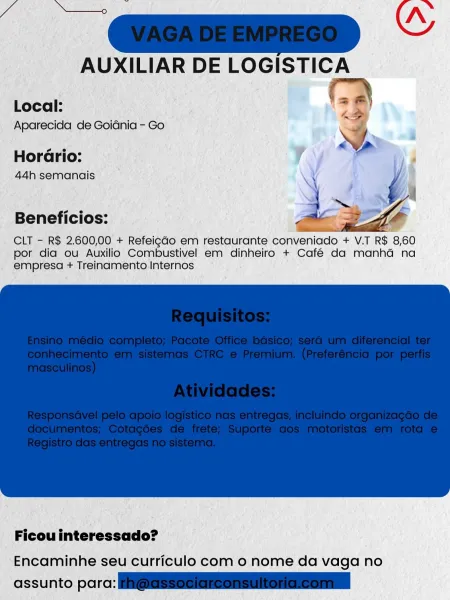 AUXILIAR DE LOGISTICA

Local:
Aparecida de Goidnia - Go

Hordrio:
44h semanais

Beneficios:

CLT - R$ 2.600,00 + Refeigdo em restaurante conveniado + V.T R$ 8,60
por dia ou Auxilio Combustivel em dinheiro + Café da manhd na
empresa + Treinamento Internos

 

 

Ficou interessado?

Encaminhe seu curriculo com o nome da vaga no

assunto parc: A AUXILIAR DE LOGISTICA
e)

Local:
Aparecida de Goidnia - Go ;

Horario:

44h semanais 4 {
\

ae + i 5
Beneficios: Bea 2s 4

CLT - R$ 2.600,00 + Refeigdo em restaurante conveniado + V.T R$ 8,60
por dia ou Auxilio Combustivel em dinheiro + Café da manhad na
empresa + Treinamento Internos

 

Ficou interessado?
Encaminhe seu curriculo com o nome da vaga no

assunto para: Hi@asseuieneOnennonGneoninl AUXILIAR DE LOGISTICA

Local:
Aparecida de Goidnia - Go

HorGrio:
44h semanais

Beneficios:

CLT - R$ 2.600,00 + Refeigdo em restaurante conveniado + V.T R$ 8,60
por dia ou Auxilio Combustivel em dinheiro + Café da manhda na
empresa + Treinamento Interno...