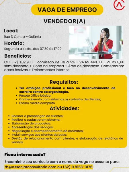_ VENDEDOR(A)

Local:

Rua 3, Centro — Goiénia

Horario: —
‘ Segunda a sexta, | das 07: 30 Gs 17:00 7 ‘on
: a}

Beneficios:

CLT - R$ 1.826,00 + comissdo de 3% a 5% + VA R$ 440,00 + VT R$ 8,60
- sem desconto + Copa na empresa + Area de descanso Comemoram
datas festivas + Treinamentos internos.

_ Ficouinteressado? —

' Encaminhe seu curriculo com o nome da vaga no assunto para: Nn
VAGA DE EMPREGO OY
VENDEDOR(A)

Local:
Rua 3, Centro — Goidnia

Horario:
Segunda a sexta, das 07:30 as 17:00

Beneficios:

CLT - R$ 1.826,00 + comissGo de 3% a 5% + VA R$ 440,00 + VT R$ 8,60
sem desconto + Copa na empresa + Area de descanso Comemoram
datas festivas + Treinamentos internos.

 

Requisitos:

¢ Ter ambigdo profissional e foco no desenvolvimento de
carreira dentro da organizagdo.

¢ Pacote Office bdsico;

* Conhecimento com sistemas p/ cadastro de clientes;

e Ensino médio completo

Atividades:

¢ Realizar a prospecgao de clientes;

¢ Realizar o cadastro em sistema;

¢ Elaboragdo de propostas;...