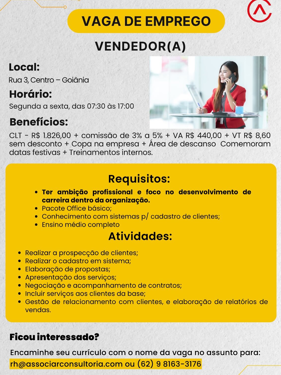 _ VENDEDOR(A)

Local:

Rua 3, Centro — Goiénia

Horario: —
‘ Segunda a sexta, | das 07: 30 Gs 17:00 7 ‘on
: a}

Beneficios:

CLT - R$ 1.826,00 + comissdo de 3% a 5% + VA R$ 440,00 + VT R$ 8,60
- sem desconto + Copa na empresa + Area de descanso Comemoram
datas festivas + Treinamentos internos.

_ Ficouinteressado? —

' Encaminhe seu curriculo com o nome da vaga no assunto para: Nn
VAGA DE EMPREGO OY
VENDEDOR(A)

Local:
Rua 3, Centro — Goidnia

Horario:
Segunda a sexta, das 07:30 as 17:00

Beneficios:

CLT - R$ 1.826,00 + comissGo de 3% a 5% + VA R$ 440,00 + VT R$ 8,60
sem desconto + Copa na empresa + Area de descanso Comemoram
datas festivas + Treinamentos internos.

 

Requisitos:

¢ Ter ambigdo profissional e foco no desenvolvimento de
carreira dentro da organizagdo.

¢ Pacote Office bdsico;

* Conhecimento com sistemas p/ cadastro de clientes;

e Ensino médio completo

Atividades:

¢ Realizar a prospecgao de clientes;

¢ Realizar o cadastro em sistema;

¢ Elaboragdo de propostas;

* Apresentagdo dos servicos;

e Negociagdo e acompanhamento de contratos;

* Incluir servigos aos clientes da base;

* Gestdo de relacionamento com clientes, e elaboragdo de relatérios de
vendas.

Ficou interessado?

Encaminhe seu curriculo com o nome da vaga no assunto para:
rh@associarconsultoria.com ou (62) 9 8163-3176 _ VENDEDOR(A)

m Local:
Rua oF Centro- =  Goiania

Horario:
Segunda a sexta, das 07:30 as 17:00 se a
; i}

Beneficios:

~ CLT - R$ 1826, 00 + comissdo de 3% a 5% + VA R$ 440,00 + VT R$ 8,60
sem desconto + Copa na empresa + Area de descanso Comemoram
: datas festivas + Treinamentos internos.

- Encaminhe seu c ulo com o nome da vaga no assunto para: Nn
VAGA DE EMPREGO wy
VENDEDOR(A)

Local:
Rua 3, Centro — Goidnia

Horario:
Segunda a sexta, das 07:30 das 17:00

Beneficios:

CLT - R$ 1.826,00 + comissGo de 3% a 5% + VA R$ 440,00 + VT R$ 8,60
sem desconto + Copa na empresa + Area de descanso Comemoram
datas festivas + Treinamentos internos.

 

Requisitos:

e Ter ambigdo profissional e foco no desenvolvimento de
carreira dentro da organizagdo.
e Pacote Office bdsico;

* Conhecimento com sistemas p/ cadastro de clientes;
¢ Ensino médio completo

Atividades:

¢ Realizar a prospecgao de clientes;

e Realizar o cadastro em sistema;

e Elaboragdo de propostas;

e Apresentagdo dos servicos;

e Negociagdo e acompanhamento de contratos;

¢ Incluir servigos aos clientes da base;

* Gestdo de relacionamento com clientes, e elaboragdo de relatérios de
vendas.

Ficou interessado?

Encaminhe seu curriculo com o nome da vaga no assunto para:
rh@associarconsultoria.com ou (62) 9 8163-3176 _ VENDEDOR(A)

Local: aes
Rua 3, Centro — Goidnia
‘Horario:
‘Segunda a sexta, das 07:30 ds 17:00

Beneficios:

CLT - R$ 1.826,00 + comissdo de 3% a 5% + VA R$ 440,00 + VT R$ 8,60
sem desconto + Copa na empresa + Area de descanso Comemoram
‘ datas festivas + Treinamentos internos. }

' Encaminhe seu curriculo com o nome da vaga no assunto para: Nn
VAGA DE EMPREGO ws
VENDEDOR(A)

Local:
Rua 3, Centro — Goidnia

Horario:
Segunda a sexta, das 07:30 ds 17:00

Beneficios:

CLT - R$ 1.826,00 + comissGo de 3% a 5% + VA R$ 440,00 + VT R$ 8,60
sem desconto + Copa na empresa + Area de descanso Comemoram
datas festivas + Treinamentos internos.

 

Requisitos:

e Ter ambigdo profissional e foco no desenvolvimento de
carreira dentro da organizagdo.

e Pacote Office bdsico;

¢ Conhecimento com sistemas p/ cadastro de clientes;

¢ Ensino médio completo

Atividades:

e Realizar a prospecgdo de clientes;

e Realizar o cadastro em sistema;

e Elaboragdo de propostas;

¢ Apresentagdo dos servigos;

¢ Negociagdo e acompanhamento de contratos;

¢ Incluir servigos aos clientes da base;

* Gestdo de relacionamento com clientes, e elaboragdo de relatérios de
vendas.

Ficou interessado?

Encaminhe seu curriculo com o nome da vaga no assunto para:
rh@associarconsultoria.com ou (62) 9 8163-3176 Local:

‘Segunda a sexta, aoe 07: 30 as 17: 00 7s a »)

-Beneficios:

CLT = R$.1,826,00 + comissdo de 3% a 5% + VA R$ 440,00 + VT R$ 8,60
sem desconto +,Copa na empresa + Area de descanso Comemoram
f datas oe + Treinamentos internos.

_Ficouinteressado? —

“Encaminhe seu curriculo'com o nome da vaga no assunto para: Nn
VAGA DE EMPREGO OY
VENDEDOR(A)

Local:
Rua 3, Centro — Goidnia

Horario:
Segunda a sexta, das 07:30 ds 17:00

Beneficios:

CLT - R$ 1.826,00 + comissGo de 3% a 5% + VA R$ 440,00 + VT R$ 8,60
sem desconto + Copa na empresa + Area de descanso Comemoram
datas festivas + Treinamentos internos.

 

Requisitos:

¢ Ter ambigdo profissional e foco no desenvolvimento de
carreira dentro da organizacGo.

e Pacote Office bdsico;

® Conhecimento com sistemas p/ cadastro de clientes;

e Ensino médio completo

Atividades:

¢ Realizar a prospecgao de clientes;

e Realizar o cadastro em sistema;

e Elaboragdo de propostas;

e Apresentagdo dos servigos;

e Negociagdo e acompanhamento de contratos;

¢ Incluir servigos aos clientes da base;

* Gestdo de relacionamento com clientes, e elaboragdo de relatérios de
vendas.

Ficou interessado?

Encaminhe seu curriculo com o nome da vaga no assunto para:
rh@associarconsultoria.com ou (62) 9 8163-3176 eneficios: is

LT = R$.1826,00 + ‘comisstio de3% a 5% + VA R$ 440,00 + VT R$ 8,60
sconto +,Copa na. empresa + Area de descanso Comemoram
datas ania ey Treinamentos DRAGS. N
VAGA DE EMPREGO GY
VENDEDOR(A)

Local:

Rua 3, Centro — Goidnia

Horario:

Segunda a sexta, das 07:30 ds 17:00

Beneficios:

CLT - R$ 1.826,00 + comissGo de 3% a 5% + VA R$ 440,00 + VT R$ 8,60
sem desconto + Copa na empresa + Area de descanso Comemoram
datas festivas + Treinamentos internos.

 

Requisitos:

e Ter ambigdo profissional e foco no desenvolvimento de
carreira dentro da organizagéo.

e Pacote Office bdsico;

® Conhecimento com sistemas p/ cadastro de clientes;

e Ensino médio completo

Atividades:

e Realizar a prospec¢dao de clientes;

e Realizar o cadastro em sistema;

e Elaboragdo de propostas;

e Apresentagdo dos servigos;

e Negociagdo e acompanhamento de contratos;

¢ Incluir servigos aos clientes da base;

* Gestdo de relacionamento com clientes, e elaboragdo de relatérios de
vendas.

Ficou interessado?

Encaminhe seu curriculo com o nome da vaga no assunto para:
rh@associarconsultoria.com ou (62) 9 8163-3176