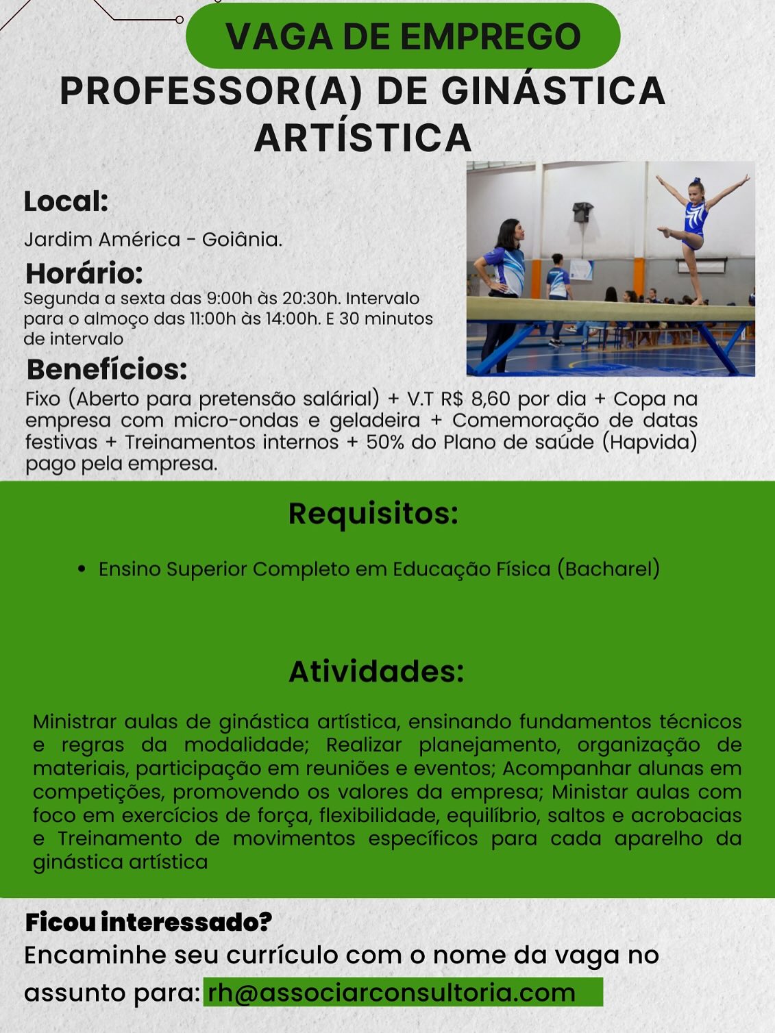 PROFESSOR(A) DE GINASTICA
ARTISTICA

Local:
Jardim América - Goiénia.

s 2
Horario:
Segunda a sexta das 9:00h ds 20:30h. Intervalo
para o almogo das 11:00h ds 14:00h. E 30 minutos
de intervalo

Beneficios:

Fixo (Aberto para pretensGo salérial) + V.T R$ 8,60 por dia + Copa na
empresa com micro-ondas e geladeira + Comemoragdo de datas
festivas + Treinamentos internos + 50% do Plano de saude (Hapvida)
pago pela empresa.

 

Ficou interessado?
Encaminhe seu curriculo com o nome da vaga no

assunto parc: PROFESSOR(A) DE GINASTICA
ARTISTICA

Local:
Jardim América - Goidnia.

2 e
Horario:
Segunda a sexta das 9:00h ds 20:30h. Intervalo
para o almoco das 11:00h ds 14:00h. E 30 minutos
de intervalo

Beneficios:

Fixo (Aberto para pretensdo salérial) + V.T R$ 8,60 por dia + Copa na
empresa com micro-ondas e geladeira + Comemoragdo de datas
festivas + Treinamentos internos + 50% do Plano de satide (Hapvida)
pago pela empresa.

 

Ficou interessado?
Encaminhe seu curriculo com 0 nome da vaga no

assunto para: @GSSociereonsultoriclcomn PROFESSOR(A) DE GINASTICA
ARTISTICA

Local:
Jardim América - Goidnia.

2 e
Horario:
Segunda a sexta das 9:00h ds 20:30h. Intervalo
para o almogo das 11:00h ds 14:00h. E 30 minutos
de intervalo

Beneficios:

Fixo (Aberto para pretensGo salérial) + V.T R$ 8,60 por dia + Copa na
empresa com micro-ondas e geladeira + Comemoragdo de datas
festivas + Treinamentos internos + 50% do Plano de satide (Hapvida)
pago pela empresa.

 

Ficou interessado?
Encaminhe seu curriculo com o nome da vaga no

assunto parc: PROFESSOR(A) DE GINASTICA
ARTISTICA

Local:
Jardim América - Goidnia.
Horario:

Segunda a sexta das 9:00h ds 20:30. Intervalo
para o almogo das 11:00h ds 14:00h. E 30 minutos
de intervalo

Beneficios:

Fixo (Aberto para pretensdo saldrial) + V.T R$ 8,60 por dia + Copa na
empresa com micro-ondas e geladeira + Comemoragdo de datas
festivas + Treinamentos internos + 50% do Plano de satide (Hapvida)
pago pela empresa.

 

Ficou interessado?
Encaminhe seu curriculo com 0 nome da vaga no

assunto para: F@GSSeciareonsultoricleomn PROFESSOR(A) DE GINASTICA
ARTISTICA

Local:
Jardim América - Goiénia.
Horario:

Segunda a sexta das 9:00h ds 20:30. Intervalo
para o almogo das 11:00h ds 14:00h. E 30 minutos
de intervalo

Beneficios:

Fixo (Aberto para pretensdo salérial) + V.T R$ 8,60 por dia + Copa na
empresa com micro-ondas e geladeira + Comemoragdo de datas
festivas + Treinamentos internos + 50% do Plano de satide (Hapvida)
pago pela empresa.

 

Ficou interessado?
Encaminhe seu curriculo com o nome da vaga no

assunto parc: Si PROFESSOR(A) DE GINASTICA
ARTISTICA

Local:
Jardim América - Goidnia.
Horario:

Segunda a sexta das 9:00h ds 20:30h. Intervalo
para o almogo das 11:00h ds 14:00h. E 30 minutos
de intervalo

Beneficios:

Fixo (Aberto para pretensdo salarial) + V.T R$ 8,60 por dia + Copa na
empresa com micro-ondas e geladeira + Comemoragdo de datas
festivas + Treinamentos internos + 50% do Plano de satide (Hapvida)
pago pela empresa.

 

Ficou interessado?
Encaminhe seu curriculo com 0 nome da vaga no

assunto para: F@GSSeeiareonsultoricleomn PROFESSOR(A) DE GINASTICA
ARTISTICA

Local:
Jardim América - Goidnia.

s 2
Horario:
Segunda a sexta ‘das 9:00h Gs 20:30h. Intervalo
para o almogo das 11:00h ds 14:00h. E 30 minutos
de intervalo

Beneficios:

Fixo (Aberto para, pretensdo saldrial) + V.T R$ 8,60 por dia +:Copa na
empresa com micro-ondas e geladeira + Comemoracdo de datas
festivas + Treinamentos internos + 50% do Plano de satide (Hapvida)
pago pela empresa. ;

 

Ficou interessado?
Encaminhe seu curriculo com o nome da vaga no

 

assunto por: PROFESSOR(A) DE GINASTICA
ARTISTICA

Local:
Jardim América - Goidnia.

s e
Horario:
Segunda a sexta das 9:00h ds 20:30h. Intervalo
para o almogo das 11:00h ds 14:00h. E 30 minutos
de intervalo

Beneficios:

Fixo (Aberto para pretensdo saldrial) + V.T R$ 8,60 por dia + Copa na
empresa com micro-ondas e geladeira + Comemoragdo de datas
festivas + Treinamentos internos + 50% do Plano de satde (Hapvida)
pago pela empresa.

 

Ficou interessado?
Encaminhe seu curriculo com o nome da vaga no

assunto para: @eSSeeiaieonsultoncleonmn j /Segunda’ a sexta'da Oh'ds 20:30h. Intervalo
“pare almogo das MOOh'ds 14:00h. 30 minutos
la intervalo: f Da

Beneficios:.

FIXO (Abérto’ para, preténstio sal6rial) - + VT RE: 8,60 por: dia +:Copa na
“empresacom micro-ondas e geladeira + Comemoracdo de datas
* festivas + Treinamentos.internos +-50% do Plana de sadde (Hapvida)

« pago pelaiernpresa., |)

 

' Ficouinteressado? ©
Encaminhe. seu curriculo com o nome da vaga no

 

‘assunto pore: PROFESSOR(A) DE GINASTICA
ARTISTICA

Local: ls

Jardim América - Goidnia.

Par
Horario:

Segunda a sexta das 9:00h ds 20:30. Intervalo
para o almogo das 11:00h ds 14:00h. E 30 minutos
de intervalo

Beneficios:

Fixo (Aberto para pretensdo salérial) + V.T R$ 8,60 por dia + Copa na
empresa com micro-ondas e geladeira + Comemoragdo de datas
festivas + Treinamentos internos + 50% do Plano de satide (Hapvida)
pago pela empresa.

 

Ficou interessado?
Encaminhe seu curriculo com 0 nome da vaga no

assunto para: i@@SSeeleieonsUloncleonin