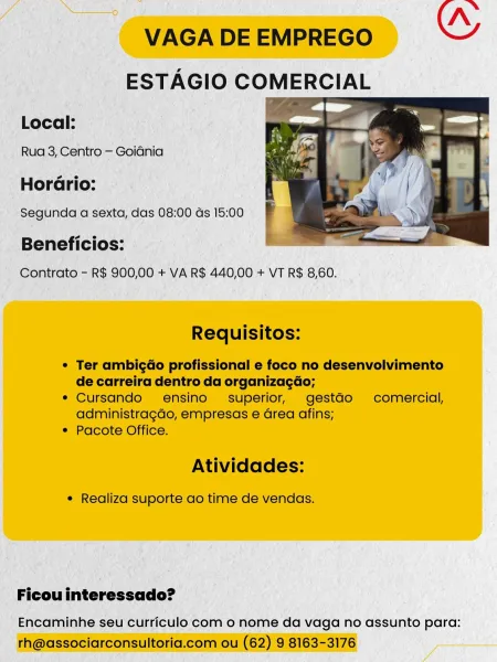 mn Pa 7 Nn
VAGA DE EMPREGO ce

ESTAGIO COMERCIAL

Local:

Rua 3, Centro — Goidnia

HorGrio:

Segunda a sexta, das 08:00 ds 15:00

 

Beneficios:
Contrato - R$ 900,00 + VA R$ 440,00 + VT R$ 8,60.

Requisitos:

¢ Ter ambigGo profissional e foco no desenvolvimento
de carreira dentro da organizagéo;

¢ Cursando ensino superior, gestGo comercial,
administragdo, empresas e Grea afins;

* Pacote Office.

Atividades:

¢ Realiza suporte ao time de vendas.

Ficou interessado?

Encaminhe seu curriculo com o nome da vaga no assunto para:
th@associarconsultoria.com ou (62) 9 8163-3176 VAGA DE EMPREGO

Local:

Rua 3, Centro — Goidnia

Horario:

 

Beneficios:
Contrato - R$ 900,00 + VA R$ 440,00 + VT R$ 8,60.

Requisitos:

* Ter ambigao profissional e foco no desenvolvimento
de carreira dentro da organizacdo;

e Cursando ensino- superior, gestdo comercial,
administragdo, empresas e Grea afins;

¢ Pacote Office.

Atividades:

¢ Realiza suporte ao time de vendas.

Ficou interessado?

Encaminhe seu c...