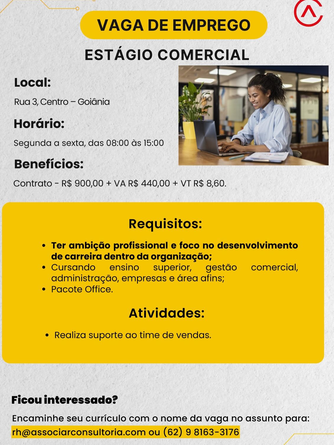 mn Pa 7 Nn
VAGA DE EMPREGO ce

ESTAGIO COMERCIAL

Local:

Rua 3, Centro — Goidnia

HorGrio:

Segunda a sexta, das 08:00 ds 15:00

 

Beneficios:
Contrato - R$ 900,00 + VA R$ 440,00 + VT R$ 8,60.

Requisitos:

¢ Ter ambigGo profissional e foco no desenvolvimento
de carreira dentro da organizagéo;

¢ Cursando ensino superior, gestGo comercial,
administragdo, empresas e Grea afins;

* Pacote Office.

Atividades:

¢ Realiza suporte ao time de vendas.

Ficou interessado?

Encaminhe seu curriculo com o nome da vaga no assunto para:
th@associarconsultoria.com ou (62) 9 8163-3176 VAGA DE EMPREGO

Local:

Rua 3, Centro — Goidnia

Horario:

 

Beneficios:
Contrato - R$ 900,00 + VA R$ 440,00 + VT R$ 8,60.

Requisitos:

* Ter ambigao profissional e foco no desenvolvimento
de carreira dentro da organizacdo;

e Cursando ensino- superior, gestdo comercial,
administragdo, empresas e Grea afins;

¢ Pacote Office.

Atividades:

¢ Realiza suporte ao time de vendas.

Ficou interessado?

Encaminhe seu curriculo com o nome da vaga no assunto para:
rh@associarconsultoria.com ou (62) 9 8163-3176 VAGA DE EMPREGO
ESTAGIO COMERCIAL

Local:

Rua 3, Centro — Goidnia

HorGrio:

Segunda a sexta, das 08:00 ds 15:00

 

Beneficios:
Contrato - R$ 900,00 + VA R$ 440,00 + VT R$ 8,60.

Requisitos:

¢ Ter ambigao profissional e foco no desenvolvimento
de carreira dentro da organizagdo;

e Cursando ensino superior, gestdo comercial,
administragdo, empresas e Grea afins;

* Pacote Office.

Atividades:

¢ Realiza suporte ao time de vendas.

Ficou interessado?

Encaminhe seu curriculo com o nome da vaga no assunto para:
rh@associarconsultoria.com ou (62) 9 8163-3176 VAGA DE EMPREGO
ESTAGIO COMERCIAL

 
 
  

Local:

Rua 3, Centro — Goidnia

Horario:
Segunda a sexta, das 08:00 ds 15:00 r

Beneficios:
Contrato - R$ 900,00 + VA R$ 440,00 + VT R$ 8,60.

Requisitos:

¢ Ter ambigdao profissional e foco no desenvolvimento
de carreira dentro da organizacdo;

¢ Cursando ensino- superior, gestdo comercial,
administragdo, empresas e area afins;

* Pacote Office.

Atividades:

¢ Realiza suporte ao time de vendas.

Ficou interessado?

Encaminhe seu curriculo com o nome da vaga no assunto para:
rh@associarconsultoria.com ou (62) 9 8163-3176 VAGA DE EMPREGO
ESTAGIO COMERCIAL

Local:

Rua 3, Centro — Goidnia

Horario:

Segunda a sexta, das 08:00 ds 15:00

 

Beneficios:
Contrato - R$ 900,00 + VA R$ 440,00 + VT R$ 8,60.

Requisitos:

¢ Ter ambig¢Go profissional e foco no desenvolvimento
de carreira dentro da organizagdo;

* Cursando ensino superior, gestdo comercial,
administragdo, empresas e Grea afins;

* Pacote Office.

Atividades:

¢ Realiza suporte ao time de vendas.

Ficou interessado?

Encaminhe seu curriculo com o nome da vaga no assunto para:
rh@associarconsultoria.com ou (62) 9 8163-3176 VAGA DE EMPREGO
ESTAGIO Pe ele

Local:

Rua 3, Centro — Goidnia

   

Horario: |
Segunda a sexta, das 08:00 ds 15:00 F
ia f
Beneficios:

Contrato - R$ 900,00 + VA R$ 440,00 + VT R$ 8,60.

Requisitos:

¢ Ter ambigdao profissional e foco no desenvolvimento
de carreira dentro da organiza¢gdo;

¢ Cursando ensino superior, gestaGo comercial,
administragdo, empresas e area afins;

* Pacote Office.

Atividades:

¢ Realiza suporte ao time de vendas.

Ficou interessado?

Encaminhe seu curriculo com o nome da vaga no assunto para:
rh@associarconsultoria.com ou (62) 9 8163-3176 4 Segunda a pent das 08:00 ds 15:00 -

Beneficios: Aen
* eee RS 900; 00 + VA R$ 440, 00 + VT RS 8,60.

_ Ficouinteressado? —
“Encaminhe seu curriculo'com o nome da vaga no assunto para: VAGA DE EMPREGO
ESTAGIO COMERCIAL

Local:

Rua 3, Centro — Goidnia

   

Horario:
Segunda a sexta, das 08:00 ds 15:00 F
Beneficios: ,

Contrato - R$ 900,00 + VA R$ 440,00 + VT R$ 8,60.

Requisitos:

¢ Ter ambigao profissional e foco no desenvolvimento
de carreira dentro da organizacdo;

¢ Cursando ensino’ superior, gestGo comercial,
administragdo, empresas e area afins;

* Pacote Office.

Atividades:

¢ Realiza suporte ao time de vendas.

Ficou interessado?

Encaminhe seu curriculo com o nome da vaga no assunto para:
rh@associarconsultoria.com ou (62) 9 8163-3176 ag nda a sextd, das 08:00 ds 15:00

nefi
nitrate - RS 900, 00 + VA RS 440, 00 + MT RS 8; 60. VAGA DE EMPREGO
ESTAGIO COMERCIAL

 
 
  

Local:

Rua 3, Centro — Goidnia

Horario: |
Segunda a sexta, das 08:00 ds 15:00 F
Beneficios: .

Contrato - R$ 900,00 + VA R$ 440,00 + VT R$ 8,60.

Requisitos:

¢ Ter ambigao profissional e foco no desenvolvimento
de carreira dentro da organizagdo;

¢ Cursando  ensino superior, gestGo comercial,
administragdo, empresas e area afins;

* Pacote Office.

Atividades:

¢ Realiza suporte ao time de vendas.

Ficou interessado?

Encaminhe seu curriculo com o nome da vaga no assunto para:
rh@associarconsultoria.com ou (62) 9 8163-3176