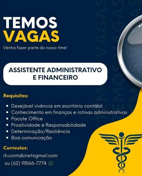 TEMOS
VAGAS

Venha fazer parte do nosso time!

ASSISTENTE ADMINISTRATIVO

E FINANCEIRO

  

Requisitos:

 
   
   

© Desejavel vivéncia em escritério contdabil

© Conhecimento em financas e rotinas administrativas
e Pacote Office

e Proatividade e Responsabilidade
® Determinacdo/Resiliéncia
L Mstoremerelaalviniereleroro

Curriculos:

rh.contabinetegmail.com
ou (62) 98166-7774 TEMOS
VAGAS

Venha fazer parte do nosso time!

ASSISTENTE ADMINISTRATIVO

E FINANCEIRO

  

Requisitos:

 
   
  

© Desejdvel vivéncia em escritério contabil

© Conhecimento em finangas e rotinas administrativas
e Pacote Office

© Proatividade e Responsabilidade
e Determinacdo/Resiliéncia
© Boa comunica¢gdo

Curriculos:

rh.contabinetegmail.com
ou (62) 98166-7774 © TEMOS
VAGAS

Venha fazer parte do nosso time!

ASSISTENTE ADMINISTRATIVO

E FINANCEIRO

  

 
   
   

Requisitos:

e Desejavel vivéncia em escritério contabil

® Conhecimento em financas e rotinas administrativas
e Pacote Office

® Proatividade e ...