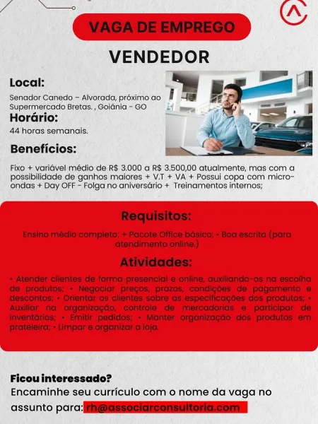 Gl»
VENDEDOR

Local:

Senador Canedo — Alvorada, proximo ao
Supermercado Bretas. , Goiania - GO L

HorGrio:
44 horas semanais.

Beneficios:

 

Fixo + varidvel médio de R$ 3.000 a R$ 3.500,00 atualmente, mas com a
possibilidade de ganhos maiores + V.T + VA + Possui copa com micro-
ondas + Day OFF - Folga no aniversario + Treinamentos internos;

 

Ficou interessado?
Encaminhe seu curriculo com 0 nome da vaga no

assunto porcine ———

VENDEDOR

   
 

Local: '

Senador Canedo - Alvorada, proximo ao i

Supermercado Bretas. , Goidnia - GO nt
2 e

Horario:

44 horas semanais.

Beneficios:

Fixo + varidvel médio de R$ 3.000 a R$ 3.500,00 atualmente, mas com a
possibilidade de ganhos maiores + V.T + VA + Possui copa com micro-
ondas + Day OFF - Folga no aniversario + Treinamentos internos;

 

Ficou interessado?
Encaminhe seu curriculo com o nome da vaga no

assunto parc: i@SSSseiareensultonaeonn Gum “
VENDEDOR

ia -

i,
Wy

Local:

Senador Canedo - Alvorada, proximo ao
Supermercado Bretas...