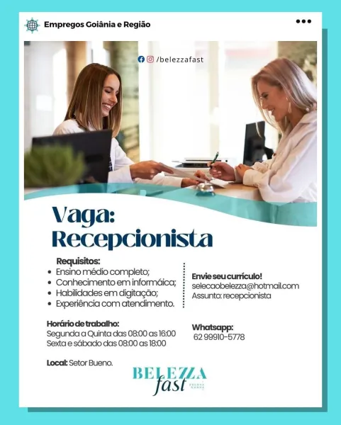 Bare Empregos Goiania e Regiao

 « /belezzafast

Recepcionista

e Ensino médio completo; i Enuieseucliricule!

¢ Conhecimento eminformdica; : selecaobelezza@hotmailcom
* Habilidades em digitagdo; i Assunto:recepcionista

® Experiéncia com atendimento. :

HorGriode trabalho: Whatsapp:
Segunda a Quinta das 08:00 as 16:00 62.99910-5778
Sexta e sdbaco das 08:00 as 18:00

Locak Setor Bueno.

BE EULA
ASE: cay Empregos Goiania e Regiao _-

© © /belezzafast

 

Recepcionista

Requisitos: :
¢ Ensino médio completo; t EnVISSeuCLINcilal
* Conhecimentoeminformdica; :  selecaobelezza@hotmailcom
¢ Habilidades em digitagdo; i Assunto:recepcionista

e Experiéncia com atendimento.

Whatsapp:
Segunda a Quinta das 08:00 as 16:00 62 99910-5778
Sexta e sGbado das 08:00 as 18:00

Local: Setor Bueno.
BELEZZA
ast . Empregos Goiania e Regiado

| ©@ /belezzafast

Recepcionista

Requisitos:
e Ensino médio completo;

* Conhecimento em informdica; :  selecaobelezza@hotmailcom
¢ Habilidades em digitagdo; ? Assun...