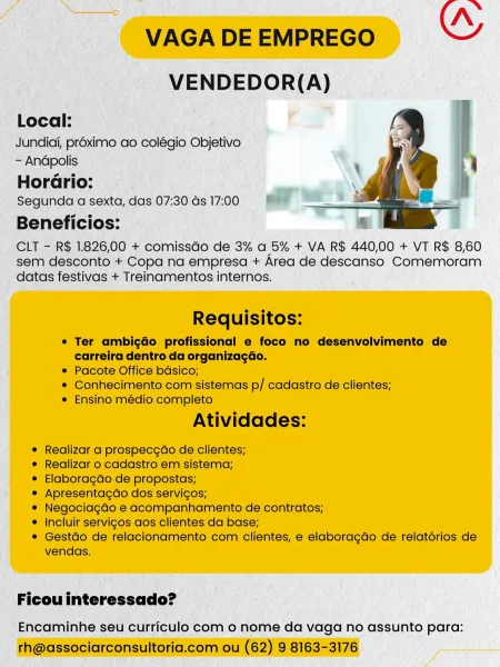 | _VENDEDOR(A)

Local: I ao F
; Jundici, proximo ao colégio Objetivo

-- Andpolis

‘Horério:

; Segunda qa sexta, das 07:30 ds 17:00

Beneficios:

_ CLT - R$ 1.826; 00 + Gepniscds de 3% a 5% + VA R$ 440,00 + VT R$ 8,60
_ sem desconto + Copa na empresa + Area de descanso Comemoram
datas festivas + Treinamentos internos,

_ Ficouinteressado? —

' Encaminhe seu curriculo com o nome da vaga no assunto para: Nn
VAGA DE EMPREGO OY
VENDEDOR(A)

Local:

Jundiai, proximo ao colégio Objetivo
- Andpolis

Horario:

Segunda a sexta, das 07:30 ds 17:00

Beneficios:

CLT - R$ 1.826,00 + comissGo de 3% a 5% + VA R$ 440,00 + VT R$ 8,60
sem desconto + Copa na empresa + Area de descanso Comemoram
datas festivas + Treinamentos internos.

 

Requisitos:

¢ Ter ambigdo profissional e foco no desenvolvimento de
carreira dentro da organizagdo.

¢ Pacote Office bdsico;

* Conhecimento com sistemas p/ cadastro de clientes;

e Ensino médio completo

Atividades:

¢ Realizar a prospecgao de clientes;

¢ Realiza...