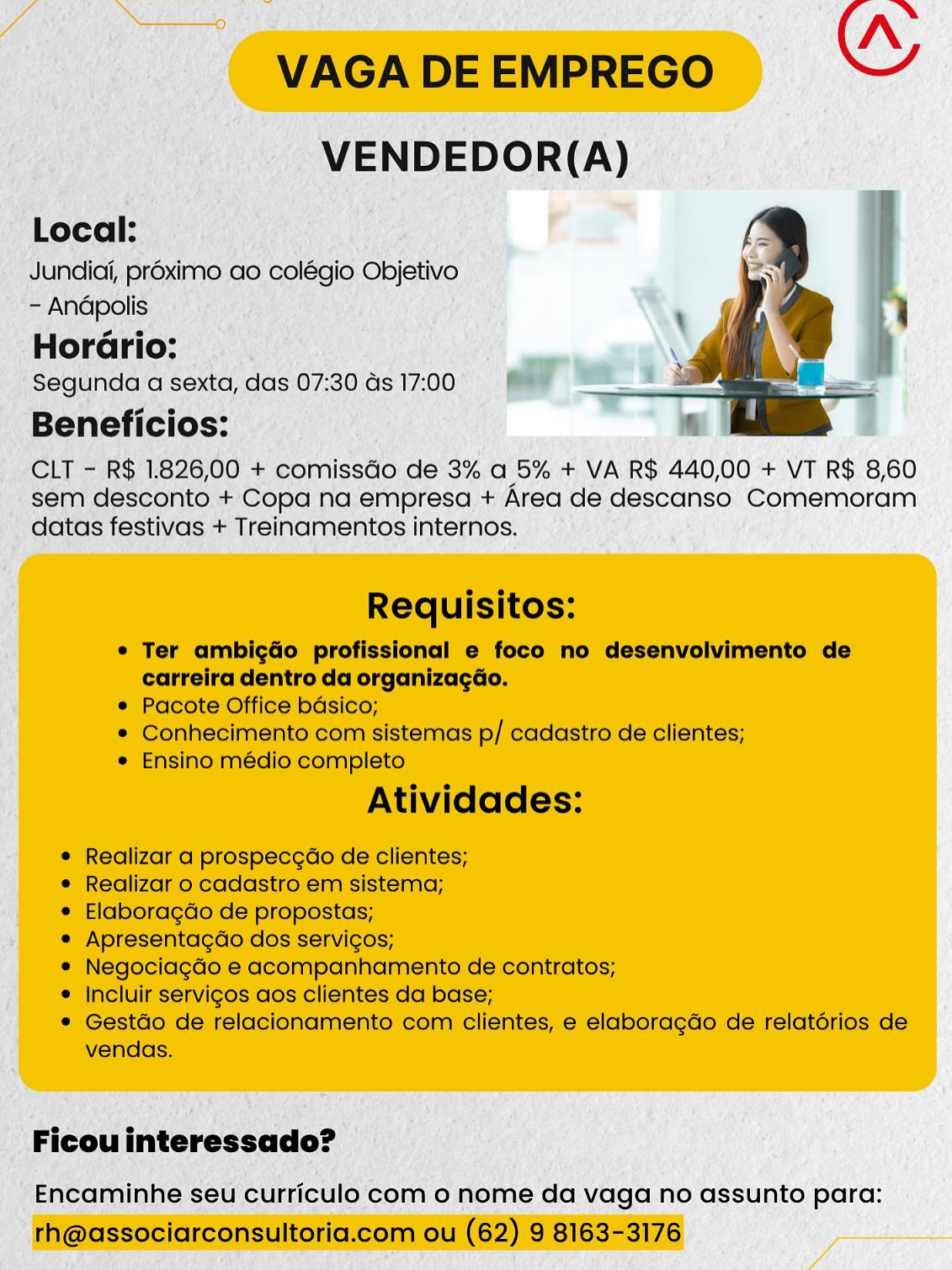 | _VENDEDOR(A)

Local: I ao F
; Jundici, proximo ao colégio Objetivo

-- Andpolis

‘Horério:

; Segunda qa sexta, das 07:30 ds 17:00

Beneficios:

_ CLT - R$ 1.826; 00 + Gepniscds de 3% a 5% + VA R$ 440,00 + VT R$ 8,60
_ sem desconto + Copa na empresa + Area de descanso Comemoram
datas festivas + Treinamentos internos,

_ Ficouinteressado? —

' Encaminhe seu curriculo com o nome da vaga no assunto para: Nn
VAGA DE EMPREGO OY
VENDEDOR(A)

Local:

Jundiai, proximo ao colégio Objetivo
- Andpolis

Horario:

Segunda a sexta, das 07:30 ds 17:00

Beneficios:

CLT - R$ 1.826,00 + comissGo de 3% a 5% + VA R$ 440,00 + VT R$ 8,60
sem desconto + Copa na empresa + Area de descanso Comemoram
datas festivas + Treinamentos internos.

 

Requisitos:

¢ Ter ambigdo profissional e foco no desenvolvimento de
carreira dentro da organizagdo.

¢ Pacote Office bdsico;

* Conhecimento com sistemas p/ cadastro de clientes;

e Ensino médio completo

Atividades:

¢ Realizar a prospecgao de clientes;

¢ Realizar o cadastro em sistema;

¢ Elaboragdo de propostas;

* Apresentagdo dos servicos;

e Negociagdo e acompanhamento de contratos;

* Incluir servigos aos clientes da base;

* Gestdo de relacionamento com clientes, e elaboragdo de relatérios de
vendas.

Ficou interessado?

Encaminhe seu curriculo com o nome da vaga no assunto para:
rh@associarconsultoria.com ou (62) 9 8163-3176 i VENDEDOR(A)

i Local: ari
Jundiaii, préximo ao colégio Objetivo
-- Andpolis

Horério: —
: Segunda a sexta, das 07:30 ds 17:00
_Beneficios:

CLT - R$ 1.826,00 + comissdo de 3% a 5% + VA R$ 440,00 + VT R$ 8,60
sem desconto + Copa na empresa + Area de descanso Comemoram
datas festivas + Treinamentos internos.

- Encaminhe seu c ulo com o nome da vaga no assunto para: Nn
VAGA DE EMPREGO wy
VENDEDOR(A)

Local:

Jundiai, proximo ao colégio Objetivo
- Andpolis

Hordario:

Segunda a sexta, das 07:30 ds 17:00

Beneficios:

CLT - R$ 1.826,00 + comissGo de 3% a 5% + VA R$ 440,00 + VT R$ 8,60
sem desconto + Copa na empresa + Area de descanso Comemoram
datas festivas + Treinamentos internos.

 

Requisitos:

e Ter ambigdo profissional e foco no desenvolvimento de
carreira dentro da organizagdo.
e Pacote Office bdsico;

* Conhecimento com sistemas p/ cadastro de clientes;
¢ Ensino médio completo

Atividades:

¢ Realizar a prospecgao de clientes;

e Realizar o cadastro em sistema;

e Elaboragdo de propostas;

e Apresentagdo dos servicos;

e Negociagdo e acompanhamento de contratos;

¢ Incluir servigos aos clientes da base;

* Gestdo de relacionamento com clientes, e elaboragdo de relatérios de
vendas.

Ficou interessado?

Encaminhe seu curriculo com o nome da vaga no assunto para:
rh@associarconsultoria.com ou (62) 9 8163-3176 _. VENDEDOR(A)
“Local: c=
__Jundiai, préximo ao colégio Objetivo
'- Andpolis

Horario:
Segunda a sexta, das 07:30 ds 17:00.
Beneficios:

CLT - R$ 1826,00 + comissdo de 3% a 5% + VA R$ 440,00 + VT R$ 8,60
_ sem desconto + Copa na empresa + Area de descanso Comemoram
datas festivas + Treinamentos internos.

' Encaminhe seu curriculo com o nome da vaga no assunto para: Nn
VAGA DE EMPREGO ws
VENDEDOR(A)

Local:

Jundiai, proximo ao colégio Objetivo
- Andpolis

Horario:

Segunda a sexta, das 07:30 ds 17:00

Beneficios:

CLT - R$ 1.826,00 + comissGo de 3% a 5% + VA R$ 440,00 + VT R$ 8,60
sem desconto + Copa na empresa + Area de descanso Comemoram
datas festivas + Treinamentos internos.

 

Requisitos:

e Ter ambigdo profissional e foco no desenvolvimento de
carreira dentro da organizagdo.

e Pacote Office bdsico;

¢ Conhecimento com sistemas p/ cadastro de clientes;

¢ Ensino médio completo

Atividades:

e Realizar a prospecgdo de clientes;

e Realizar o cadastro em sistema;

e Elaboragdo de propostas;

¢ Apresentagdo dos servigos;

¢ Negociagdo e acompanhamento de contratos;

¢ Incluir servigos aos clientes da base;

* Gestdo de relacionamento com clientes, e elaboragdo de relatérios de
vendas.

Ficou interessado?

Encaminhe seu curriculo com o nome da vaga no assunto para:
rh@associarconsultoria.com ou (62) 9 8163-3176 _ VENDEDOR(A)

“Local: Pam iran. F
Jundiai, préximo ao colegio Objetivo
a aie

: Segunda sexta, eee 07:30 4s 17:00° wet 7

- Beneficios:

CLT - R$ 1.826,00 + potnicedo de 3% a 5% + VA R$ 440,00 + VT R$ 8,60
sem desconto +'Copd na empresa + Area de descanso Comemoram
; datas festivas + Treinamentos internos. ;

_Ficouinteressado? —

» Encaminhe seu curriculo'com o nome da vaga no assunto para: Nn
VAGA DE EMPREGO OY
VENDEDOR(A)

Local:

Jundiai, préximo ao colégio Objetivo
- Andpolis

Horario:

Segunda a sexta, das 07:30 ds 17:00

Beneficios:

CLT - R$ 1.826,00 + comissGo de 3% a 5% + VA R$ 440,00 + VT R$ 8,60
sem desconto + Copa na empresa + Area de descanso Comemoram
datas festivas + Treinamentos internos.

 

Requisitos:

¢ Ter ambigdo profissional e foco no desenvolvimento de
carreira dentro da organizacGo.

e Pacote Office bdsico;

® Conhecimento com sistemas p/ cadastro de clientes;

e Ensino médio completo

Atividades:

¢ Realizar a prospecgao de clientes;

e Realizar o cadastro em sistema;

e Elaboragdo de propostas;

e Apresentagdo dos servigos;

e Negociagdo e acompanhamento de contratos;

¢ Incluir servigos aos clientes da base;

* Gestdo de relacionamento com clientes, e elaboragdo de relatérios de
vendas.

Ficou interessado?

Encaminhe seu curriculo com o nome da vaga no assunto para:
rh@associarconsultoria.com ou (62) 9 8163-3176 N
VAGA DE EMPREGO GY
VENDEDOR(A)

Local:

Jundiai, préximo ao colégio Objetivo
- Andpolis

Horario:

Segunda a sexta, das 07:30 ds 17:00

Beneficios:

CLT - R$ 1.826,00 + comissGo de 3% a 5% + VA R$ 440,00 + VT R$ 8,60
sem desconto + Copa na empresa + Area de descanso Comemoram
datas festivas + Treinamentos internos.

 

Requisitos:

e Ter ambigdo profissional e foco no desenvolvimento de
carreira dentro da organizagéo.

e Pacote Office bdsico;

® Conhecimento com sistemas p/ cadastro de clientes;

e Ensino médio completo

Atividades:

e Realizar a prospec¢dao de clientes;

e Realizar o cadastro em sistema;

e Elaboragdo de propostas;

e Apresentagdo dos servigos;

e Negociagdo e acompanhamento de contratos;

¢ Incluir servigos aos clientes da base;

* Gestdo de relacionamento com clientes, e elaboragdo de relatérios de
vendas.

Ficou interessado?

Encaminhe seu curriculo com o nome da vaga no assunto para:
rh@associarconsultoria.com ou (62) 9 8163-3176