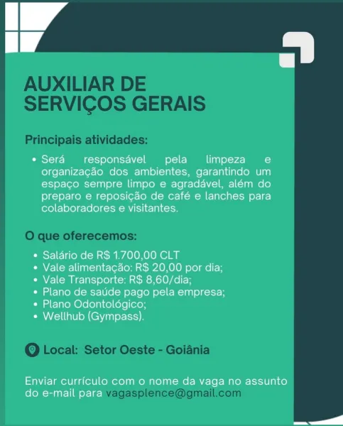 A

e Sera responsavel pela limpeza e
organizacao dos ambientes, garantindo um
espaco sempre limpo e agradavel, além do
preparo e reposicao de café e lanches para
colaboradores e visitantes.

¢ Saldrio de R$ 1.700,00 CLT

e Vale alimentacdo: R$ 20,00 por dia;
e Vale Transporte: R$ 8,60/dia;

e Plano de satide pago pela empresa;
e Plano Odontoldgico;

e Wellhub (Gympass).

Enviar currfculo com 0 nome da vaga no assunto
do e-mail para AUXILIAR DE
SERVICOS GERAIS

Principais atividades:

O que oferecemos:

Q Local: Setor Oeste - Goiania

vagasplence@gmail.com A

e Sera responsdvel pela _  limpeza ee
organizacao dos ambientes, garantindo um
espaco sempre limpo e agradavel, além do
preparo e reposicao de café e lanches para
colaboradores e visitantes.

¢ Saldrio de R$ 1.700,00 CLT

e Vale alimentacdo: R$ 20,00 por dia;
e Vale Transporte: R$ 8,60/dia;

e Plano de satide pago pela empresa;
¢ Plano Odontoldgico;

e Wellhub (Gympass).

Enviar currfculo com 0 nome da vaga no assunto
do e-mail ...